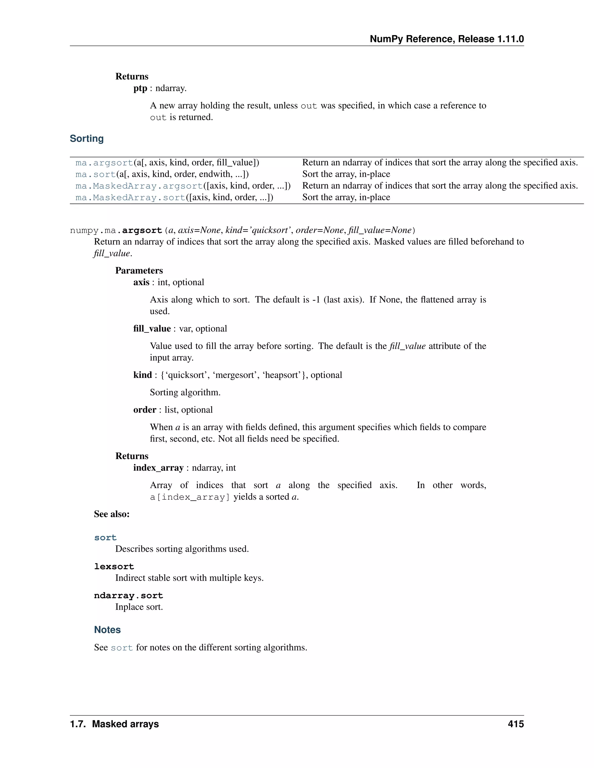 NumPy Reference, Release 1.11.0
Returns
ptp : ndarray.
A new array holding the result, unless out was specified, in which case a reference to
out is returned.
Sorting
ma.argsort(a[, axis, kind, order, fill_value]) Return an ndarray of indices that sort the array along the specified axis.
ma.sort(a[, axis, kind, order, endwith, ...]) Sort the array, in-place
ma.MaskedArray.argsort([axis, kind, order, ...]) Return an ndarray of indices that sort the array along the specified axis.
ma.MaskedArray.sort([axis, kind, order, ...]) Sort the array, in-place
numpy.ma.argsort(a, axis=None, kind=’quicksort’, order=None, fill_value=None)
Return an ndarray of indices that sort the array along the specified axis. Masked values are filled beforehand to
fill_value.
Parameters
axis : int, optional
Axis along which to sort. The default is -1 (last axis). If None, the flattened array is
used.
fill_value : var, optional
Value used to fill the array before sorting. The default is the fill_value attribute of the
input array.
kind : {‘quicksort’, ‘mergesort’, ‘heapsort’}, optional
Sorting algorithm.
order : list, optional
When a is an array with fields defined, this argument specifies which fields to compare
first, second, etc. Not all fields need be specified.
Returns
index_array : ndarray, int
Array of indices that sort a along the specified axis. In other words,
a[index_array] yields a sorted a.
See also:
sort
Describes sorting algorithms used.
lexsort
Indirect stable sort with multiple keys.
ndarray.sort
Inplace sort.
Notes
See sort for notes on the different sorting algorithms.
1.7. Masked arrays 415
 