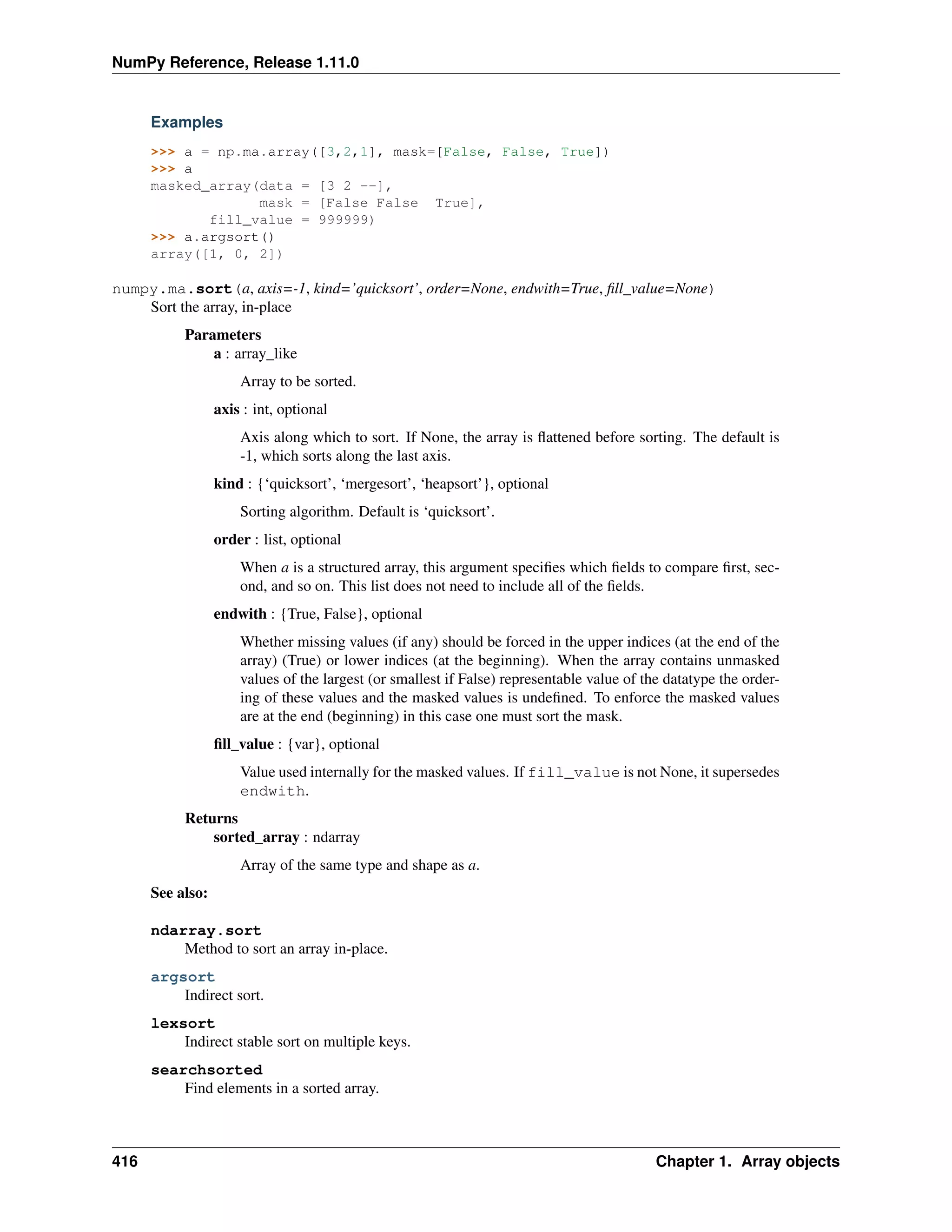 NumPy Reference, Release 1.11.0
Examples
>>> a = np.ma.array([3,2,1], mask=[False, False, True])
>>> a
masked_array(data = [3 2 --],
mask = [False False True],
fill_value = 999999)
>>> a.argsort()
array([1, 0, 2])
numpy.ma.sort(a, axis=-1, kind=’quicksort’, order=None, endwith=True, fill_value=None)
Sort the array, in-place
Parameters
a : array_like
Array to be sorted.
axis : int, optional
Axis along which to sort. If None, the array is flattened before sorting. The default is
-1, which sorts along the last axis.
kind : {‘quicksort’, ‘mergesort’, ‘heapsort’}, optional
Sorting algorithm. Default is ‘quicksort’.
order : list, optional
When a is a structured array, this argument specifies which fields to compare first, sec-
ond, and so on. This list does not need to include all of the fields.
endwith : {True, False}, optional
Whether missing values (if any) should be forced in the upper indices (at the end of the
array) (True) or lower indices (at the beginning). When the array contains unmasked
values of the largest (or smallest if False) representable value of the datatype the order-
ing of these values and the masked values is undefined. To enforce the masked values
are at the end (beginning) in this case one must sort the mask.
fill_value : {var}, optional
Value used internally for the masked values. If fill_value is not None, it supersedes
endwith.
Returns
sorted_array : ndarray
Array of the same type and shape as a.
See also:
ndarray.sort
Method to sort an array in-place.
argsort
Indirect sort.
lexsort
Indirect stable sort on multiple keys.
searchsorted
Find elements in a sorted array.
416 Chapter 1. Array objects
 