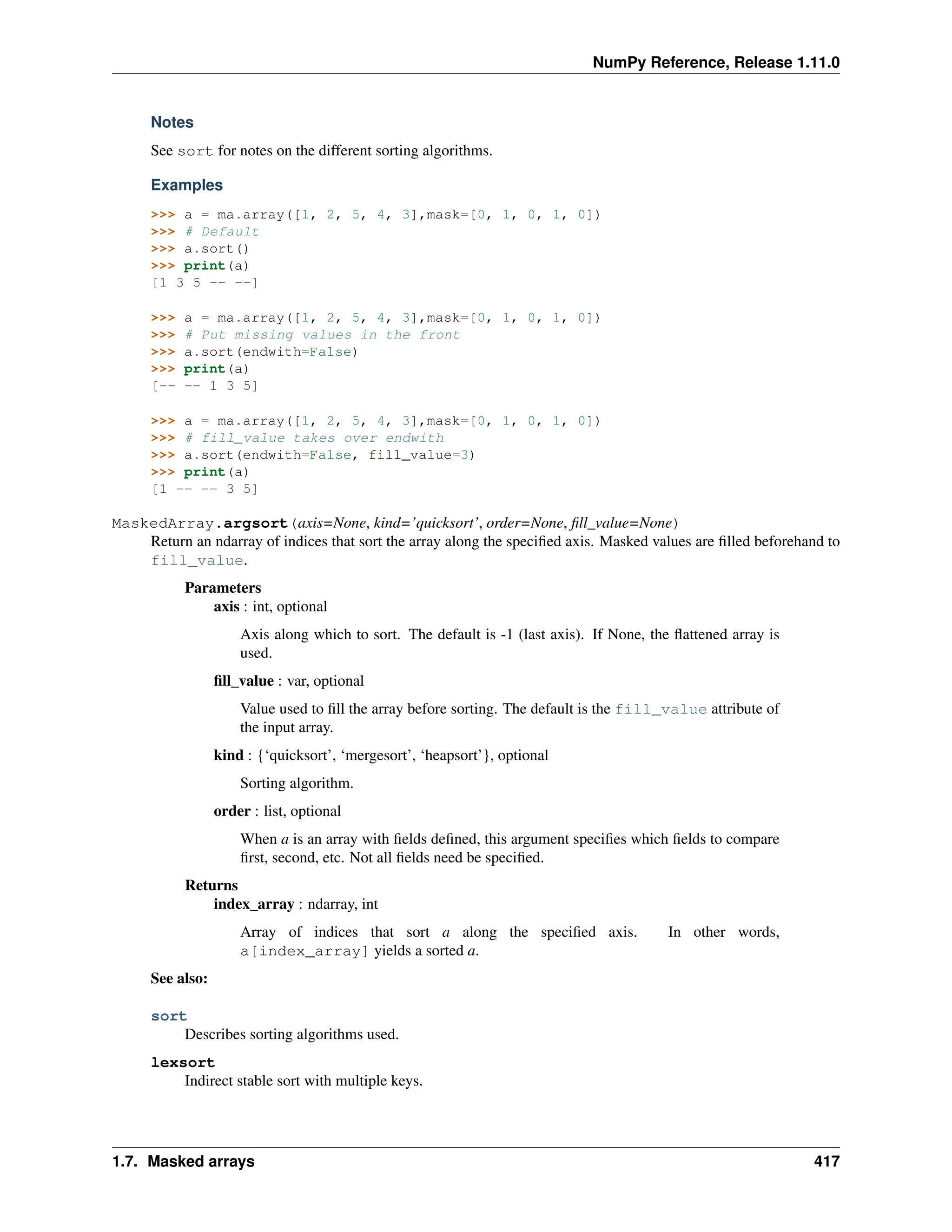 NumPy Reference, Release 1.11.0
Notes
See sort for notes on the different sorting algorithms.
Examples
>>> a = ma.array([1, 2, 5, 4, 3],mask=[0, 1, 0, 1, 0])
>>> # Default
>>> a.sort()
>>> print(a)
[1 3 5 -- --]
>>> a = ma.array([1, 2, 5, 4, 3],mask=[0, 1, 0, 1, 0])
>>> # Put missing values in the front
>>> a.sort(endwith=False)
>>> print(a)
[-- -- 1 3 5]
>>> a = ma.array([1, 2, 5, 4, 3],mask=[0, 1, 0, 1, 0])
>>> # fill_value takes over endwith
>>> a.sort(endwith=False, fill_value=3)
>>> print(a)
[1 -- -- 3 5]
MaskedArray.argsort(axis=None, kind=’quicksort’, order=None, fill_value=None)
Return an ndarray of indices that sort the array along the specified axis. Masked values are filled beforehand to
fill_value.
Parameters
axis : int, optional
Axis along which to sort. The default is -1 (last axis). If None, the flattened array is
used.
fill_value : var, optional
Value used to fill the array before sorting. The default is the fill_value attribute of
the input array.
kind : {‘quicksort’, ‘mergesort’, ‘heapsort’}, optional
Sorting algorithm.
order : list, optional
When a is an array with fields defined, this argument specifies which fields to compare
first, second, etc. Not all fields need be specified.
Returns
index_array : ndarray, int
Array of indices that sort a along the specified axis. In other words,
a[index_array] yields a sorted a.
See also:
sort
Describes sorting algorithms used.
lexsort
Indirect stable sort with multiple keys.
1.7. Masked arrays 417
 