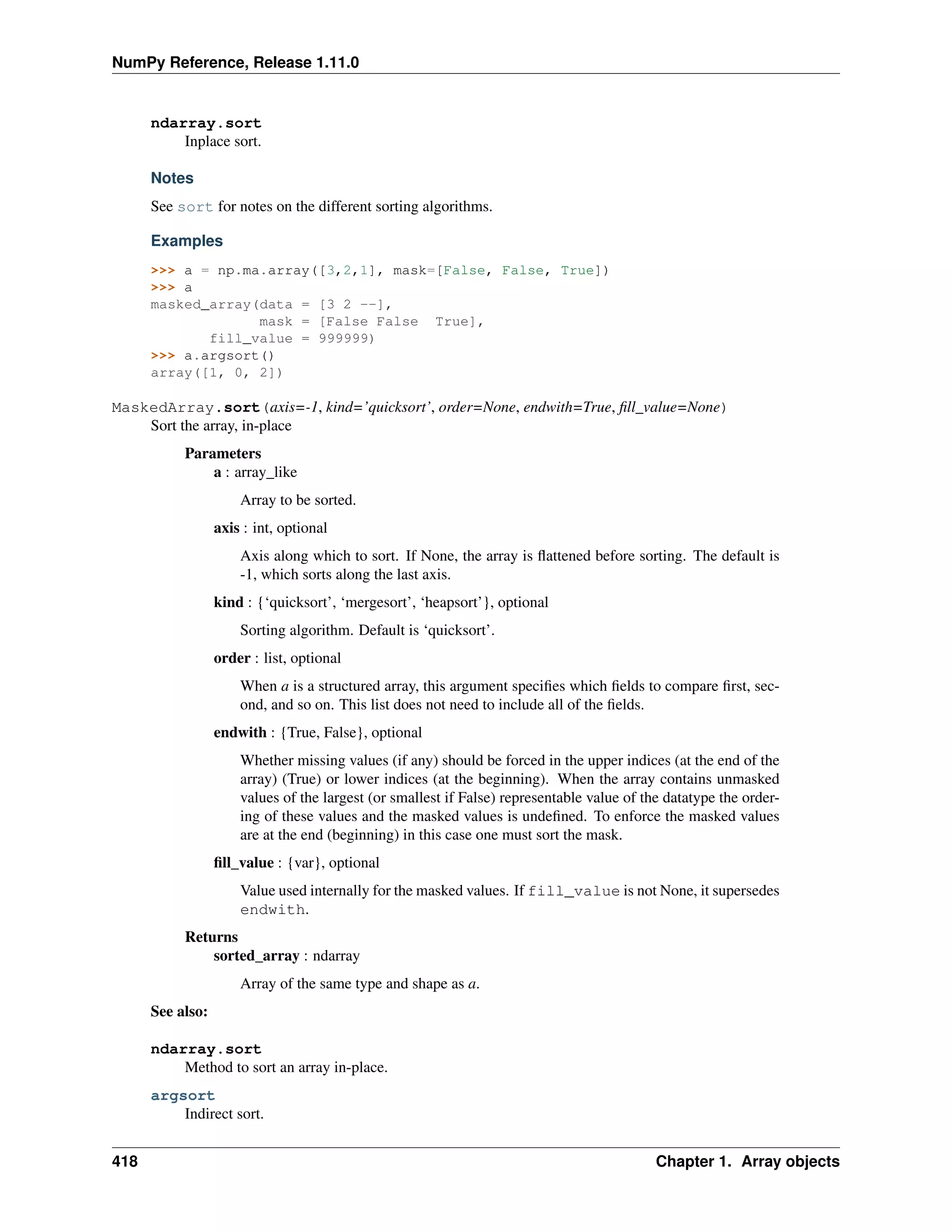 NumPy Reference, Release 1.11.0
ndarray.sort
Inplace sort.
Notes
See sort for notes on the different sorting algorithms.
Examples
>>> a = np.ma.array([3,2,1], mask=[False, False, True])
>>> a
masked_array(data = [3 2 --],
mask = [False False True],
fill_value = 999999)
>>> a.argsort()
array([1, 0, 2])
MaskedArray.sort(axis=-1, kind=’quicksort’, order=None, endwith=True, fill_value=None)
Sort the array, in-place
Parameters
a : array_like
Array to be sorted.
axis : int, optional
Axis along which to sort. If None, the array is flattened before sorting. The default is
-1, which sorts along the last axis.
kind : {‘quicksort’, ‘mergesort’, ‘heapsort’}, optional
Sorting algorithm. Default is ‘quicksort’.
order : list, optional
When a is a structured array, this argument specifies which fields to compare first, sec-
ond, and so on. This list does not need to include all of the fields.
endwith : {True, False}, optional
Whether missing values (if any) should be forced in the upper indices (at the end of the
array) (True) or lower indices (at the beginning). When the array contains unmasked
values of the largest (or smallest if False) representable value of the datatype the order-
ing of these values and the masked values is undefined. To enforce the masked values
are at the end (beginning) in this case one must sort the mask.
fill_value : {var}, optional
Value used internally for the masked values. If fill_value is not None, it supersedes
endwith.
Returns
sorted_array : ndarray
Array of the same type and shape as a.
See also:
ndarray.sort
Method to sort an array in-place.
argsort
Indirect sort.
418 Chapter 1. Array objects
 