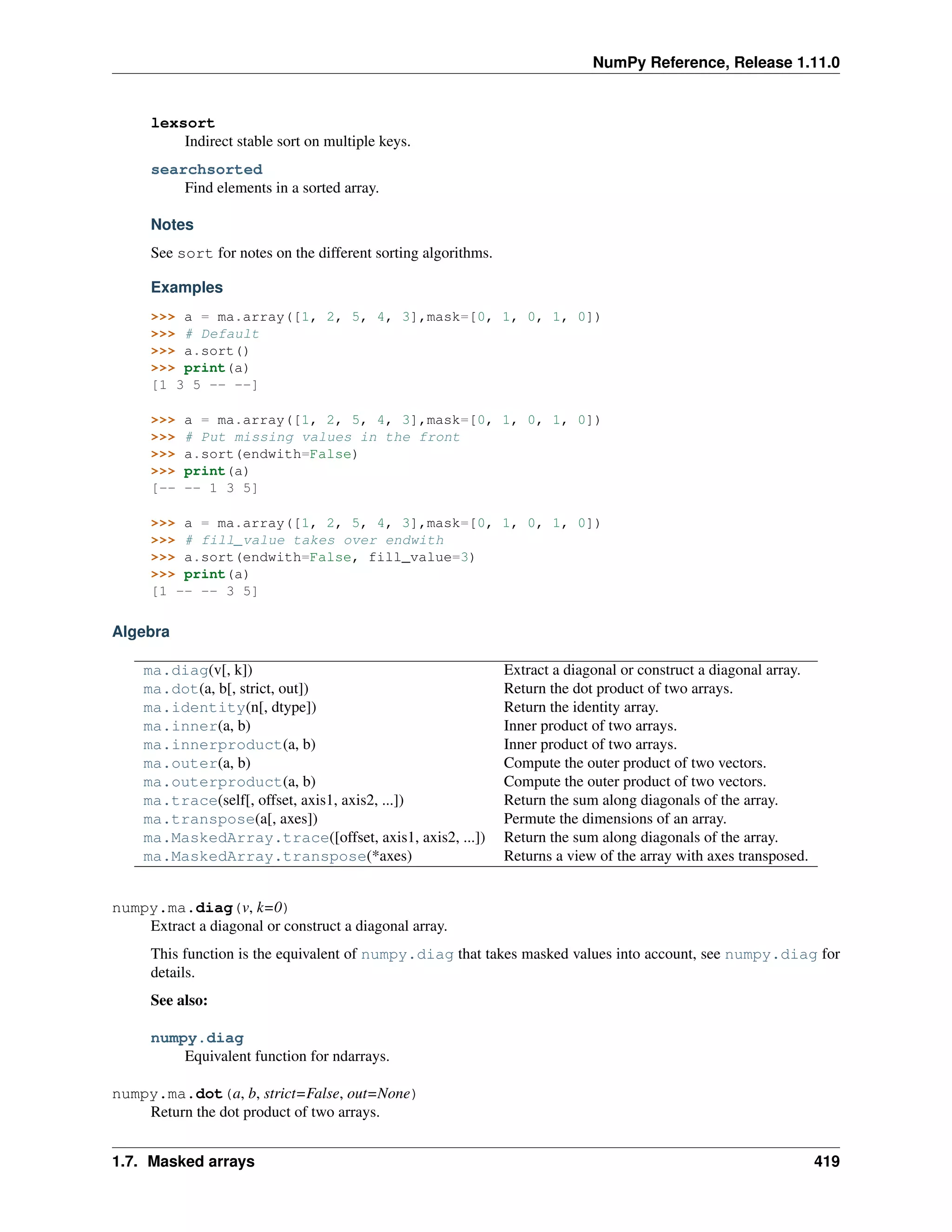 NumPy Reference, Release 1.11.0
lexsort
Indirect stable sort on multiple keys.
searchsorted
Find elements in a sorted array.
Notes
See sort for notes on the different sorting algorithms.
Examples
>>> a = ma.array([1, 2, 5, 4, 3],mask=[0, 1, 0, 1, 0])
>>> # Default
>>> a.sort()
>>> print(a)
[1 3 5 -- --]
>>> a = ma.array([1, 2, 5, 4, 3],mask=[0, 1, 0, 1, 0])
>>> # Put missing values in the front
>>> a.sort(endwith=False)
>>> print(a)
[-- -- 1 3 5]
>>> a = ma.array([1, 2, 5, 4, 3],mask=[0, 1, 0, 1, 0])
>>> # fill_value takes over endwith
>>> a.sort(endwith=False, fill_value=3)
>>> print(a)
[1 -- -- 3 5]
Algebra
ma.diag(v[, k]) Extract a diagonal or construct a diagonal array.
ma.dot(a, b[, strict, out]) Return the dot product of two arrays.
ma.identity(n[, dtype]) Return the identity array.
ma.inner(a, b) Inner product of two arrays.
ma.innerproduct(a, b) Inner product of two arrays.
ma.outer(a, b) Compute the outer product of two vectors.
ma.outerproduct(a, b) Compute the outer product of two vectors.
ma.trace(self[, offset, axis1, axis2, ...]) Return the sum along diagonals of the array.
ma.transpose(a[, axes]) Permute the dimensions of an array.
ma.MaskedArray.trace([offset, axis1, axis2, ...]) Return the sum along diagonals of the array.
ma.MaskedArray.transpose(*axes) Returns a view of the array with axes transposed.
numpy.ma.diag(v, k=0)
Extract a diagonal or construct a diagonal array.
This function is the equivalent of numpy.diag that takes masked values into account, see numpy.diag for
details.
See also:
numpy.diag
Equivalent function for ndarrays.
numpy.ma.dot(a, b, strict=False, out=None)
Return the dot product of two arrays.
1.7. Masked arrays 419
 