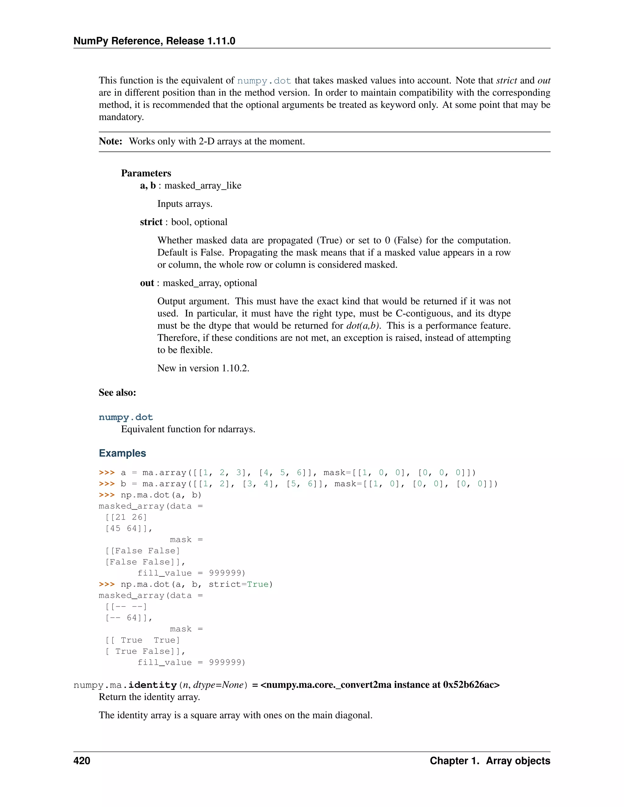 NumPy Reference, Release 1.11.0
This function is the equivalent of numpy.dot that takes masked values into account. Note that strict and out
are in different position than in the method version. In order to maintain compatibility with the corresponding
method, it is recommended that the optional arguments be treated as keyword only. At some point that may be
mandatory.
Note: Works only with 2-D arrays at the moment.
Parameters
a, b : masked_array_like
Inputs arrays.
strict : bool, optional
Whether masked data are propagated (True) or set to 0 (False) for the computation.
Default is False. Propagating the mask means that if a masked value appears in a row
or column, the whole row or column is considered masked.
out : masked_array, optional
Output argument. This must have the exact kind that would be returned if it was not
used. In particular, it must have the right type, must be C-contiguous, and its dtype
must be the dtype that would be returned for dot(a,b). This is a performance feature.
Therefore, if these conditions are not met, an exception is raised, instead of attempting
to be flexible.
New in version 1.10.2.
See also:
numpy.dot
Equivalent function for ndarrays.
Examples
>>> a = ma.array([[1, 2, 3], [4, 5, 6]], mask=[[1, 0, 0], [0, 0, 0]])
>>> b = ma.array([[1, 2], [3, 4], [5, 6]], mask=[[1, 0], [0, 0], [0, 0]])
>>> np.ma.dot(a, b)
masked_array(data =
[[21 26]
[45 64]],
mask =
[[False False]
[False False]],
fill_value = 999999)
>>> np.ma.dot(a, b, strict=True)
masked_array(data =
[[-- --]
[-- 64]],
mask =
[[ True True]
[ True False]],
fill_value = 999999)
numpy.ma.identity(n, dtype=None) = <numpy.ma.core._convert2ma instance at 0x52b626ac>
Return the identity array.
The identity array is a square array with ones on the main diagonal.
420 Chapter 1. Array objects
 