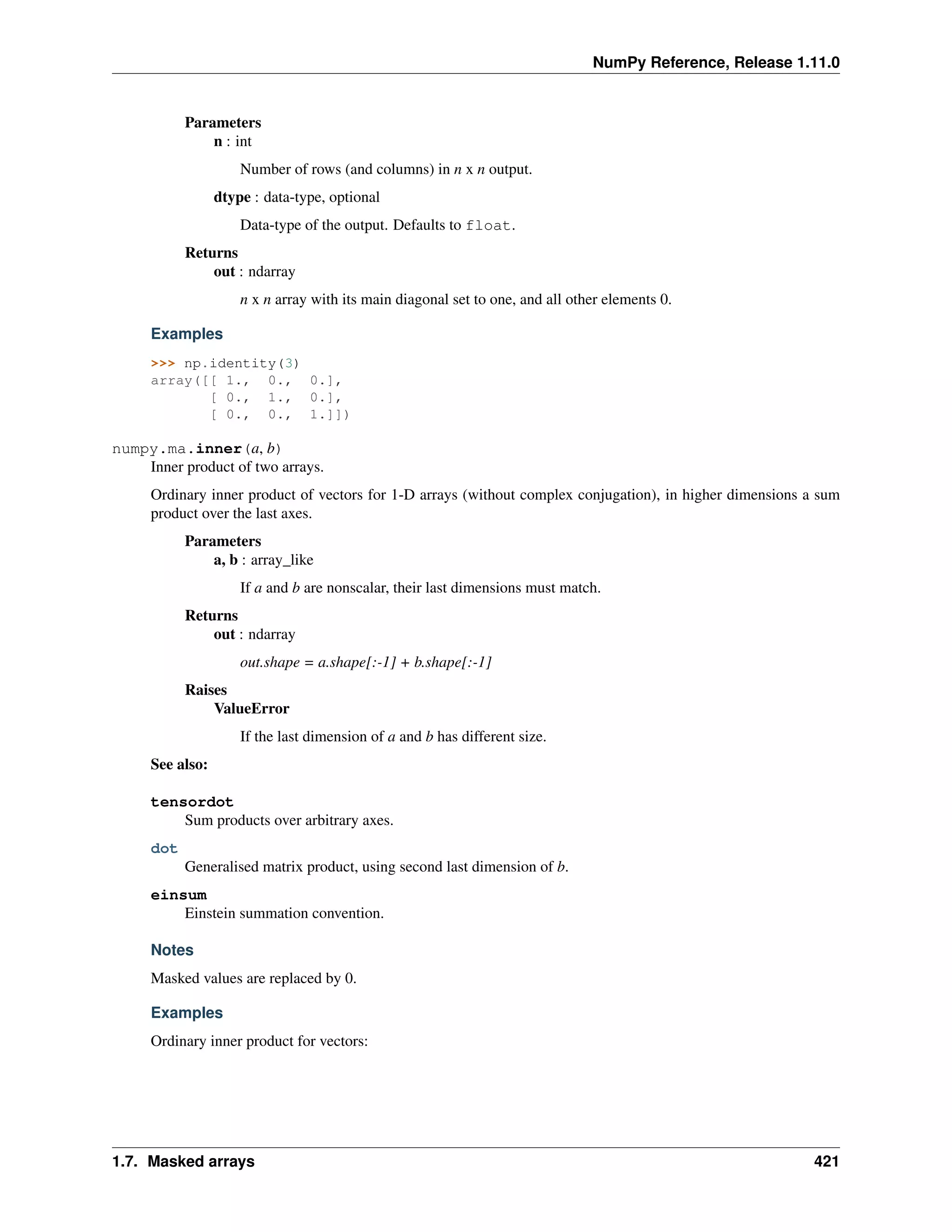 NumPy Reference, Release 1.11.0
Parameters
n : int
Number of rows (and columns) in n x n output.
dtype : data-type, optional
Data-type of the output. Defaults to float.
Returns
out : ndarray
n x n array with its main diagonal set to one, and all other elements 0.
Examples
>>> np.identity(3)
array([[ 1., 0., 0.],
[ 0., 1., 0.],
[ 0., 0., 1.]])
numpy.ma.inner(a, b)
Inner product of two arrays.
Ordinary inner product of vectors for 1-D arrays (without complex conjugation), in higher dimensions a sum
product over the last axes.
Parameters
a, b : array_like
If a and b are nonscalar, their last dimensions must match.
Returns
out : ndarray
out.shape = a.shape[:-1] + b.shape[:-1]
Raises
ValueError
If the last dimension of a and b has different size.
See also:
tensordot
Sum products over arbitrary axes.
dot
Generalised matrix product, using second last dimension of b.
einsum
Einstein summation convention.
Notes
Masked values are replaced by 0.
Examples
Ordinary inner product for vectors:
1.7. Masked arrays 421
 