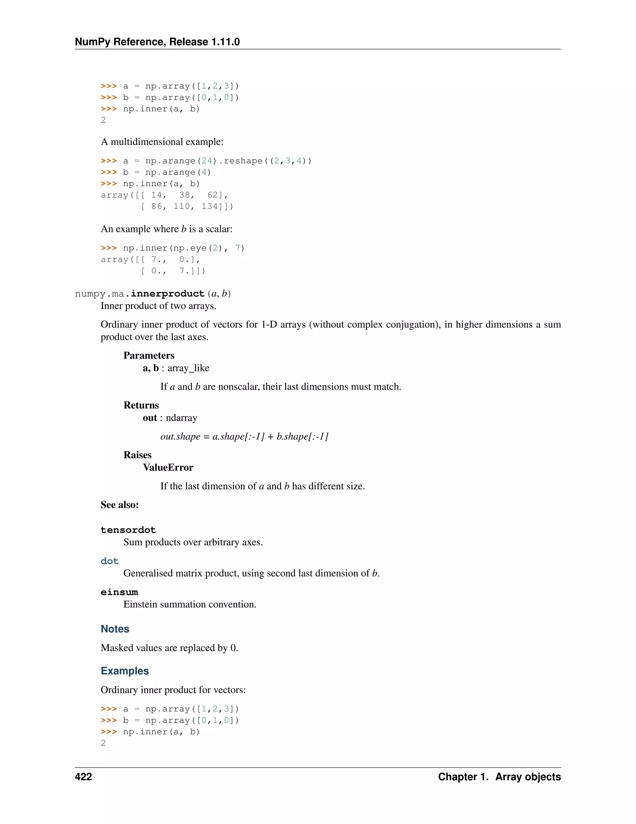 NumPy Reference, Release 1.11.0
>>> a = np.array([1,2,3])
>>> b = np.array([0,1,0])
>>> np.inner(a, b)
2
A multidimensional example:
>>> a = np.arange(24).reshape((2,3,4))
>>> b = np.arange(4)
>>> np.inner(a, b)
array([[ 14, 38, 62],
[ 86, 110, 134]])
An example where b is a scalar:
>>> np.inner(np.eye(2), 7)
array([[ 7., 0.],
[ 0., 7.]])
numpy.ma.innerproduct(a, b)
Inner product of two arrays.
Ordinary inner product of vectors for 1-D arrays (without complex conjugation), in higher dimensions a sum
product over the last axes.
Parameters
a, b : array_like
If a and b are nonscalar, their last dimensions must match.
Returns
out : ndarray
out.shape = a.shape[:-1] + b.shape[:-1]
Raises
ValueError
If the last dimension of a and b has different size.
See also:
tensordot
Sum products over arbitrary axes.
dot
Generalised matrix product, using second last dimension of b.
einsum
Einstein summation convention.
Notes
Masked values are replaced by 0.
Examples
Ordinary inner product for vectors:
>>> a = np.array([1,2,3])
>>> b = np.array([0,1,0])
>>> np.inner(a, b)
2
422 Chapter 1. Array objects
 