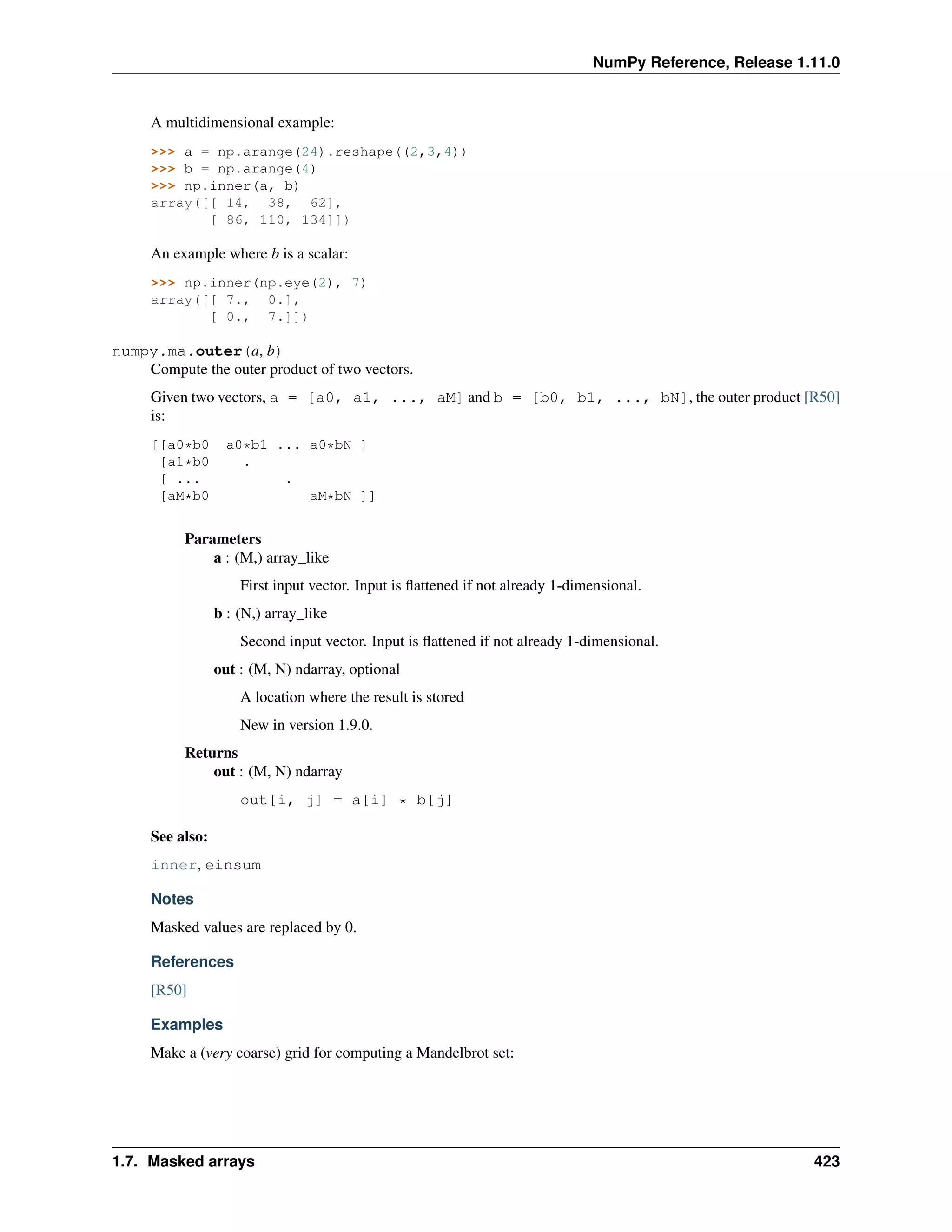 NumPy Reference, Release 1.11.0
A multidimensional example:
>>> a = np.arange(24).reshape((2,3,4))
>>> b = np.arange(4)
>>> np.inner(a, b)
array([[ 14, 38, 62],
[ 86, 110, 134]])
An example where b is a scalar:
>>> np.inner(np.eye(2), 7)
array([[ 7., 0.],
[ 0., 7.]])
numpy.ma.outer(a, b)
Compute the outer product of two vectors.
Given two vectors, a = [a0, a1, ..., aM] and b = [b0, b1, ..., bN], the outer product [R50]
is:
[[a0*b0 a0*b1 ... a0*bN ]
[a1*b0 .
[ ... .
[aM*b0 aM*bN ]]
Parameters
a : (M,) array_like
First input vector. Input is flattened if not already 1-dimensional.
b : (N,) array_like
Second input vector. Input is flattened if not already 1-dimensional.
out : (M, N) ndarray, optional
A location where the result is stored
New in version 1.9.0.
Returns
out : (M, N) ndarray
out[i, j] = a[i] * b[j]
See also:
inner, einsum
Notes
Masked values are replaced by 0.
References
[R50]
Examples
Make a (very coarse) grid for computing a Mandelbrot set:
1.7. Masked arrays 423
 