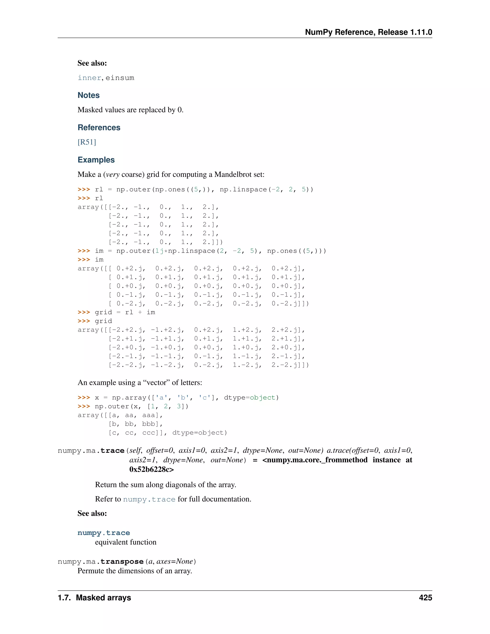 NumPy Reference, Release 1.11.0
See also:
inner, einsum
Notes
Masked values are replaced by 0.
References
[R51]
Examples
Make a (very coarse) grid for computing a Mandelbrot set:
>>> rl = np.outer(np.ones((5,)), np.linspace(-2, 2, 5))
>>> rl
array([[-2., -1., 0., 1., 2.],
[-2., -1., 0., 1., 2.],
[-2., -1., 0., 1., 2.],
[-2., -1., 0., 1., 2.],
[-2., -1., 0., 1., 2.]])
>>> im = np.outer(1j*np.linspace(2, -2, 5), np.ones((5,)))
>>> im
array([[ 0.+2.j, 0.+2.j, 0.+2.j, 0.+2.j, 0.+2.j],
[ 0.+1.j, 0.+1.j, 0.+1.j, 0.+1.j, 0.+1.j],
[ 0.+0.j, 0.+0.j, 0.+0.j, 0.+0.j, 0.+0.j],
[ 0.-1.j, 0.-1.j, 0.-1.j, 0.-1.j, 0.-1.j],
[ 0.-2.j, 0.-2.j, 0.-2.j, 0.-2.j, 0.-2.j]])
>>> grid = rl + im
>>> grid
array([[-2.+2.j, -1.+2.j, 0.+2.j, 1.+2.j, 2.+2.j],
[-2.+1.j, -1.+1.j, 0.+1.j, 1.+1.j, 2.+1.j],
[-2.+0.j, -1.+0.j, 0.+0.j, 1.+0.j, 2.+0.j],
[-2.-1.j, -1.-1.j, 0.-1.j, 1.-1.j, 2.-1.j],
[-2.-2.j, -1.-2.j, 0.-2.j, 1.-2.j, 2.-2.j]])
An example using a “vector” of letters:
>>> x = np.array(['a', 'b', 'c'], dtype=object)
>>> np.outer(x, [1, 2, 3])
array([[a, aa, aaa],
[b, bb, bbb],
[c, cc, ccc]], dtype=object)
numpy.ma.trace(self, offset=0, axis1=0, axis2=1, dtype=None, out=None) a.trace(offset=0, axis1=0,
axis2=1, dtype=None, out=None) = <numpy.ma.core._frommethod instance at
0x52b6228c>
Return the sum along diagonals of the array.
Refer to numpy.trace for full documentation.
See also:
numpy.trace
equivalent function
numpy.ma.transpose(a, axes=None)
Permute the dimensions of an array.
1.7. Masked arrays 425
 