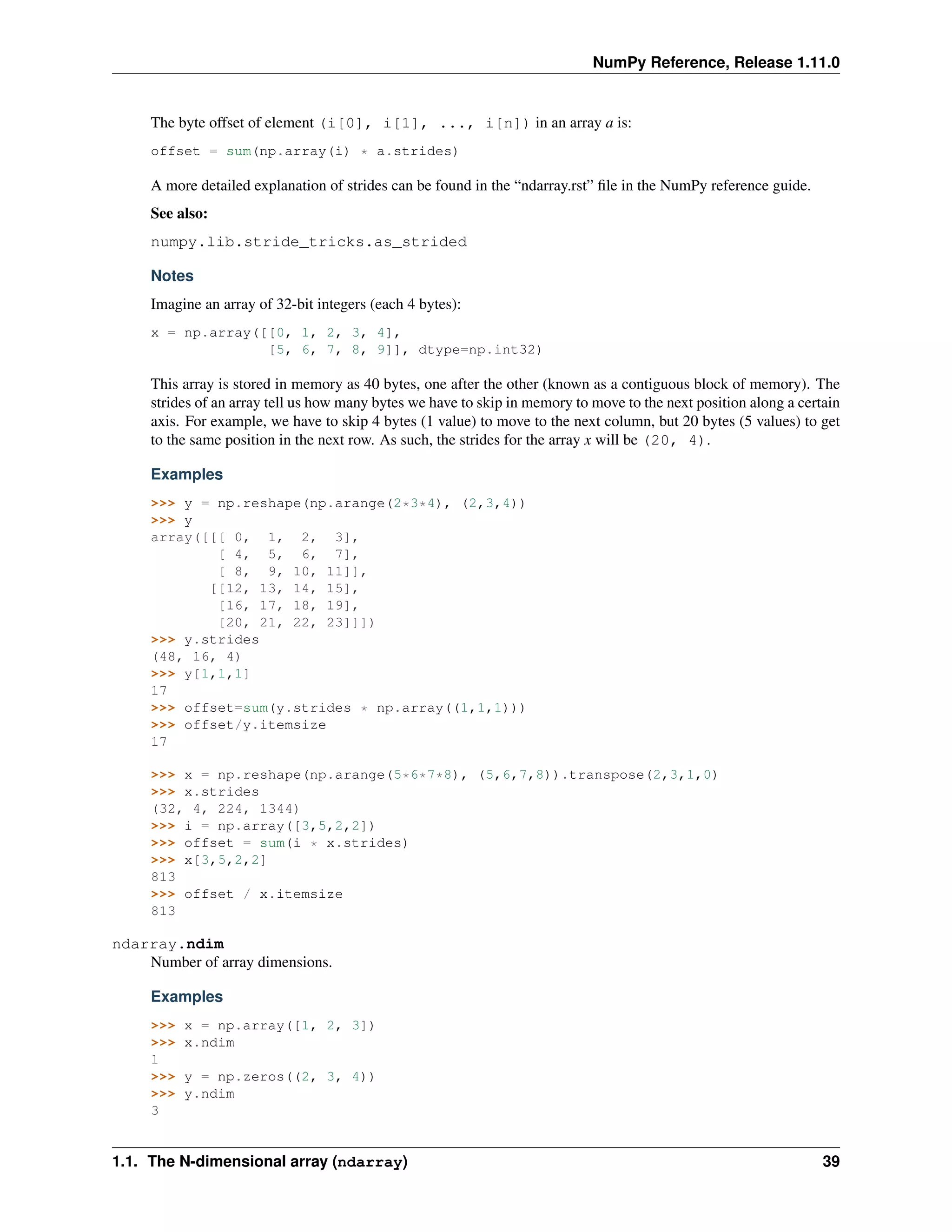 NumPy Reference, Release 1.11.0
The byte offset of element (i[0], i[1], ..., i[n]) in an array a is:
offset = sum(np.array(i) * a.strides)
A more detailed explanation of strides can be found in the “ndarray.rst” file in the NumPy reference guide.
See also:
numpy.lib.stride_tricks.as_strided
Notes
Imagine an array of 32-bit integers (each 4 bytes):
x = np.array([[0, 1, 2, 3, 4],
[5, 6, 7, 8, 9]], dtype=np.int32)
This array is stored in memory as 40 bytes, one after the other (known as a contiguous block of memory). The
strides of an array tell us how many bytes we have to skip in memory to move to the next position along a certain
axis. For example, we have to skip 4 bytes (1 value) to move to the next column, but 20 bytes (5 values) to get
to the same position in the next row. As such, the strides for the array x will be (20, 4).
Examples
>>> y = np.reshape(np.arange(2*3*4), (2,3,4))
>>> y
array([[[ 0, 1, 2, 3],
[ 4, 5, 6, 7],
[ 8, 9, 10, 11]],
[[12, 13, 14, 15],
[16, 17, 18, 19],
[20, 21, 22, 23]]])
>>> y.strides
(48, 16, 4)
>>> y[1,1,1]
17
>>> offset=sum(y.strides * np.array((1,1,1)))
>>> offset/y.itemsize
17
>>> x = np.reshape(np.arange(5*6*7*8), (5,6,7,8)).transpose(2,3,1,0)
>>> x.strides
(32, 4, 224, 1344)
>>> i = np.array([3,5,2,2])
>>> offset = sum(i * x.strides)
>>> x[3,5,2,2]
813
>>> offset / x.itemsize
813
ndarray.ndim
Number of array dimensions.
Examples
>>> x = np.array([1, 2, 3])
>>> x.ndim
1
>>> y = np.zeros((2, 3, 4))
>>> y.ndim
3
1.1. The N-dimensional array (ndarray) 39
 