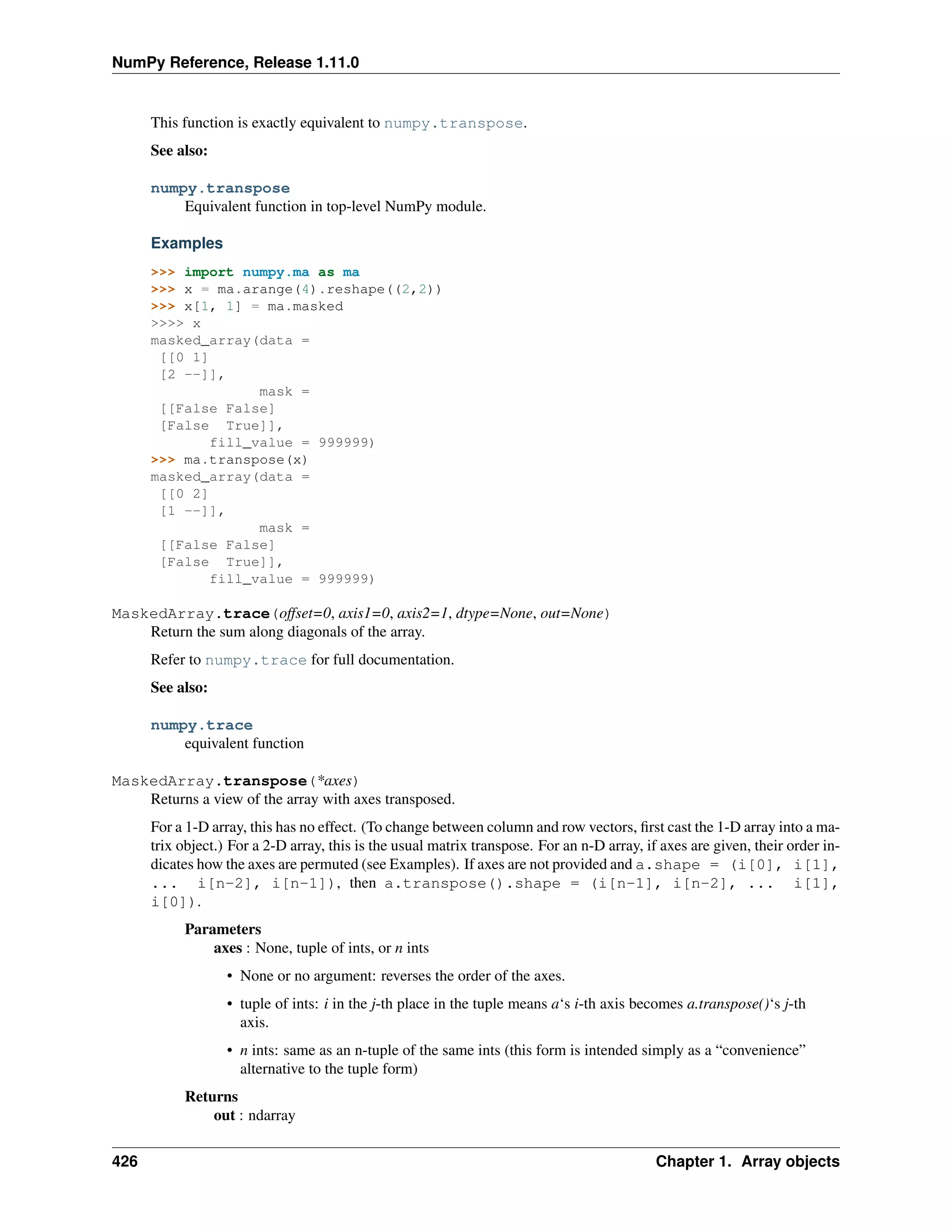 NumPy Reference, Release 1.11.0
This function is exactly equivalent to numpy.transpose.
See also:
numpy.transpose
Equivalent function in top-level NumPy module.
Examples
>>> import numpy.ma as ma
>>> x = ma.arange(4).reshape((2,2))
>>> x[1, 1] = ma.masked
>>>> x
masked_array(data =
[[0 1]
[2 --]],
mask =
[[False False]
[False True]],
fill_value = 999999)
>>> ma.transpose(x)
masked_array(data =
[[0 2]
[1 --]],
mask =
[[False False]
[False True]],
fill_value = 999999)
MaskedArray.trace(offset=0, axis1=0, axis2=1, dtype=None, out=None)
Return the sum along diagonals of the array.
Refer to numpy.trace for full documentation.
See also:
numpy.trace
equivalent function
MaskedArray.transpose(*axes)
Returns a view of the array with axes transposed.
For a 1-D array, this has no effect. (To change between column and row vectors, first cast the 1-D array into a ma-
trix object.) For a 2-D array, this is the usual matrix transpose. For an n-D array, if axes are given, their order in-
dicates how the axes are permuted (see Examples). If axes are not provided and a.shape = (i[0], i[1],
... i[n-2], i[n-1]), then a.transpose().shape = (i[n-1], i[n-2], ... i[1],
i[0]).
Parameters
axes : None, tuple of ints, or n ints
• None or no argument: reverses the order of the axes.
• tuple of ints: i in the j-th place in the tuple means a‘s i-th axis becomes a.transpose()‘s j-th
axis.
• n ints: same as an n-tuple of the same ints (this form is intended simply as a “convenience”
alternative to the tuple form)
Returns
out : ndarray
426 Chapter 1. Array objects
 