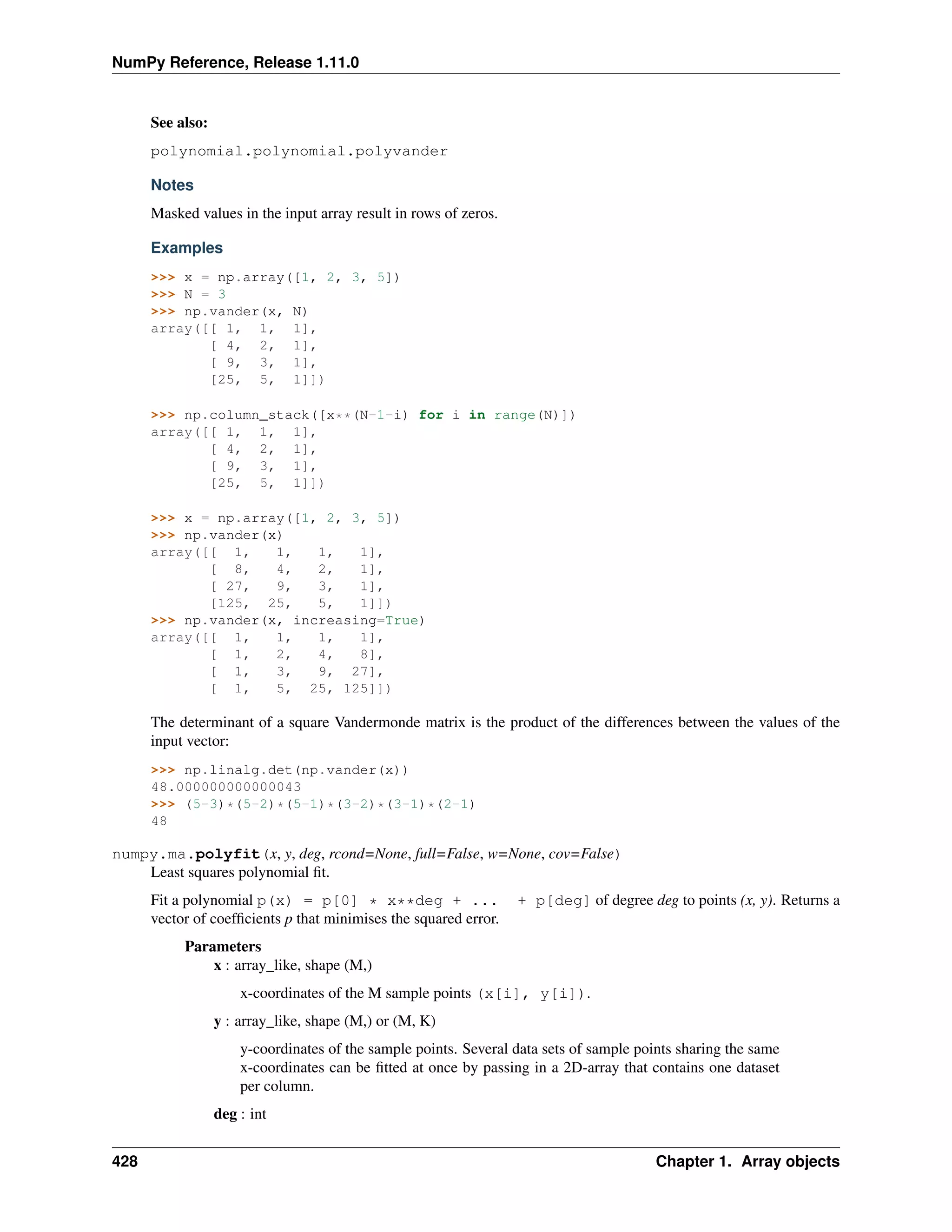 NumPy Reference, Release 1.11.0
See also:
polynomial.polynomial.polyvander
Notes
Masked values in the input array result in rows of zeros.
Examples
>>> x = np.array([1, 2, 3, 5])
>>> N = 3
>>> np.vander(x, N)
array([[ 1, 1, 1],
[ 4, 2, 1],
[ 9, 3, 1],
[25, 5, 1]])
>>> np.column_stack([x**(N-1-i) for i in range(N)])
array([[ 1, 1, 1],
[ 4, 2, 1],
[ 9, 3, 1],
[25, 5, 1]])
>>> x = np.array([1, 2, 3, 5])
>>> np.vander(x)
array([[ 1, 1, 1, 1],
[ 8, 4, 2, 1],
[ 27, 9, 3, 1],
[125, 25, 5, 1]])
>>> np.vander(x, increasing=True)
array([[ 1, 1, 1, 1],
[ 1, 2, 4, 8],
[ 1, 3, 9, 27],
[ 1, 5, 25, 125]])
The determinant of a square Vandermonde matrix is the product of the differences between the values of the
input vector:
>>> np.linalg.det(np.vander(x))
48.000000000000043
>>> (5-3)*(5-2)*(5-1)*(3-2)*(3-1)*(2-1)
48
numpy.ma.polyfit(x, y, deg, rcond=None, full=False, w=None, cov=False)
Least squares polynomial fit.
Fit a polynomial p(x) = p[0] * x**deg + ... + p[deg] of degree deg to points (x, y). Returns a
vector of coefficients p that minimises the squared error.
Parameters
x : array_like, shape (M,)
x-coordinates of the M sample points (x[i], y[i]).
y : array_like, shape (M,) or (M, K)
y-coordinates of the sample points. Several data sets of sample points sharing the same
x-coordinates can be fitted at once by passing in a 2D-array that contains one dataset
per column.
deg : int
428 Chapter 1. Array objects
 