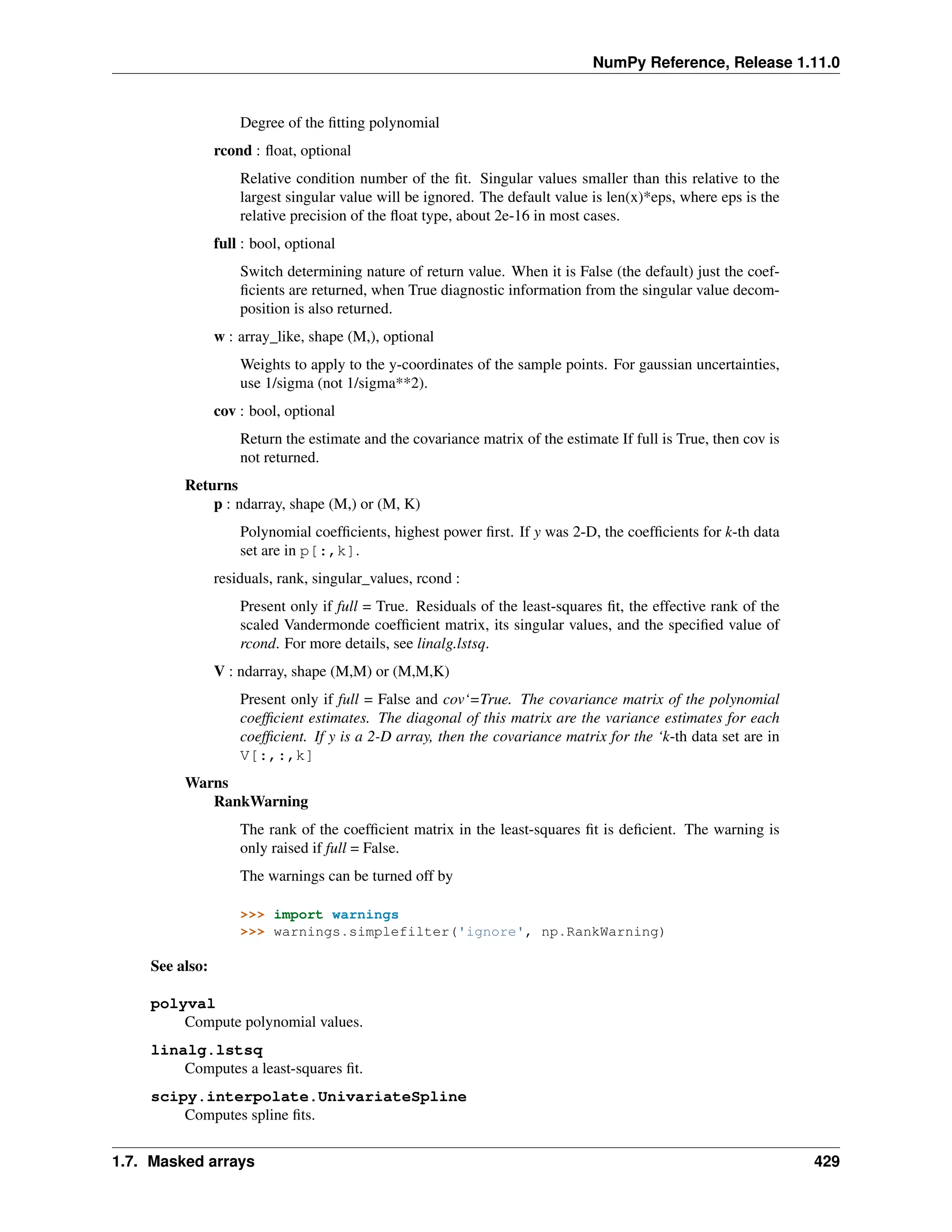 NumPy Reference, Release 1.11.0
Degree of the fitting polynomial
rcond : float, optional
Relative condition number of the fit. Singular values smaller than this relative to the
largest singular value will be ignored. The default value is len(x)*eps, where eps is the
relative precision of the float type, about 2e-16 in most cases.
full : bool, optional
Switch determining nature of return value. When it is False (the default) just the coef-
ficients are returned, when True diagnostic information from the singular value decom-
position is also returned.
w : array_like, shape (M,), optional
Weights to apply to the y-coordinates of the sample points. For gaussian uncertainties,
use 1/sigma (not 1/sigma**2).
cov : bool, optional
Return the estimate and the covariance matrix of the estimate If full is True, then cov is
not returned.
Returns
p : ndarray, shape (M,) or (M, K)
Polynomial coefficients, highest power first. If y was 2-D, the coefficients for k-th data
set are in p[:,k].
residuals, rank, singular_values, rcond :
Present only if full = True. Residuals of the least-squares fit, the effective rank of the
scaled Vandermonde coefficient matrix, its singular values, and the specified value of
rcond. For more details, see linalg.lstsq.
V : ndarray, shape (M,M) or (M,M,K)
Present only if full = False and cov‘=True. The covariance matrix of the polynomial
coefficient estimates. The diagonal of this matrix are the variance estimates for each
coefficient. If y is a 2-D array, then the covariance matrix for the ‘k-th data set are in
V[:,:,k]
Warns
RankWarning
The rank of the coefficient matrix in the least-squares fit is deficient. The warning is
only raised if full = False.
The warnings can be turned off by
>>> import warnings
>>> warnings.simplefilter('ignore', np.RankWarning)
See also:
polyval
Compute polynomial values.
linalg.lstsq
Computes a least-squares fit.
scipy.interpolate.UnivariateSpline
Computes spline fits.
1.7. Masked arrays 429
 