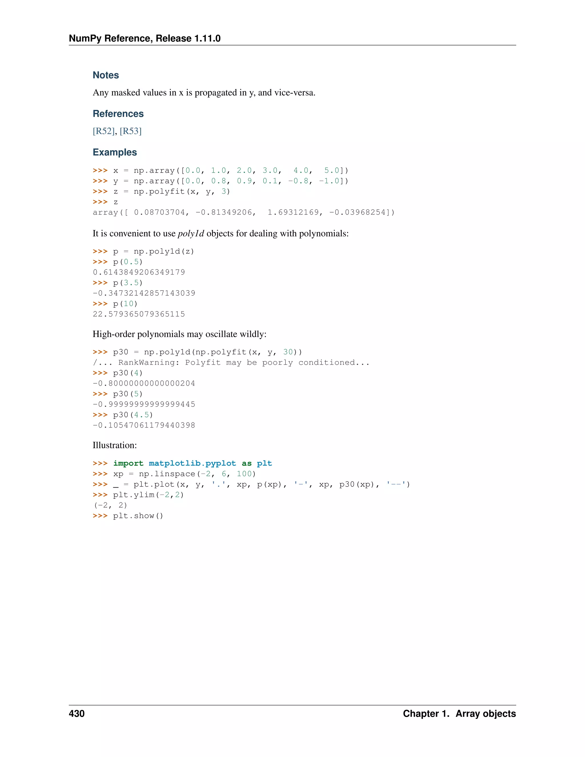 NumPy Reference, Release 1.11.0
Notes
Any masked values in x is propagated in y, and vice-versa.
References
[R52], [R53]
Examples
>>> x = np.array([0.0, 1.0, 2.0, 3.0, 4.0, 5.0])
>>> y = np.array([0.0, 0.8, 0.9, 0.1, -0.8, -1.0])
>>> z = np.polyfit(x, y, 3)
>>> z
array([ 0.08703704, -0.81349206, 1.69312169, -0.03968254])
It is convenient to use poly1d objects for dealing with polynomials:
>>> p = np.poly1d(z)
>>> p(0.5)
0.6143849206349179
>>> p(3.5)
-0.34732142857143039
>>> p(10)
22.579365079365115
High-order polynomials may oscillate wildly:
>>> p30 = np.poly1d(np.polyfit(x, y, 30))
/... RankWarning: Polyfit may be poorly conditioned...
>>> p30(4)
-0.80000000000000204
>>> p30(5)
-0.99999999999999445
>>> p30(4.5)
-0.10547061179440398
Illustration:
>>> import matplotlib.pyplot as plt
>>> xp = np.linspace(-2, 6, 100)
>>> _ = plt.plot(x, y, '.', xp, p(xp), '-', xp, p30(xp), '--')
>>> plt.ylim(-2,2)
(-2, 2)
>>> plt.show()
430 Chapter 1. Array objects
 