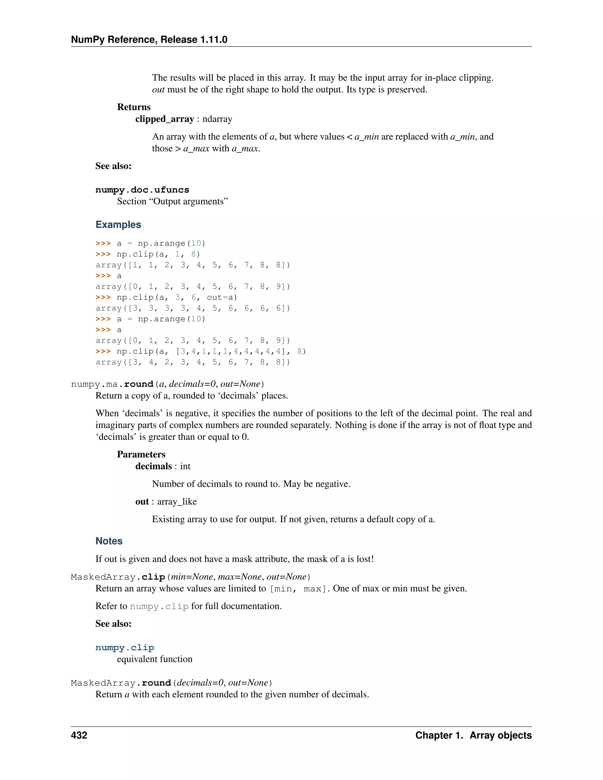 NumPy Reference, Release 1.11.0
The results will be placed in this array. It may be the input array for in-place clipping.
out must be of the right shape to hold the output. Its type is preserved.
Returns
clipped_array : ndarray
An array with the elements of a, but where values < a_min are replaced with a_min, and
those > a_max with a_max.
See also:
numpy.doc.ufuncs
Section “Output arguments”
Examples
>>> a = np.arange(10)
>>> np.clip(a, 1, 8)
array([1, 1, 2, 3, 4, 5, 6, 7, 8, 8])
>>> a
array([0, 1, 2, 3, 4, 5, 6, 7, 8, 9])
>>> np.clip(a, 3, 6, out=a)
array([3, 3, 3, 3, 4, 5, 6, 6, 6, 6])
>>> a = np.arange(10)
>>> a
array([0, 1, 2, 3, 4, 5, 6, 7, 8, 9])
>>> np.clip(a, [3,4,1,1,1,4,4,4,4,4], 8)
array([3, 4, 2, 3, 4, 5, 6, 7, 8, 8])
numpy.ma.round(a, decimals=0, out=None)
Return a copy of a, rounded to ‘decimals’ places.
When ‘decimals’ is negative, it specifies the number of positions to the left of the decimal point. The real and
imaginary parts of complex numbers are rounded separately. Nothing is done if the array is not of float type and
‘decimals’ is greater than or equal to 0.
Parameters
decimals : int
Number of decimals to round to. May be negative.
out : array_like
Existing array to use for output. If not given, returns a default copy of a.
Notes
If out is given and does not have a mask attribute, the mask of a is lost!
MaskedArray.clip(min=None, max=None, out=None)
Return an array whose values are limited to [min, max]. One of max or min must be given.
Refer to numpy.clip for full documentation.
See also:
numpy.clip
equivalent function
MaskedArray.round(decimals=0, out=None)
Return a with each element rounded to the given number of decimals.
432 Chapter 1. Array objects
 