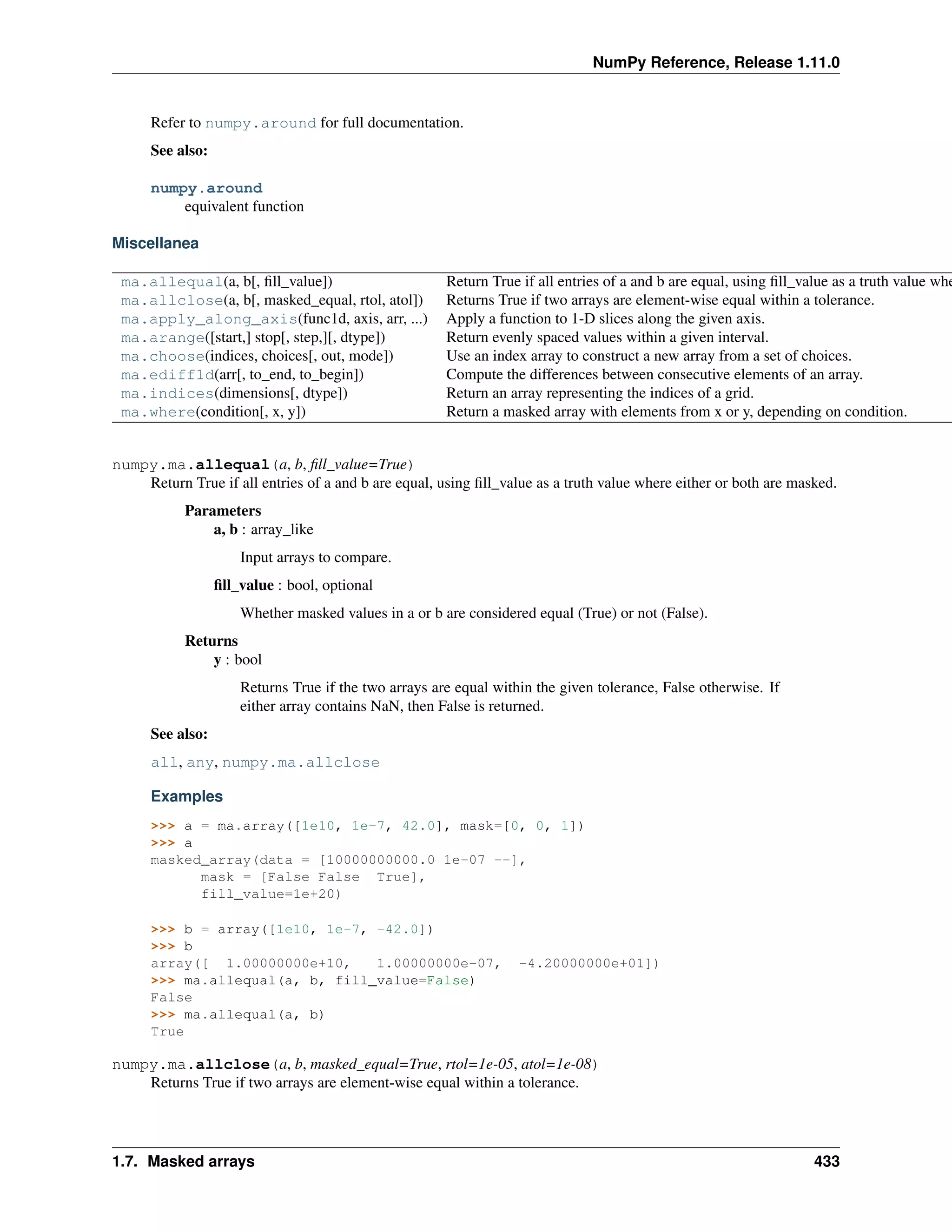 NumPy Reference, Release 1.11.0
Refer to numpy.around for full documentation.
See also:
numpy.around
equivalent function
Miscellanea
ma.allequal(a, b[, fill_value]) Return True if all entries of a and b are equal, using fill_value as a truth value whe
ma.allclose(a, b[, masked_equal, rtol, atol]) Returns True if two arrays are element-wise equal within a tolerance.
ma.apply_along_axis(func1d, axis, arr, ...) Apply a function to 1-D slices along the given axis.
ma.arange([start,] stop[, step,][, dtype]) Return evenly spaced values within a given interval.
ma.choose(indices, choices[, out, mode]) Use an index array to construct a new array from a set of choices.
ma.ediff1d(arr[, to_end, to_begin]) Compute the differences between consecutive elements of an array.
ma.indices(dimensions[, dtype]) Return an array representing the indices of a grid.
ma.where(condition[, x, y]) Return a masked array with elements from x or y, depending on condition.
numpy.ma.allequal(a, b, fill_value=True)
Return True if all entries of a and b are equal, using fill_value as a truth value where either or both are masked.
Parameters
a, b : array_like
Input arrays to compare.
fill_value : bool, optional
Whether masked values in a or b are considered equal (True) or not (False).
Returns
y : bool
Returns True if the two arrays are equal within the given tolerance, False otherwise. If
either array contains NaN, then False is returned.
See also:
all, any, numpy.ma.allclose
Examples
>>> a = ma.array([1e10, 1e-7, 42.0], mask=[0, 0, 1])
>>> a
masked_array(data = [10000000000.0 1e-07 --],
mask = [False False True],
fill_value=1e+20)
>>> b = array([1e10, 1e-7, -42.0])
>>> b
array([ 1.00000000e+10, 1.00000000e-07, -4.20000000e+01])
>>> ma.allequal(a, b, fill_value=False)
False
>>> ma.allequal(a, b)
True
numpy.ma.allclose(a, b, masked_equal=True, rtol=1e-05, atol=1e-08)
Returns True if two arrays are element-wise equal within a tolerance.
1.7. Masked arrays 433
 