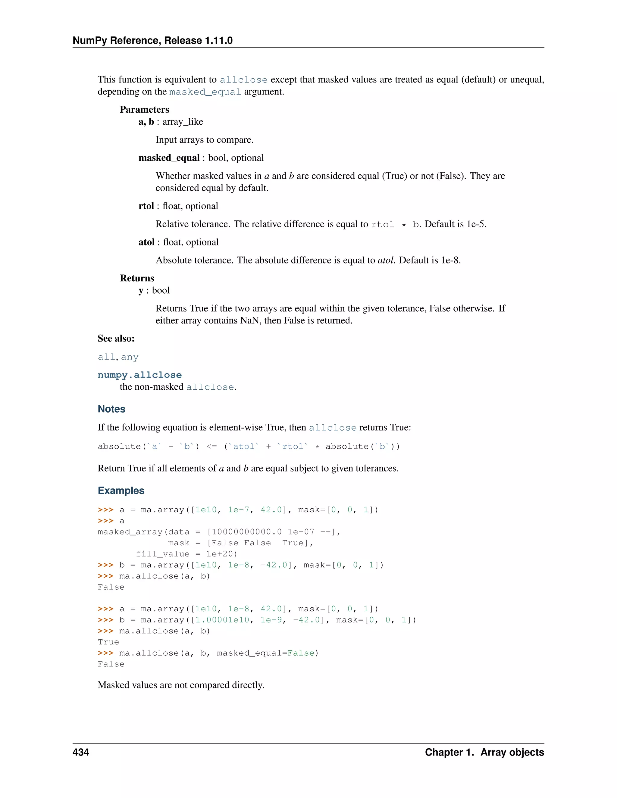 NumPy Reference, Release 1.11.0
This function is equivalent to allclose except that masked values are treated as equal (default) or unequal,
depending on the masked_equal argument.
Parameters
a, b : array_like
Input arrays to compare.
masked_equal : bool, optional
Whether masked values in a and b are considered equal (True) or not (False). They are
considered equal by default.
rtol : float, optional
Relative tolerance. The relative difference is equal to rtol * b. Default is 1e-5.
atol : float, optional
Absolute tolerance. The absolute difference is equal to atol. Default is 1e-8.
Returns
y : bool
Returns True if the two arrays are equal within the given tolerance, False otherwise. If
either array contains NaN, then False is returned.
See also:
all, any
numpy.allclose
the non-masked allclose.
Notes
If the following equation is element-wise True, then allclose returns True:
absolute(`a` - `b`) <= (`atol` + `rtol` * absolute(`b`))
Return True if all elements of a and b are equal subject to given tolerances.
Examples
>>> a = ma.array([1e10, 1e-7, 42.0], mask=[0, 0, 1])
>>> a
masked_array(data = [10000000000.0 1e-07 --],
mask = [False False True],
fill_value = 1e+20)
>>> b = ma.array([1e10, 1e-8, -42.0], mask=[0, 0, 1])
>>> ma.allclose(a, b)
False
>>> a = ma.array([1e10, 1e-8, 42.0], mask=[0, 0, 1])
>>> b = ma.array([1.00001e10, 1e-9, -42.0], mask=[0, 0, 1])
>>> ma.allclose(a, b)
True
>>> ma.allclose(a, b, masked_equal=False)
False
Masked values are not compared directly.
434 Chapter 1. Array objects
 