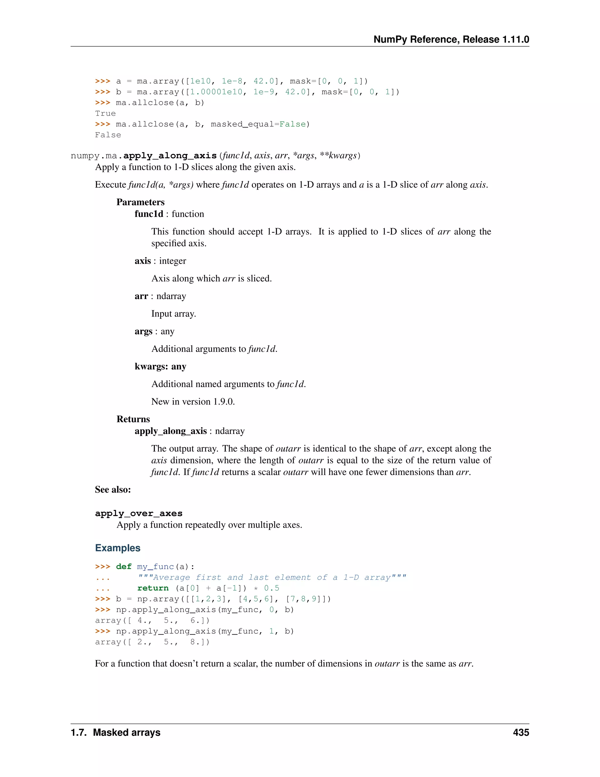 NumPy Reference, Release 1.11.0
>>> a = ma.array([1e10, 1e-8, 42.0], mask=[0, 0, 1])
>>> b = ma.array([1.00001e10, 1e-9, 42.0], mask=[0, 0, 1])
>>> ma.allclose(a, b)
True
>>> ma.allclose(a, b, masked_equal=False)
False
numpy.ma.apply_along_axis(func1d, axis, arr, *args, **kwargs)
Apply a function to 1-D slices along the given axis.
Execute func1d(a, *args) where func1d operates on 1-D arrays and a is a 1-D slice of arr along axis.
Parameters
func1d : function
This function should accept 1-D arrays. It is applied to 1-D slices of arr along the
specified axis.
axis : integer
Axis along which arr is sliced.
arr : ndarray
Input array.
args : any
Additional arguments to func1d.
kwargs: any
Additional named arguments to func1d.
New in version 1.9.0.
Returns
apply_along_axis : ndarray
The output array. The shape of outarr is identical to the shape of arr, except along the
axis dimension, where the length of outarr is equal to the size of the return value of
func1d. If func1d returns a scalar outarr will have one fewer dimensions than arr.
See also:
apply_over_axes
Apply a function repeatedly over multiple axes.
Examples
>>> def my_func(a):
... """Average first and last element of a 1-D array"""
... return (a[0] + a[-1]) * 0.5
>>> b = np.array([[1,2,3], [4,5,6], [7,8,9]])
>>> np.apply_along_axis(my_func, 0, b)
array([ 4., 5., 6.])
>>> np.apply_along_axis(my_func, 1, b)
array([ 2., 5., 8.])
For a function that doesn’t return a scalar, the number of dimensions in outarr is the same as arr.
1.7. Masked arrays 435
 