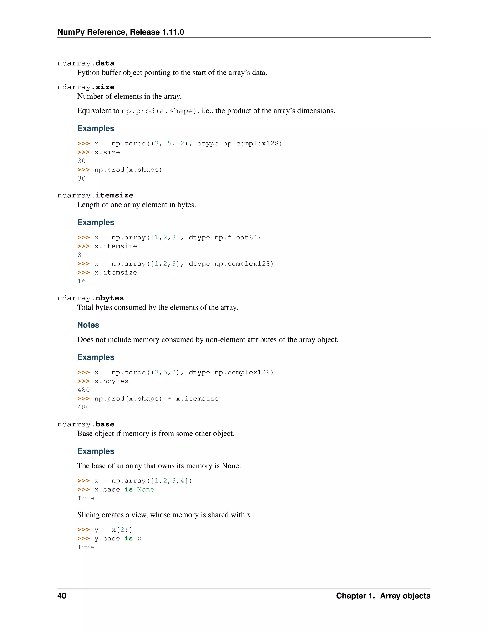 NumPy Reference, Release 1.11.0
ndarray.data
Python buffer object pointing to the start of the array’s data.
ndarray.size
Number of elements in the array.
Equivalent to np.prod(a.shape), i.e., the product of the array’s dimensions.
Examples
>>> x = np.zeros((3, 5, 2), dtype=np.complex128)
>>> x.size
30
>>> np.prod(x.shape)
30
ndarray.itemsize
Length of one array element in bytes.
Examples
>>> x = np.array([1,2,3], dtype=np.float64)
>>> x.itemsize
8
>>> x = np.array([1,2,3], dtype=np.complex128)
>>> x.itemsize
16
ndarray.nbytes
Total bytes consumed by the elements of the array.
Notes
Does not include memory consumed by non-element attributes of the array object.
Examples
>>> x = np.zeros((3,5,2), dtype=np.complex128)
>>> x.nbytes
480
>>> np.prod(x.shape) * x.itemsize
480
ndarray.base
Base object if memory is from some other object.
Examples
The base of an array that owns its memory is None:
>>> x = np.array([1,2,3,4])
>>> x.base is None
True
Slicing creates a view, whose memory is shared with x:
>>> y = x[2:]
>>> y.base is x
True
40 Chapter 1. Array objects
 