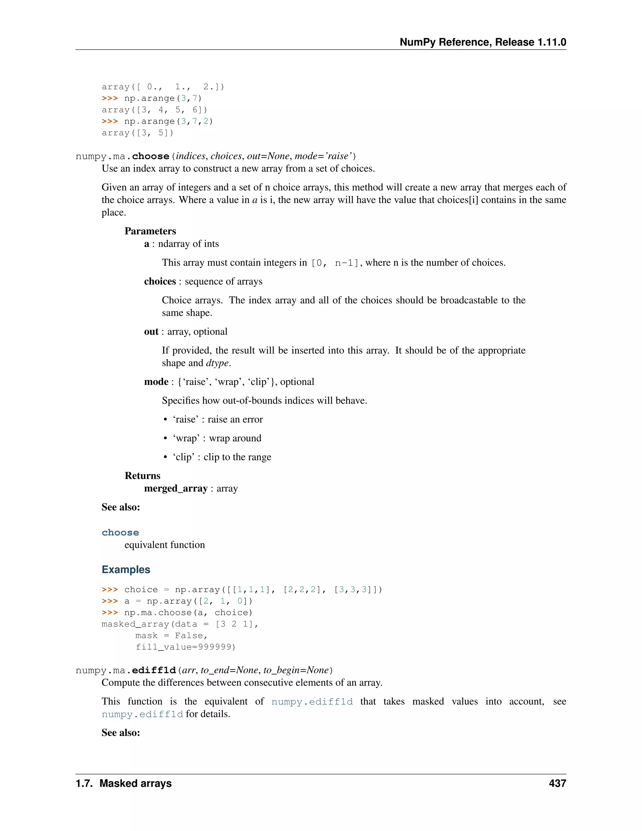 NumPy Reference, Release 1.11.0
array([ 0., 1., 2.])
>>> np.arange(3,7)
array([3, 4, 5, 6])
>>> np.arange(3,7,2)
array([3, 5])
numpy.ma.choose(indices, choices, out=None, mode=’raise’)
Use an index array to construct a new array from a set of choices.
Given an array of integers and a set of n choice arrays, this method will create a new array that merges each of
the choice arrays. Where a value in a is i, the new array will have the value that choices[i] contains in the same
place.
Parameters
a : ndarray of ints
This array must contain integers in [0, n-1], where n is the number of choices.
choices : sequence of arrays
Choice arrays. The index array and all of the choices should be broadcastable to the
same shape.
out : array, optional
If provided, the result will be inserted into this array. It should be of the appropriate
shape and dtype.
mode : {‘raise’, ‘wrap’, ‘clip’}, optional
Specifies how out-of-bounds indices will behave.
• ‘raise’ : raise an error
• ‘wrap’ : wrap around
• ‘clip’ : clip to the range
Returns
merged_array : array
See also:
choose
equivalent function
Examples
>>> choice = np.array([[1,1,1], [2,2,2], [3,3,3]])
>>> a = np.array([2, 1, 0])
>>> np.ma.choose(a, choice)
masked_array(data = [3 2 1],
mask = False,
fill_value=999999)
numpy.ma.ediff1d(arr, to_end=None, to_begin=None)
Compute the differences between consecutive elements of an array.
This function is the equivalent of numpy.ediff1d that takes masked values into account, see
numpy.ediff1d for details.
See also:
1.7. Masked arrays 437
 