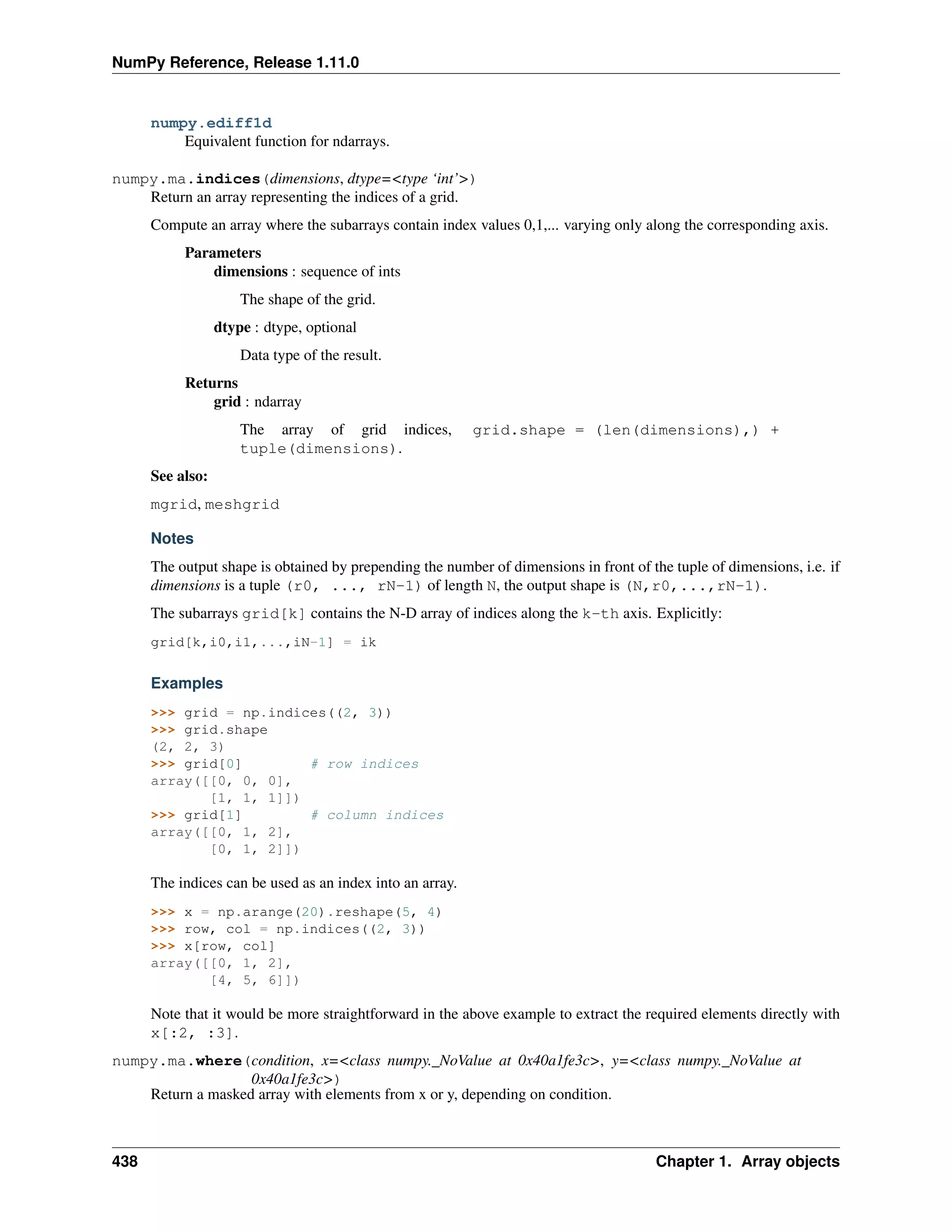 NumPy Reference, Release 1.11.0
numpy.ediff1d
Equivalent function for ndarrays.
numpy.ma.indices(dimensions, dtype=<type ‘int’>)
Return an array representing the indices of a grid.
Compute an array where the subarrays contain index values 0,1,... varying only along the corresponding axis.
Parameters
dimensions : sequence of ints
The shape of the grid.
dtype : dtype, optional
Data type of the result.
Returns
grid : ndarray
The array of grid indices, grid.shape = (len(dimensions),) +
tuple(dimensions).
See also:
mgrid, meshgrid
Notes
The output shape is obtained by prepending the number of dimensions in front of the tuple of dimensions, i.e. if
dimensions is a tuple (r0, ..., rN-1) of length N, the output shape is (N,r0,...,rN-1).
The subarrays grid[k] contains the N-D array of indices along the k-th axis. Explicitly:
grid[k,i0,i1,...,iN-1] = ik
Examples
>>> grid = np.indices((2, 3))
>>> grid.shape
(2, 2, 3)
>>> grid[0] # row indices
array([[0, 0, 0],
[1, 1, 1]])
>>> grid[1] # column indices
array([[0, 1, 2],
[0, 1, 2]])
The indices can be used as an index into an array.
>>> x = np.arange(20).reshape(5, 4)
>>> row, col = np.indices((2, 3))
>>> x[row, col]
array([[0, 1, 2],
[4, 5, 6]])
Note that it would be more straightforward in the above example to extract the required elements directly with
x[:2, :3].
numpy.ma.where(condition, x=<class numpy._NoValue at 0x40a1fe3c>, y=<class numpy._NoValue at
0x40a1fe3c>)
Return a masked array with elements from x or y, depending on condition.
438 Chapter 1. Array objects
 