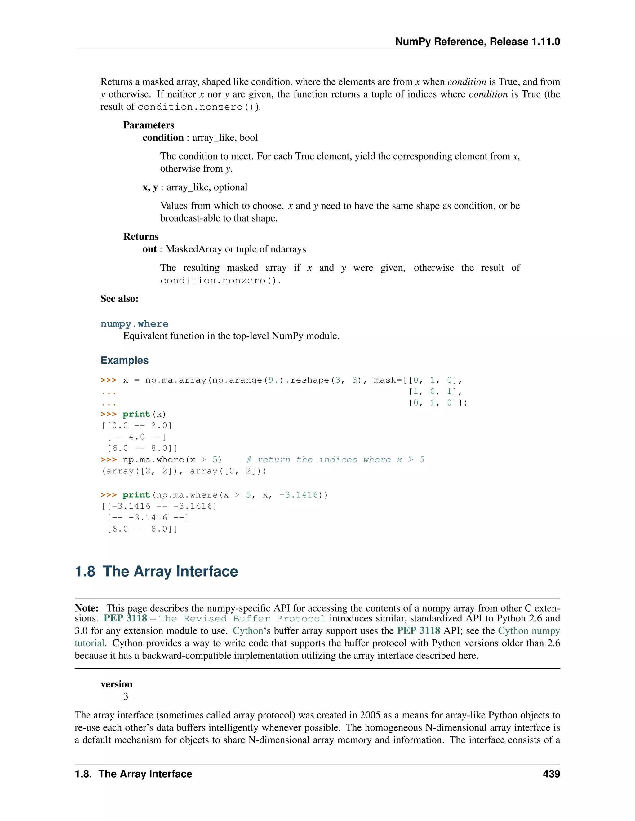 NumPy Reference, Release 1.11.0
Returns a masked array, shaped like condition, where the elements are from x when condition is True, and from
y otherwise. If neither x nor y are given, the function returns a tuple of indices where condition is True (the
result of condition.nonzero()).
Parameters
condition : array_like, bool
The condition to meet. For each True element, yield the corresponding element from x,
otherwise from y.
x, y : array_like, optional
Values from which to choose. x and y need to have the same shape as condition, or be
broadcast-able to that shape.
Returns
out : MaskedArray or tuple of ndarrays
The resulting masked array if x and y were given, otherwise the result of
condition.nonzero().
See also:
numpy.where
Equivalent function in the top-level NumPy module.
Examples
>>> x = np.ma.array(np.arange(9.).reshape(3, 3), mask=[[0, 1, 0],
... [1, 0, 1],
... [0, 1, 0]])
>>> print(x)
[[0.0 -- 2.0]
[-- 4.0 --]
[6.0 -- 8.0]]
>>> np.ma.where(x > 5) # return the indices where x > 5
(array([2, 2]), array([0, 2]))
>>> print(np.ma.where(x > 5, x, -3.1416))
[[-3.1416 -- -3.1416]
[-- -3.1416 --]
[6.0 -- 8.0]]
1.8 The Array Interface
Note: This page describes the numpy-specific API for accessing the contents of a numpy array from other C exten-
sions. PEP 3118 – The Revised Buffer Protocol introduces similar, standardized API to Python 2.6 and
3.0 for any extension module to use. Cython‘s buffer array support uses the PEP 3118 API; see the Cython numpy
tutorial. Cython provides a way to write code that supports the buffer protocol with Python versions older than 2.6
because it has a backward-compatible implementation utilizing the array interface described here.
version
3
The array interface (sometimes called array protocol) was created in 2005 as a means for array-like Python objects to
re-use each other’s data buffers intelligently whenever possible. The homogeneous N-dimensional array interface is
a default mechanism for objects to share N-dimensional array memory and information. The interface consists of a
1.8. The Array Interface 439
 
