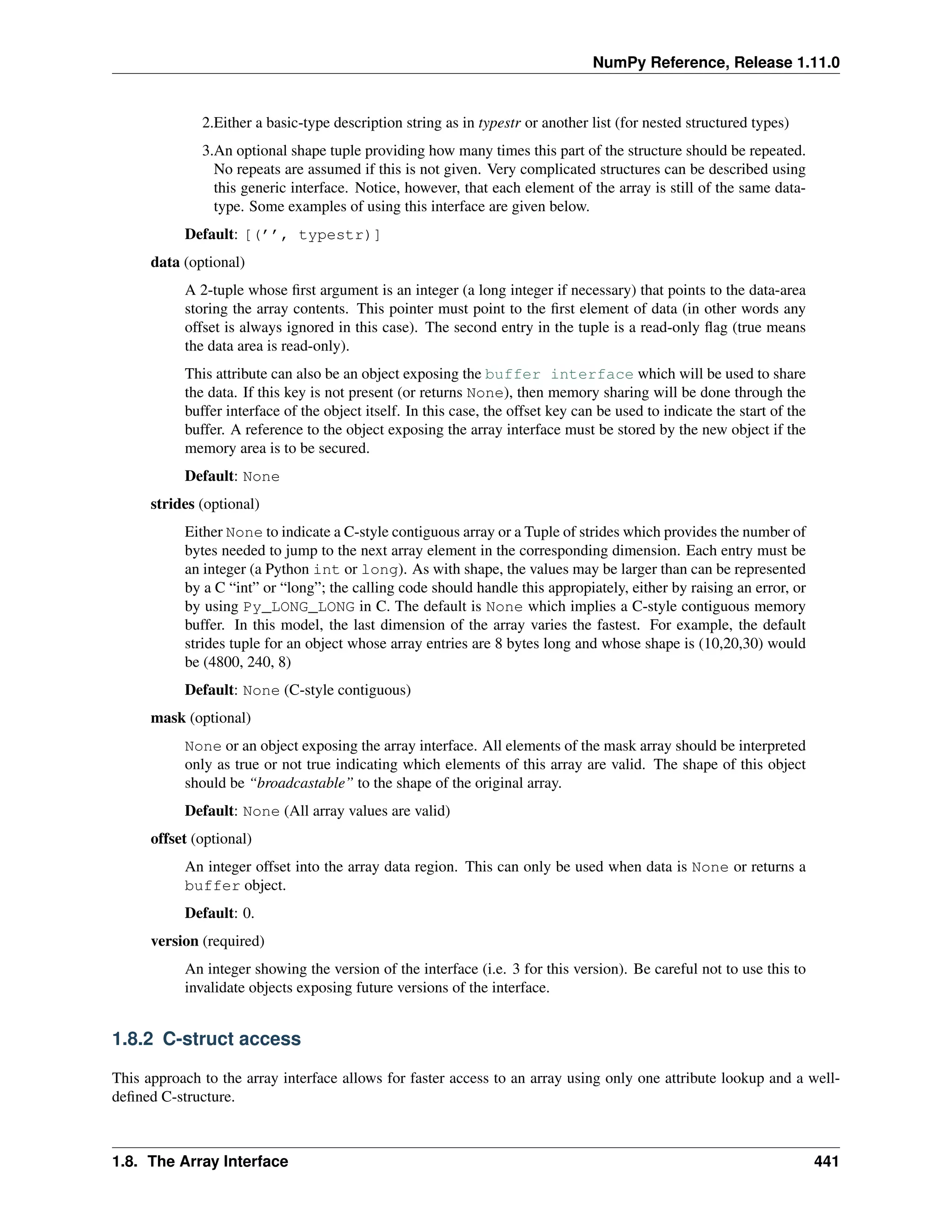 NumPy Reference, Release 1.11.0
2.Either a basic-type description string as in typestr or another list (for nested structured types)
3.An optional shape tuple providing how many times this part of the structure should be repeated.
No repeats are assumed if this is not given. Very complicated structures can be described using
this generic interface. Notice, however, that each element of the array is still of the same data-
type. Some examples of using this interface are given below.
Default: [(’’, typestr)]
data (optional)
A 2-tuple whose first argument is an integer (a long integer if necessary) that points to the data-area
storing the array contents. This pointer must point to the first element of data (in other words any
offset is always ignored in this case). The second entry in the tuple is a read-only flag (true means
the data area is read-only).
This attribute can also be an object exposing the buffer interface which will be used to share
the data. If this key is not present (or returns None), then memory sharing will be done through the
buffer interface of the object itself. In this case, the offset key can be used to indicate the start of the
buffer. A reference to the object exposing the array interface must be stored by the new object if the
memory area is to be secured.
Default: None
strides (optional)
Either None to indicate a C-style contiguous array or a Tuple of strides which provides the number of
bytes needed to jump to the next array element in the corresponding dimension. Each entry must be
an integer (a Python int or long). As with shape, the values may be larger than can be represented
by a C “int” or “long”; the calling code should handle this appropiately, either by raising an error, or
by using Py_LONG_LONG in C. The default is None which implies a C-style contiguous memory
buffer. In this model, the last dimension of the array varies the fastest. For example, the default
strides tuple for an object whose array entries are 8 bytes long and whose shape is (10,20,30) would
be (4800, 240, 8)
Default: None (C-style contiguous)
mask (optional)
None or an object exposing the array interface. All elements of the mask array should be interpreted
only as true or not true indicating which elements of this array are valid. The shape of this object
should be “broadcastable” to the shape of the original array.
Default: None (All array values are valid)
offset (optional)
An integer offset into the array data region. This can only be used when data is None or returns a
buffer object.
Default: 0.
version (required)
An integer showing the version of the interface (i.e. 3 for this version). Be careful not to use this to
invalidate objects exposing future versions of the interface.
1.8.2 C-struct access
This approach to the array interface allows for faster access to an array using only one attribute lookup and a well-
defined C-structure.
1.8. The Array Interface 441
 