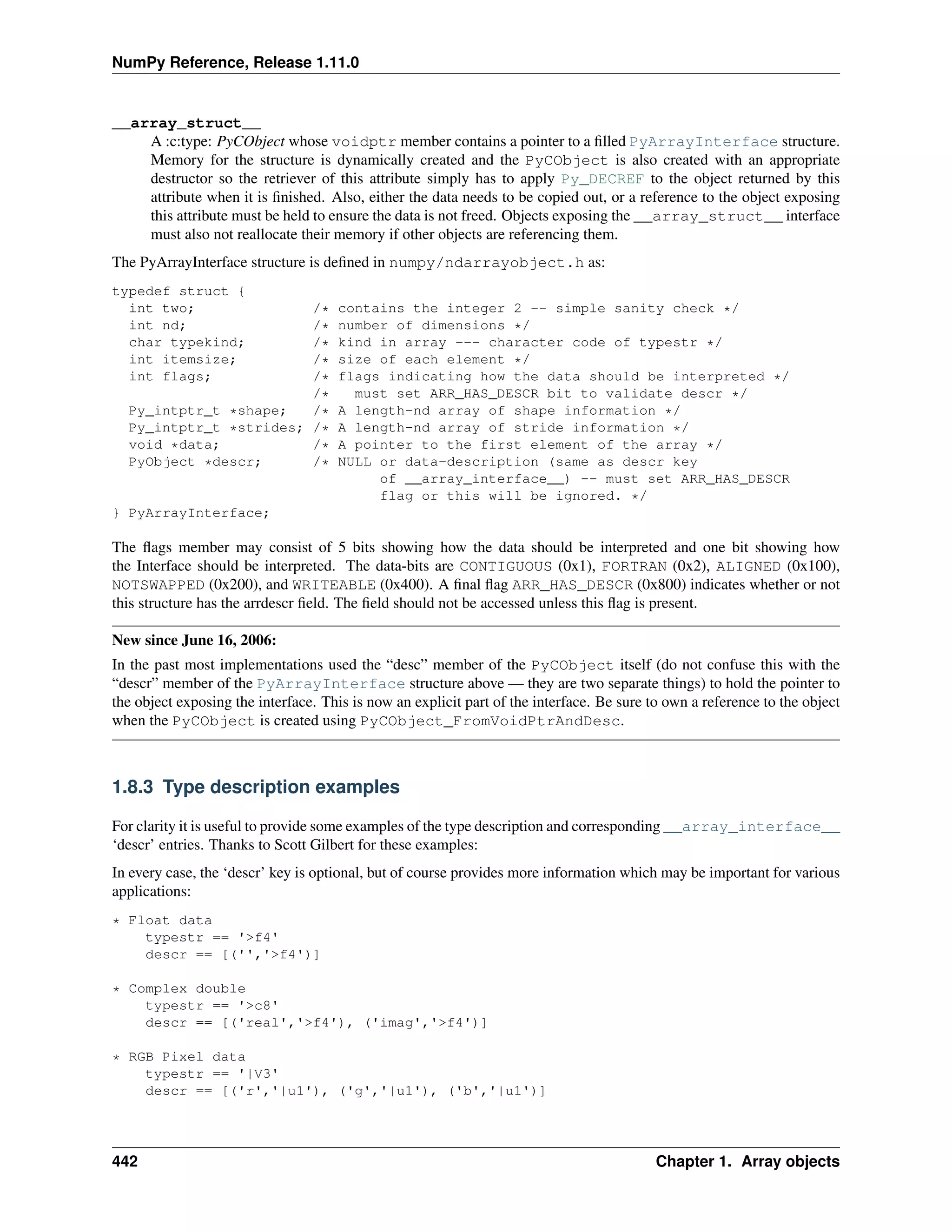 NumPy Reference, Release 1.11.0
__array_struct__
A :c:type: PyCObject whose voidptr member contains a pointer to a filled PyArrayInterface structure.
Memory for the structure is dynamically created and the PyCObject is also created with an appropriate
destructor so the retriever of this attribute simply has to apply Py_DECREF to the object returned by this
attribute when it is finished. Also, either the data needs to be copied out, or a reference to the object exposing
this attribute must be held to ensure the data is not freed. Objects exposing the __array_struct__ interface
must also not reallocate their memory if other objects are referencing them.
The PyArrayInterface structure is defined in numpy/ndarrayobject.h as:
typedef struct {
int two; /* contains the integer 2 -- simple sanity check */
int nd; /* number of dimensions */
char typekind; /* kind in array --- character code of typestr */
int itemsize; /* size of each element */
int flags; /* flags indicating how the data should be interpreted */
/* must set ARR_HAS_DESCR bit to validate descr */
Py_intptr_t *shape; /* A length-nd array of shape information */
Py_intptr_t *strides; /* A length-nd array of stride information */
void *data; /* A pointer to the first element of the array */
PyObject *descr; /* NULL or data-description (same as descr key
of __array_interface__) -- must set ARR_HAS_DESCR
flag or this will be ignored. */
} PyArrayInterface;
The flags member may consist of 5 bits showing how the data should be interpreted and one bit showing how
the Interface should be interpreted. The data-bits are CONTIGUOUS (0x1), FORTRAN (0x2), ALIGNED (0x100),
NOTSWAPPED (0x200), and WRITEABLE (0x400). A final flag ARR_HAS_DESCR (0x800) indicates whether or not
this structure has the arrdescr field. The field should not be accessed unless this flag is present.
New since June 16, 2006:
In the past most implementations used the “desc” member of the PyCObject itself (do not confuse this with the
“descr” member of the PyArrayInterface structure above — they are two separate things) to hold the pointer to
the object exposing the interface. This is now an explicit part of the interface. Be sure to own a reference to the object
when the PyCObject is created using PyCObject_FromVoidPtrAndDesc.
1.8.3 Type description examples
For clarity it is useful to provide some examples of the type description and corresponding __array_interface__
‘descr’ entries. Thanks to Scott Gilbert for these examples:
In every case, the ‘descr’ key is optional, but of course provides more information which may be important for various
applications:
* Float data
typestr == '>f4'
descr == [('','>f4')]
* Complex double
typestr == '>c8'
descr == [('real','>f4'), ('imag','>f4')]
* RGB Pixel data
typestr == '|V3'
descr == [('r','|u1'), ('g','|u1'), ('b','|u1')]
442 Chapter 1. Array objects
 