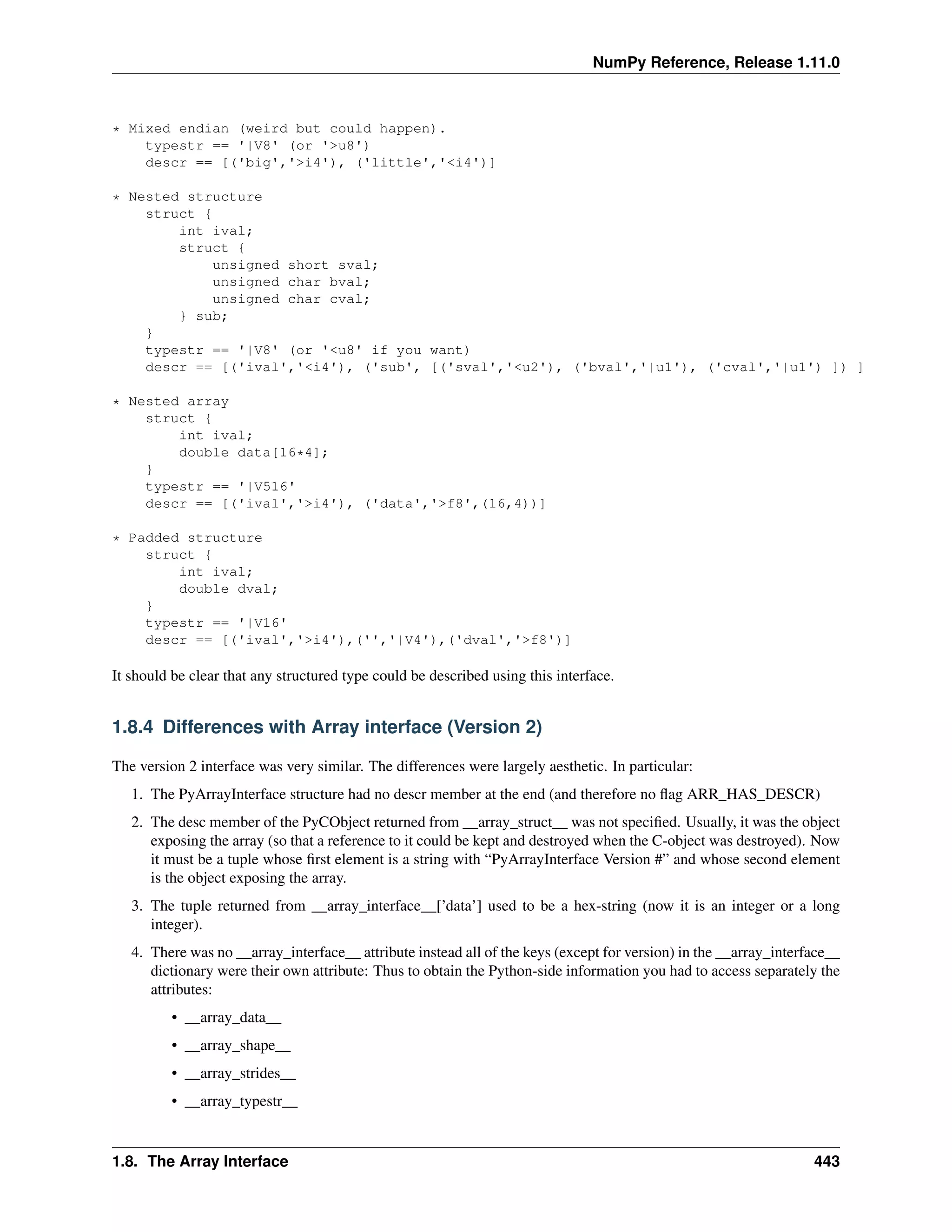 NumPy Reference, Release 1.11.0
* Mixed endian (weird but could happen).
typestr == '|V8' (or '>u8')
descr == [('big','>i4'), ('little','<i4')]
* Nested structure
struct {
int ival;
struct {
unsigned short sval;
unsigned char bval;
unsigned char cval;
} sub;
}
typestr == '|V8' (or '<u8' if you want)
descr == [('ival','<i4'), ('sub', [('sval','<u2'), ('bval','|u1'), ('cval','|u1') ]) ]
* Nested array
struct {
int ival;
double data[16*4];
}
typestr == '|V516'
descr == [('ival','>i4'), ('data','>f8',(16,4))]
* Padded structure
struct {
int ival;
double dval;
}
typestr == '|V16'
descr == [('ival','>i4'),('','|V4'),('dval','>f8')]
It should be clear that any structured type could be described using this interface.
1.8.4 Differences with Array interface (Version 2)
The version 2 interface was very similar. The differences were largely aesthetic. In particular:
1. The PyArrayInterface structure had no descr member at the end (and therefore no flag ARR_HAS_DESCR)
2. The desc member of the PyCObject returned from __array_struct__ was not specified. Usually, it was the object
exposing the array (so that a reference to it could be kept and destroyed when the C-object was destroyed). Now
it must be a tuple whose first element is a string with “PyArrayInterface Version #” and whose second element
is the object exposing the array.
3. The tuple returned from __array_interface__[’data’] used to be a hex-string (now it is an integer or a long
integer).
4. There was no __array_interface__ attribute instead all of the keys (except for version) in the __array_interface__
dictionary were their own attribute: Thus to obtain the Python-side information you had to access separately the
attributes:
• __array_data__
• __array_shape__
• __array_strides__
• __array_typestr__
1.8. The Array Interface 443
 