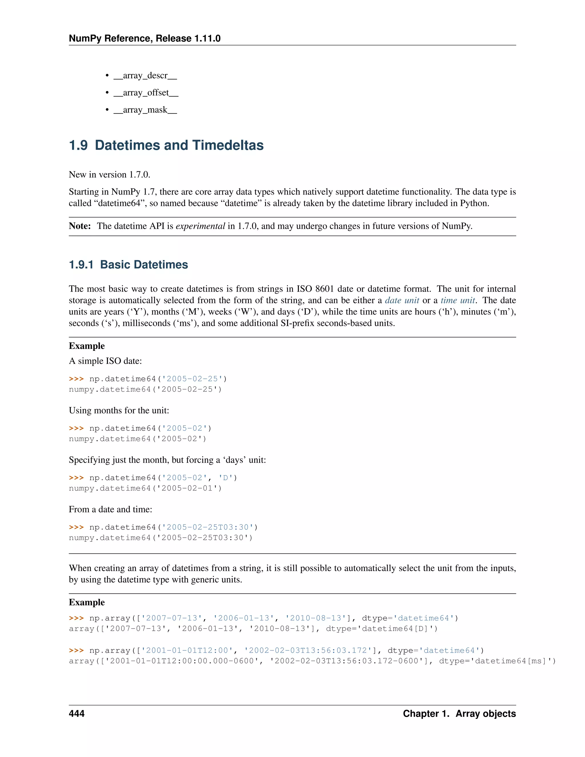 NumPy Reference, Release 1.11.0
• __array_descr__
• __array_offset__
• __array_mask__
1.9 Datetimes and Timedeltas
New in version 1.7.0.
Starting in NumPy 1.7, there are core array data types which natively support datetime functionality. The data type is
called “datetime64”, so named because “datetime” is already taken by the datetime library included in Python.
Note: The datetime API is experimental in 1.7.0, and may undergo changes in future versions of NumPy.
1.9.1 Basic Datetimes
The most basic way to create datetimes is from strings in ISO 8601 date or datetime format. The unit for internal
storage is automatically selected from the form of the string, and can be either a date unit or a time unit. The date
units are years (‘Y’), months (‘M’), weeks (‘W’), and days (‘D’), while the time units are hours (‘h’), minutes (‘m’),
seconds (‘s’), milliseconds (‘ms’), and some additional SI-prefix seconds-based units.
Example
A simple ISO date:
>>> np.datetime64('2005-02-25')
numpy.datetime64('2005-02-25')
Using months for the unit:
>>> np.datetime64('2005-02')
numpy.datetime64('2005-02')
Specifying just the month, but forcing a ‘days’ unit:
>>> np.datetime64('2005-02', 'D')
numpy.datetime64('2005-02-01')
From a date and time:
>>> np.datetime64('2005-02-25T03:30')
numpy.datetime64('2005-02-25T03:30')
When creating an array of datetimes from a string, it is still possible to automatically select the unit from the inputs,
by using the datetime type with generic units.
Example
>>> np.array(['2007-07-13', '2006-01-13', '2010-08-13'], dtype='datetime64')
array(['2007-07-13', '2006-01-13', '2010-08-13'], dtype='datetime64[D]')
>>> np.array(['2001-01-01T12:00', '2002-02-03T13:56:03.172'], dtype='datetime64')
array(['2001-01-01T12:00:00.000-0600', '2002-02-03T13:56:03.172-0600'], dtype='datetime64[ms]')
444 Chapter 1. Array objects
 