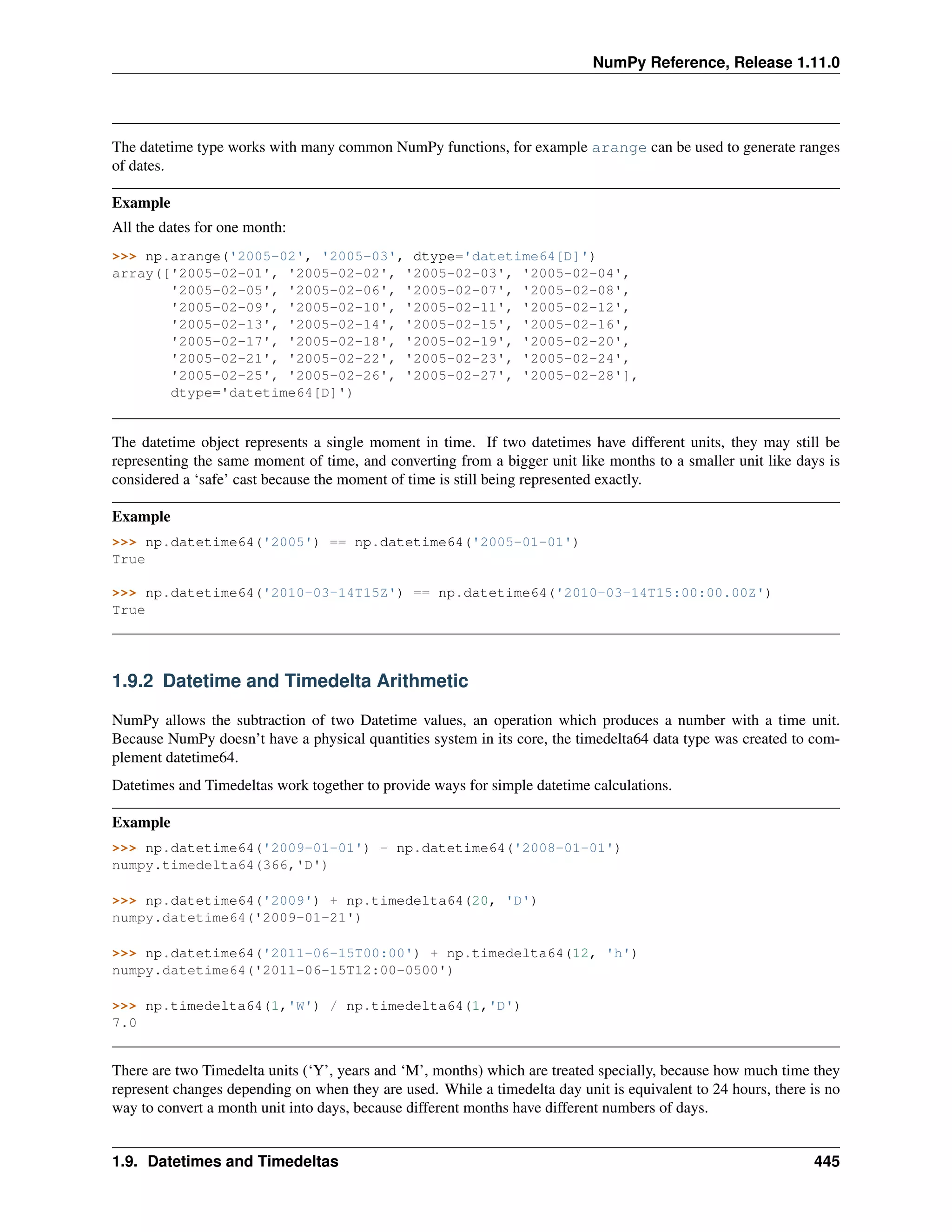 NumPy Reference, Release 1.11.0
The datetime type works with many common NumPy functions, for example arange can be used to generate ranges
of dates.
Example
All the dates for one month:
>>> np.arange('2005-02', '2005-03', dtype='datetime64[D]')
array(['2005-02-01', '2005-02-02', '2005-02-03', '2005-02-04',
'2005-02-05', '2005-02-06', '2005-02-07', '2005-02-08',
'2005-02-09', '2005-02-10', '2005-02-11', '2005-02-12',
'2005-02-13', '2005-02-14', '2005-02-15', '2005-02-16',
'2005-02-17', '2005-02-18', '2005-02-19', '2005-02-20',
'2005-02-21', '2005-02-22', '2005-02-23', '2005-02-24',
'2005-02-25', '2005-02-26', '2005-02-27', '2005-02-28'],
dtype='datetime64[D]')
The datetime object represents a single moment in time. If two datetimes have different units, they may still be
representing the same moment of time, and converting from a bigger unit like months to a smaller unit like days is
considered a ‘safe’ cast because the moment of time is still being represented exactly.
Example
>>> np.datetime64('2005') == np.datetime64('2005-01-01')
True
>>> np.datetime64('2010-03-14T15Z') == np.datetime64('2010-03-14T15:00:00.00Z')
True
1.9.2 Datetime and Timedelta Arithmetic
NumPy allows the subtraction of two Datetime values, an operation which produces a number with a time unit.
Because NumPy doesn’t have a physical quantities system in its core, the timedelta64 data type was created to com-
plement datetime64.
Datetimes and Timedeltas work together to provide ways for simple datetime calculations.
Example
>>> np.datetime64('2009-01-01') - np.datetime64('2008-01-01')
numpy.timedelta64(366,'D')
>>> np.datetime64('2009') + np.timedelta64(20, 'D')
numpy.datetime64('2009-01-21')
>>> np.datetime64('2011-06-15T00:00') + np.timedelta64(12, 'h')
numpy.datetime64('2011-06-15T12:00-0500')
>>> np.timedelta64(1,'W') / np.timedelta64(1,'D')
7.0
There are two Timedelta units (‘Y’, years and ‘M’, months) which are treated specially, because how much time they
represent changes depending on when they are used. While a timedelta day unit is equivalent to 24 hours, there is no
way to convert a month unit into days, because different months have different numbers of days.
1.9. Datetimes and Timedeltas 445
 
