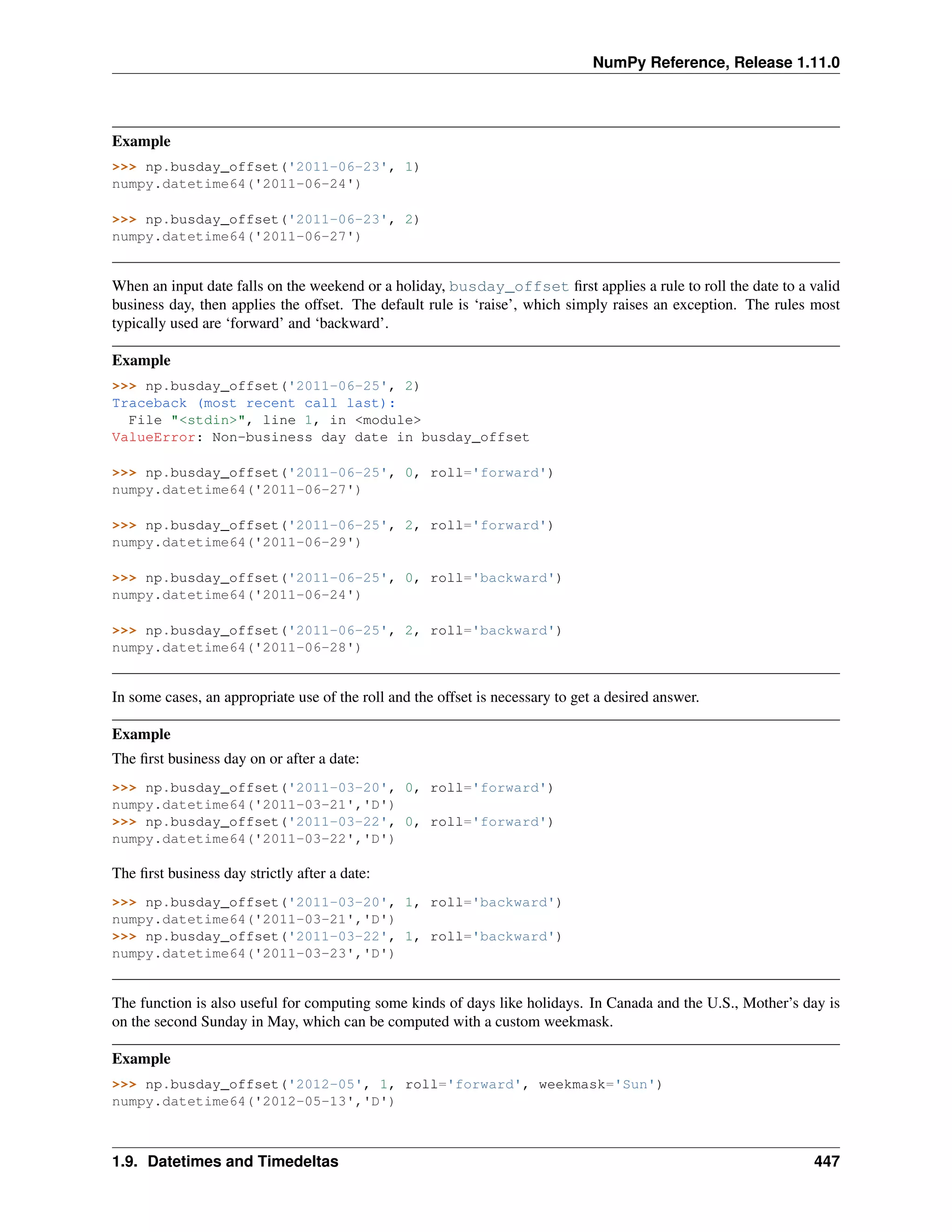 NumPy Reference, Release 1.11.0
Example
>>> np.busday_offset('2011-06-23', 1)
numpy.datetime64('2011-06-24')
>>> np.busday_offset('2011-06-23', 2)
numpy.datetime64('2011-06-27')
When an input date falls on the weekend or a holiday, busday_offset first applies a rule to roll the date to a valid
business day, then applies the offset. The default rule is ‘raise’, which simply raises an exception. The rules most
typically used are ‘forward’ and ‘backward’.
Example
>>> np.busday_offset('2011-06-25', 2)
Traceback (most recent call last):
File "<stdin>", line 1, in <module>
ValueError: Non-business day date in busday_offset
>>> np.busday_offset('2011-06-25', 0, roll='forward')
numpy.datetime64('2011-06-27')
>>> np.busday_offset('2011-06-25', 2, roll='forward')
numpy.datetime64('2011-06-29')
>>> np.busday_offset('2011-06-25', 0, roll='backward')
numpy.datetime64('2011-06-24')
>>> np.busday_offset('2011-06-25', 2, roll='backward')
numpy.datetime64('2011-06-28')
In some cases, an appropriate use of the roll and the offset is necessary to get a desired answer.
Example
The first business day on or after a date:
>>> np.busday_offset('2011-03-20', 0, roll='forward')
numpy.datetime64('2011-03-21','D')
>>> np.busday_offset('2011-03-22', 0, roll='forward')
numpy.datetime64('2011-03-22','D')
The first business day strictly after a date:
>>> np.busday_offset('2011-03-20', 1, roll='backward')
numpy.datetime64('2011-03-21','D')
>>> np.busday_offset('2011-03-22', 1, roll='backward')
numpy.datetime64('2011-03-23','D')
The function is also useful for computing some kinds of days like holidays. In Canada and the U.S., Mother’s day is
on the second Sunday in May, which can be computed with a custom weekmask.
Example
>>> np.busday_offset('2012-05', 1, roll='forward', weekmask='Sun')
numpy.datetime64('2012-05-13','D')
1.9. Datetimes and Timedeltas 447
 