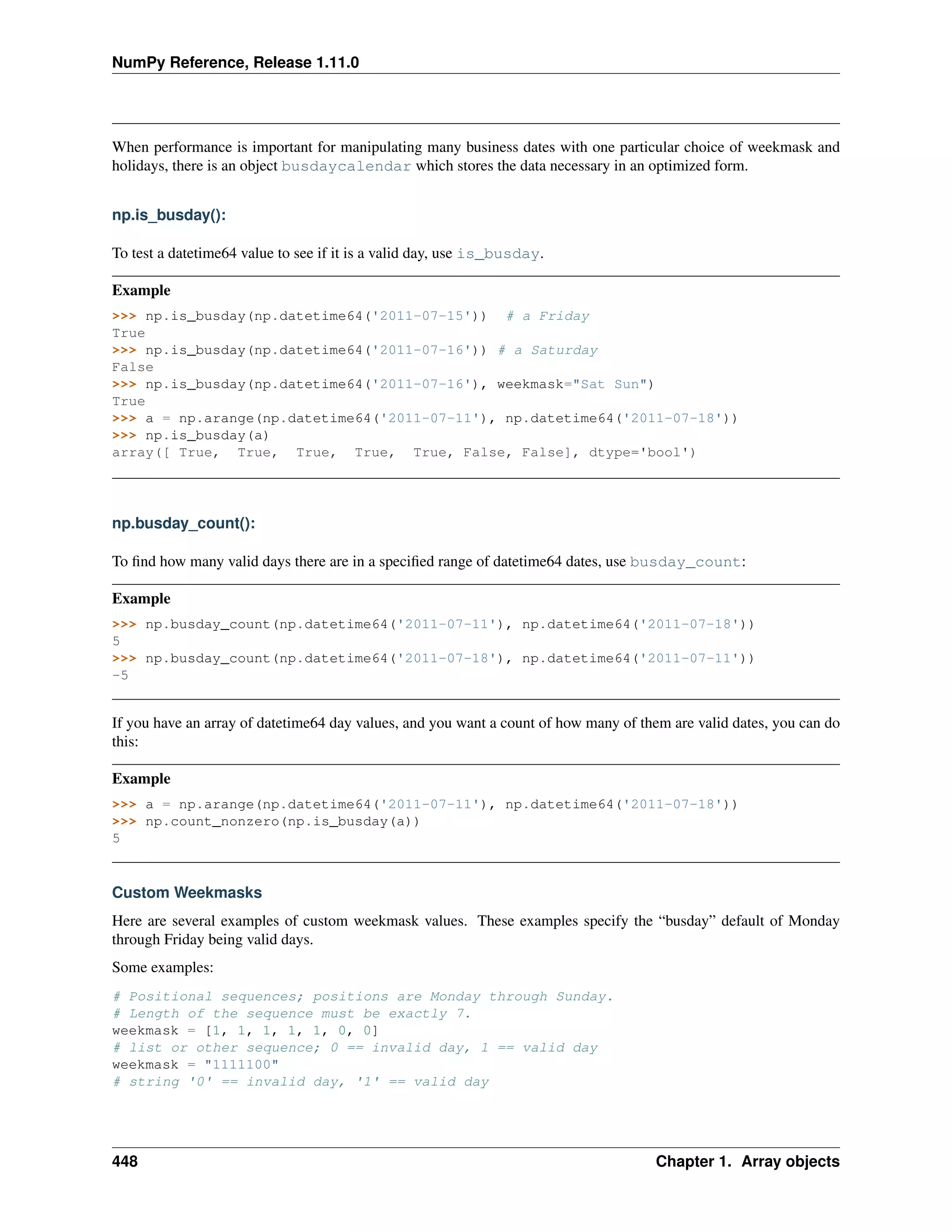 NumPy Reference, Release 1.11.0
When performance is important for manipulating many business dates with one particular choice of weekmask and
holidays, there is an object busdaycalendar which stores the data necessary in an optimized form.
np.is_busday():
To test a datetime64 value to see if it is a valid day, use is_busday.
Example
>>> np.is_busday(np.datetime64('2011-07-15')) # a Friday
True
>>> np.is_busday(np.datetime64('2011-07-16')) # a Saturday
False
>>> np.is_busday(np.datetime64('2011-07-16'), weekmask="Sat Sun")
True
>>> a = np.arange(np.datetime64('2011-07-11'), np.datetime64('2011-07-18'))
>>> np.is_busday(a)
array([ True, True, True, True, True, False, False], dtype='bool')
np.busday_count():
To find how many valid days there are in a specified range of datetime64 dates, use busday_count:
Example
>>> np.busday_count(np.datetime64('2011-07-11'), np.datetime64('2011-07-18'))
5
>>> np.busday_count(np.datetime64('2011-07-18'), np.datetime64('2011-07-11'))
-5
If you have an array of datetime64 day values, and you want a count of how many of them are valid dates, you can do
this:
Example
>>> a = np.arange(np.datetime64('2011-07-11'), np.datetime64('2011-07-18'))
>>> np.count_nonzero(np.is_busday(a))
5
Custom Weekmasks
Here are several examples of custom weekmask values. These examples specify the “busday” default of Monday
through Friday being valid days.
Some examples:
# Positional sequences; positions are Monday through Sunday.
# Length of the sequence must be exactly 7.
weekmask = [1, 1, 1, 1, 1, 0, 0]
# list or other sequence; 0 == invalid day, 1 == valid day
weekmask = "1111100"
# string '0' == invalid day, '1' == valid day
448 Chapter 1. Array objects
 