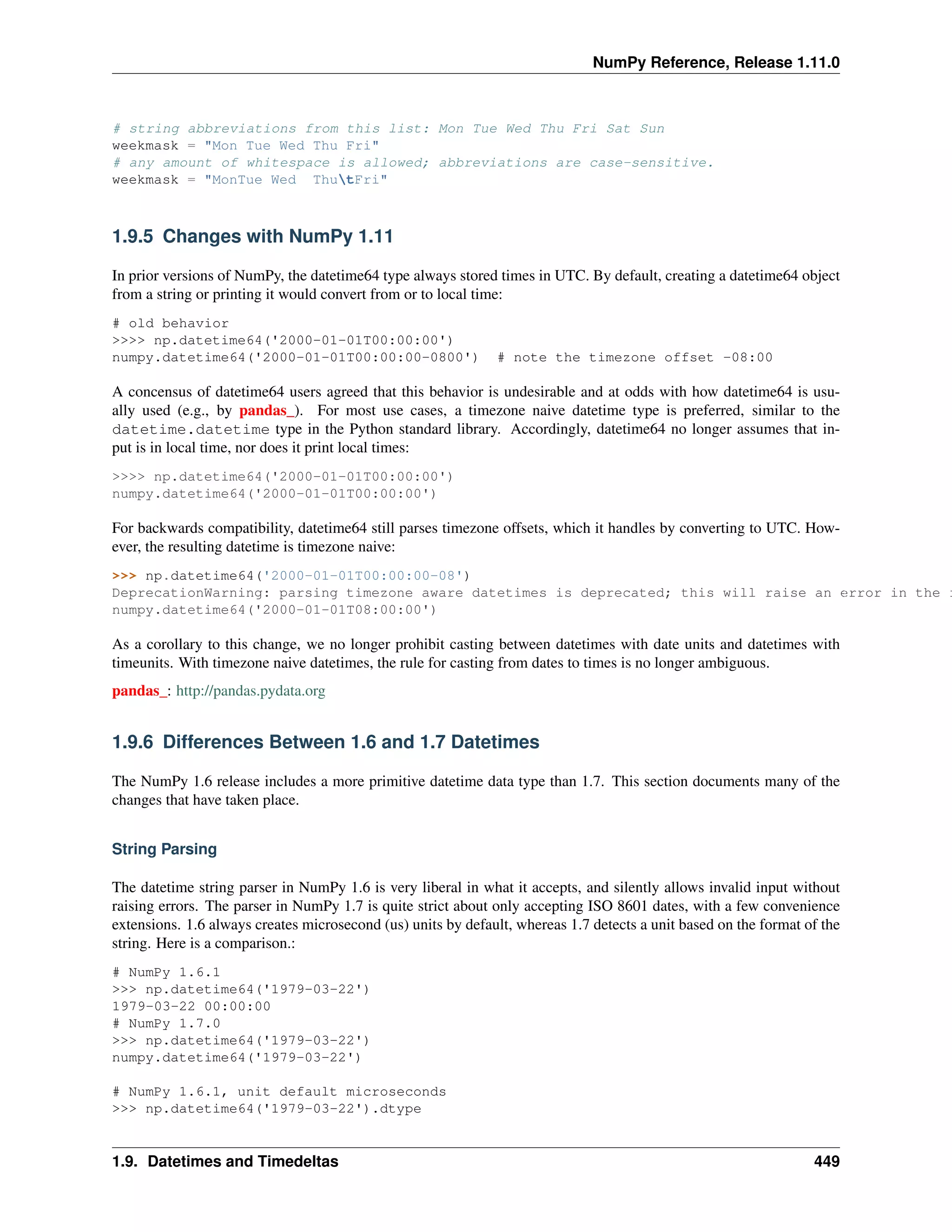 NumPy Reference, Release 1.11.0
# string abbreviations from this list: Mon Tue Wed Thu Fri Sat Sun
weekmask = "Mon Tue Wed Thu Fri"
# any amount of whitespace is allowed; abbreviations are case-sensitive.
weekmask = "MonTue Wed ThutFri"
1.9.5 Changes with NumPy 1.11
In prior versions of NumPy, the datetime64 type always stored times in UTC. By default, creating a datetime64 object
from a string or printing it would convert from or to local time:
# old behavior
>>>> np.datetime64('2000-01-01T00:00:00')
numpy.datetime64('2000-01-01T00:00:00-0800') # note the timezone offset -08:00
A concensus of datetime64 users agreed that this behavior is undesirable and at odds with how datetime64 is usu-
ally used (e.g., by pandas_). For most use cases, a timezone naive datetime type is preferred, similar to the
datetime.datetime type in the Python standard library. Accordingly, datetime64 no longer assumes that in-
put is in local time, nor does it print local times:
>>>> np.datetime64('2000-01-01T00:00:00')
numpy.datetime64('2000-01-01T00:00:00')
For backwards compatibility, datetime64 still parses timezone offsets, which it handles by converting to UTC. How-
ever, the resulting datetime is timezone naive:
>>> np.datetime64('2000-01-01T00:00:00-08')
DeprecationWarning: parsing timezone aware datetimes is deprecated; this will raise an error in the f
numpy.datetime64('2000-01-01T08:00:00')
As a corollary to this change, we no longer prohibit casting between datetimes with date units and datetimes with
timeunits. With timezone naive datetimes, the rule for casting from dates to times is no longer ambiguous.
pandas_: http://pandas.pydata.org
1.9.6 Differences Between 1.6 and 1.7 Datetimes
The NumPy 1.6 release includes a more primitive datetime data type than 1.7. This section documents many of the
changes that have taken place.
String Parsing
The datetime string parser in NumPy 1.6 is very liberal in what it accepts, and silently allows invalid input without
raising errors. The parser in NumPy 1.7 is quite strict about only accepting ISO 8601 dates, with a few convenience
extensions. 1.6 always creates microsecond (us) units by default, whereas 1.7 detects a unit based on the format of the
string. Here is a comparison.:
# NumPy 1.6.1
>>> np.datetime64('1979-03-22')
1979-03-22 00:00:00
# NumPy 1.7.0
>>> np.datetime64('1979-03-22')
numpy.datetime64('1979-03-22')
# NumPy 1.6.1, unit default microseconds
>>> np.datetime64('1979-03-22').dtype
1.9. Datetimes and Timedeltas 449
 