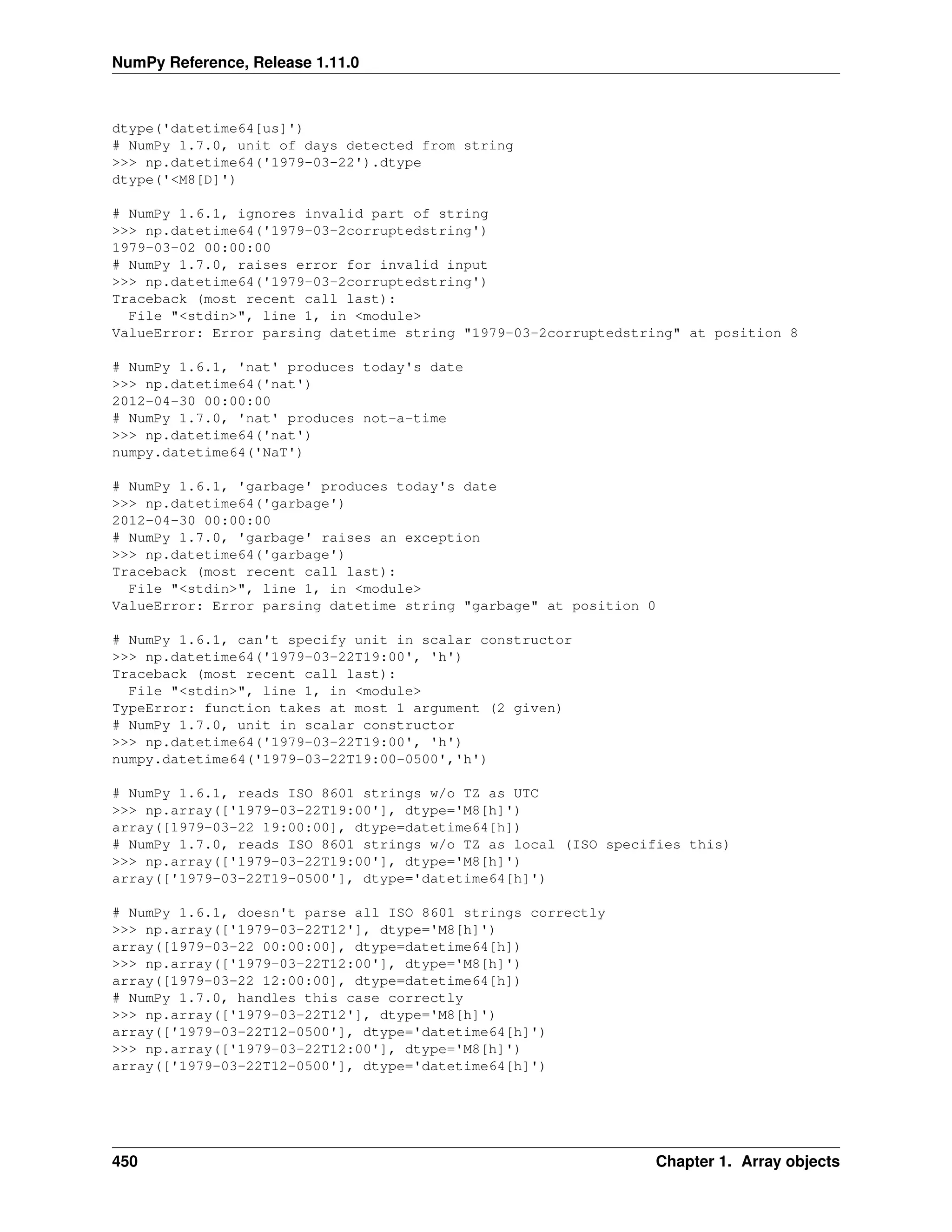 NumPy Reference, Release 1.11.0
dtype('datetime64[us]')
# NumPy 1.7.0, unit of days detected from string
>>> np.datetime64('1979-03-22').dtype
dtype('<M8[D]')
# NumPy 1.6.1, ignores invalid part of string
>>> np.datetime64('1979-03-2corruptedstring')
1979-03-02 00:00:00
# NumPy 1.7.0, raises error for invalid input
>>> np.datetime64('1979-03-2corruptedstring')
Traceback (most recent call last):
File "<stdin>", line 1, in <module>
ValueError: Error parsing datetime string "1979-03-2corruptedstring" at position 8
# NumPy 1.6.1, 'nat' produces today's date
>>> np.datetime64('nat')
2012-04-30 00:00:00
# NumPy 1.7.0, 'nat' produces not-a-time
>>> np.datetime64('nat')
numpy.datetime64('NaT')
# NumPy 1.6.1, 'garbage' produces today's date
>>> np.datetime64('garbage')
2012-04-30 00:00:00
# NumPy 1.7.0, 'garbage' raises an exception
>>> np.datetime64('garbage')
Traceback (most recent call last):
File "<stdin>", line 1, in <module>
ValueError: Error parsing datetime string "garbage" at position 0
# NumPy 1.6.1, can't specify unit in scalar constructor
>>> np.datetime64('1979-03-22T19:00', 'h')
Traceback (most recent call last):
File "<stdin>", line 1, in <module>
TypeError: function takes at most 1 argument (2 given)
# NumPy 1.7.0, unit in scalar constructor
>>> np.datetime64('1979-03-22T19:00', 'h')
numpy.datetime64('1979-03-22T19:00-0500','h')
# NumPy 1.6.1, reads ISO 8601 strings w/o TZ as UTC
>>> np.array(['1979-03-22T19:00'], dtype='M8[h]')
array([1979-03-22 19:00:00], dtype=datetime64[h])
# NumPy 1.7.0, reads ISO 8601 strings w/o TZ as local (ISO specifies this)
>>> np.array(['1979-03-22T19:00'], dtype='M8[h]')
array(['1979-03-22T19-0500'], dtype='datetime64[h]')
# NumPy 1.6.1, doesn't parse all ISO 8601 strings correctly
>>> np.array(['1979-03-22T12'], dtype='M8[h]')
array([1979-03-22 00:00:00], dtype=datetime64[h])
>>> np.array(['1979-03-22T12:00'], dtype='M8[h]')
array([1979-03-22 12:00:00], dtype=datetime64[h])
# NumPy 1.7.0, handles this case correctly
>>> np.array(['1979-03-22T12'], dtype='M8[h]')
array(['1979-03-22T12-0500'], dtype='datetime64[h]')
>>> np.array(['1979-03-22T12:00'], dtype='M8[h]')
array(['1979-03-22T12-0500'], dtype='datetime64[h]')
450 Chapter 1. Array objects
 