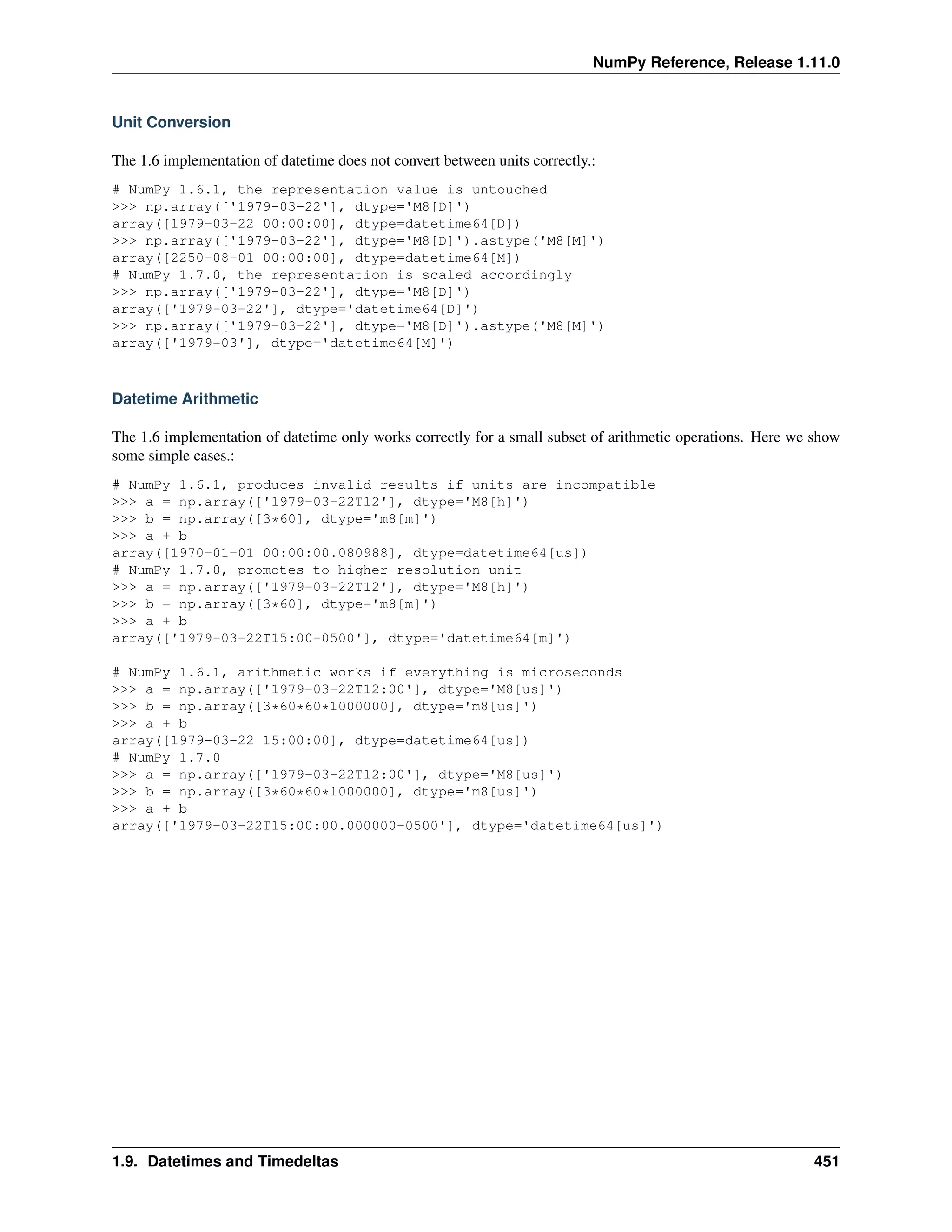 NumPy Reference, Release 1.11.0
Unit Conversion
The 1.6 implementation of datetime does not convert between units correctly.:
# NumPy 1.6.1, the representation value is untouched
>>> np.array(['1979-03-22'], dtype='M8[D]')
array([1979-03-22 00:00:00], dtype=datetime64[D])
>>> np.array(['1979-03-22'], dtype='M8[D]').astype('M8[M]')
array([2250-08-01 00:00:00], dtype=datetime64[M])
# NumPy 1.7.0, the representation is scaled accordingly
>>> np.array(['1979-03-22'], dtype='M8[D]')
array(['1979-03-22'], dtype='datetime64[D]')
>>> np.array(['1979-03-22'], dtype='M8[D]').astype('M8[M]')
array(['1979-03'], dtype='datetime64[M]')
Datetime Arithmetic
The 1.6 implementation of datetime only works correctly for a small subset of arithmetic operations. Here we show
some simple cases.:
# NumPy 1.6.1, produces invalid results if units are incompatible
>>> a = np.array(['1979-03-22T12'], dtype='M8[h]')
>>> b = np.array([3*60], dtype='m8[m]')
>>> a + b
array([1970-01-01 00:00:00.080988], dtype=datetime64[us])
# NumPy 1.7.0, promotes to higher-resolution unit
>>> a = np.array(['1979-03-22T12'], dtype='M8[h]')
>>> b = np.array([3*60], dtype='m8[m]')
>>> a + b
array(['1979-03-22T15:00-0500'], dtype='datetime64[m]')
# NumPy 1.6.1, arithmetic works if everything is microseconds
>>> a = np.array(['1979-03-22T12:00'], dtype='M8[us]')
>>> b = np.array([3*60*60*1000000], dtype='m8[us]')
>>> a + b
array([1979-03-22 15:00:00], dtype=datetime64[us])
# NumPy 1.7.0
>>> a = np.array(['1979-03-22T12:00'], dtype='M8[us]')
>>> b = np.array([3*60*60*1000000], dtype='m8[us]')
>>> a + b
array(['1979-03-22T15:00:00.000000-0500'], dtype='datetime64[us]')
1.9. Datetimes and Timedeltas 451
 