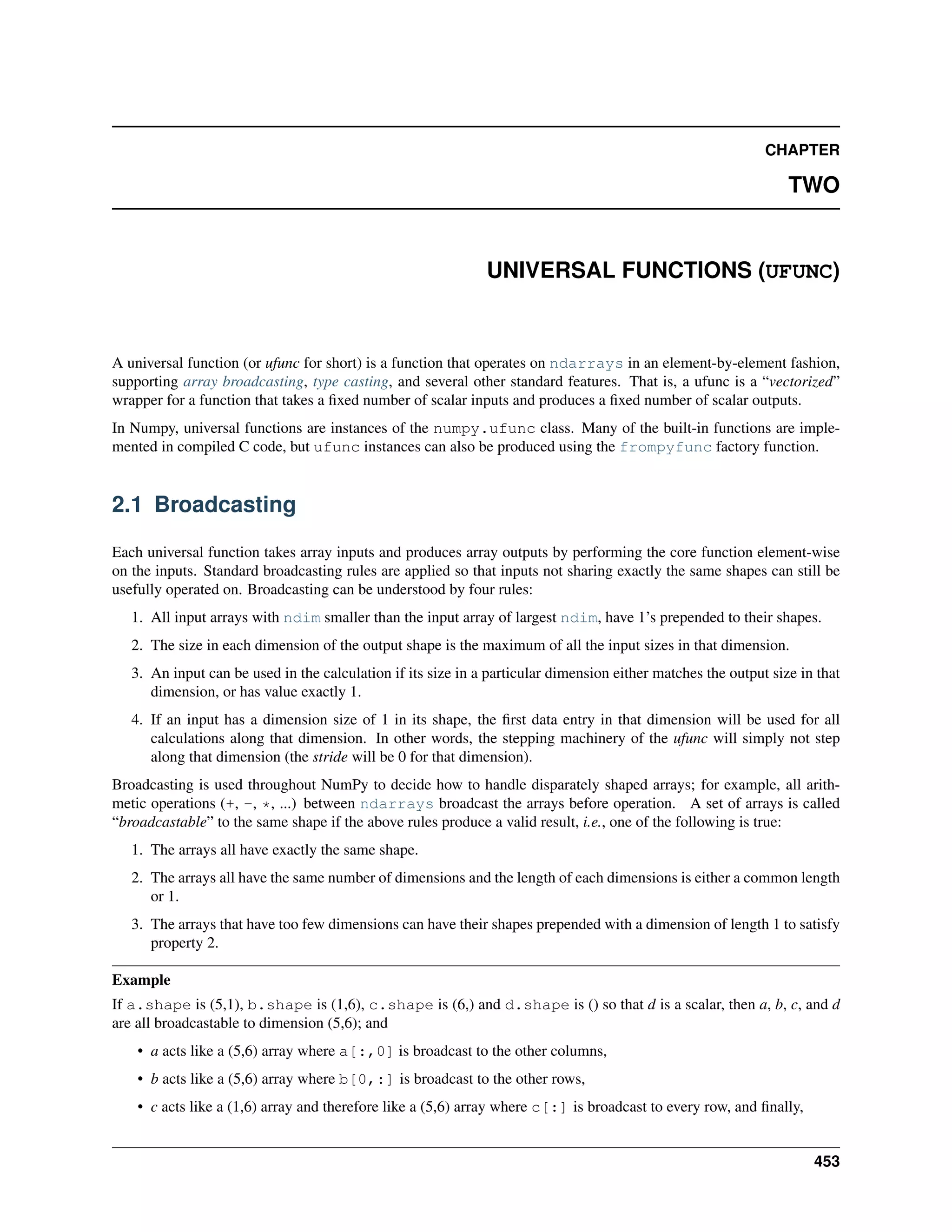 CHAPTER
TWO
UNIVERSAL FUNCTIONS (UFUNC)
A universal function (or ufunc for short) is a function that operates on ndarrays in an element-by-element fashion,
supporting array broadcasting, type casting, and several other standard features. That is, a ufunc is a “vectorized”
wrapper for a function that takes a fixed number of scalar inputs and produces a fixed number of scalar outputs.
In Numpy, universal functions are instances of the numpy.ufunc class. Many of the built-in functions are imple-
mented in compiled C code, but ufunc instances can also be produced using the frompyfunc factory function.
2.1 Broadcasting
Each universal function takes array inputs and produces array outputs by performing the core function element-wise
on the inputs. Standard broadcasting rules are applied so that inputs not sharing exactly the same shapes can still be
usefully operated on. Broadcasting can be understood by four rules:
1. All input arrays with ndim smaller than the input array of largest ndim, have 1’s prepended to their shapes.
2. The size in each dimension of the output shape is the maximum of all the input sizes in that dimension.
3. An input can be used in the calculation if its size in a particular dimension either matches the output size in that
dimension, or has value exactly 1.
4. If an input has a dimension size of 1 in its shape, the first data entry in that dimension will be used for all
calculations along that dimension. In other words, the stepping machinery of the ufunc will simply not step
along that dimension (the stride will be 0 for that dimension).
Broadcasting is used throughout NumPy to decide how to handle disparately shaped arrays; for example, all arith-
metic operations (+, -, *, ...) between ndarrays broadcast the arrays before operation. A set of arrays is called
“broadcastable” to the same shape if the above rules produce a valid result, i.e., one of the following is true:
1. The arrays all have exactly the same shape.
2. The arrays all have the same number of dimensions and the length of each dimensions is either a common length
or 1.
3. The arrays that have too few dimensions can have their shapes prepended with a dimension of length 1 to satisfy
property 2.
Example
If a.shape is (5,1), b.shape is (1,6), c.shape is (6,) and d.shape is () so that d is a scalar, then a, b, c, and d
are all broadcastable to dimension (5,6); and
• a acts like a (5,6) array where a[:,0] is broadcast to the other columns,
• b acts like a (5,6) array where b[0,:] is broadcast to the other rows,
• c acts like a (1,6) array and therefore like a (5,6) array where c[:] is broadcast to every row, and finally,
453
 