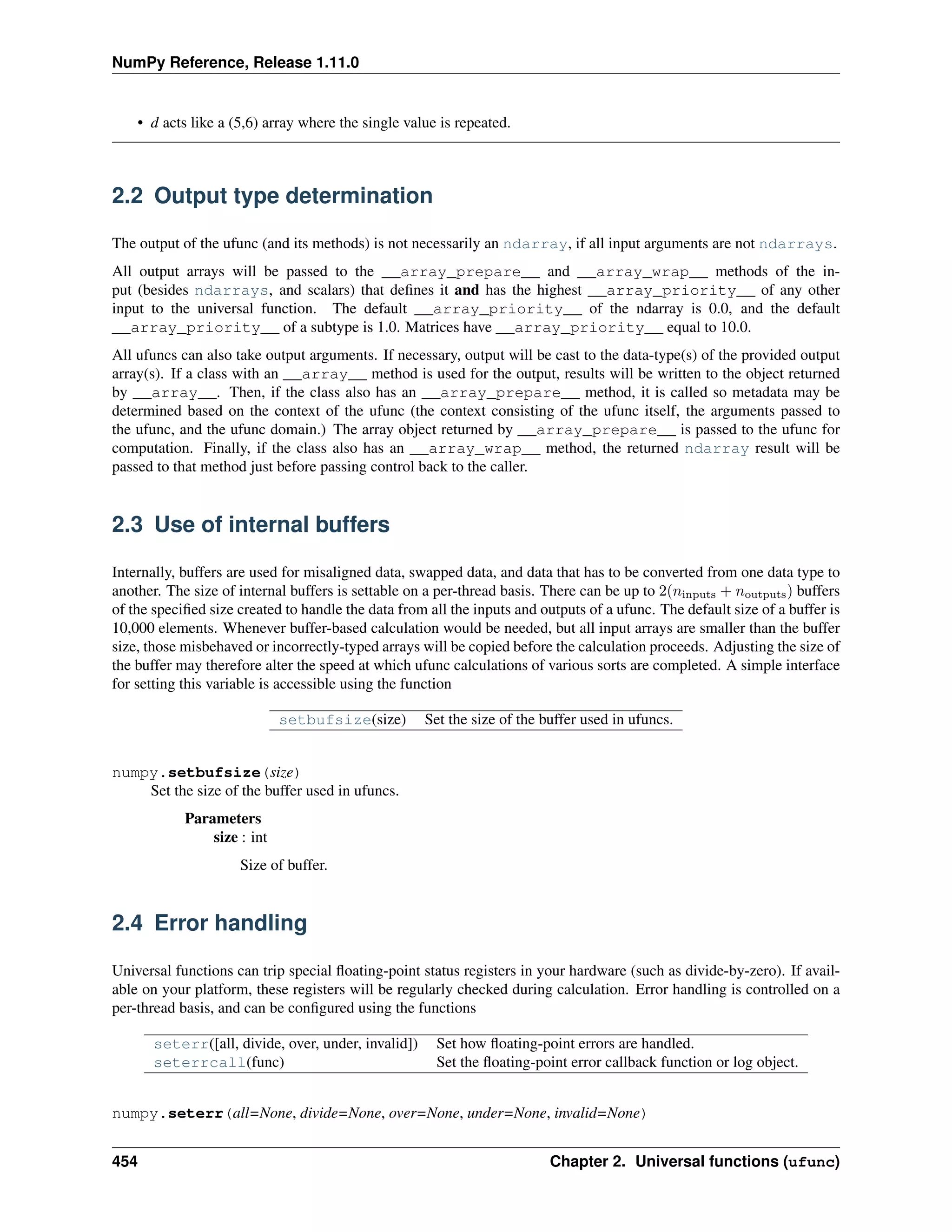 NumPy Reference, Release 1.11.0
• d acts like a (5,6) array where the single value is repeated.
2.2 Output type determination
The output of the ufunc (and its methods) is not necessarily an ndarray, if all input arguments are not ndarrays.
All output arrays will be passed to the __array_prepare__ and __array_wrap__ methods of the in-
put (besides ndarrays, and scalars) that defines it and has the highest __array_priority__ of any other
input to the universal function. The default __array_priority__ of the ndarray is 0.0, and the default
__array_priority__ of a subtype is 1.0. Matrices have __array_priority__ equal to 10.0.
All ufuncs can also take output arguments. If necessary, output will be cast to the data-type(s) of the provided output
array(s). If a class with an __array__ method is used for the output, results will be written to the object returned
by __array__. Then, if the class also has an __array_prepare__ method, it is called so metadata may be
determined based on the context of the ufunc (the context consisting of the ufunc itself, the arguments passed to
the ufunc, and the ufunc domain.) The array object returned by __array_prepare__ is passed to the ufunc for
computation. Finally, if the class also has an __array_wrap__ method, the returned ndarray result will be
passed to that method just before passing control back to the caller.
2.3 Use of internal buffers
Internally, buffers are used for misaligned data, swapped data, and data that has to be converted from one data type to
another. The size of internal buffers is settable on a per-thread basis. There can be up to 2(𝑛inputs + 𝑛outputs) buffers
of the specified size created to handle the data from all the inputs and outputs of a ufunc. The default size of a buffer is
10,000 elements. Whenever buffer-based calculation would be needed, but all input arrays are smaller than the buffer
size, those misbehaved or incorrectly-typed arrays will be copied before the calculation proceeds. Adjusting the size of
the buffer may therefore alter the speed at which ufunc calculations of various sorts are completed. A simple interface
for setting this variable is accessible using the function
setbufsize(size) Set the size of the buffer used in ufuncs.
numpy.setbufsize(size)
Set the size of the buffer used in ufuncs.
Parameters
size : int
Size of buffer.
2.4 Error handling
Universal functions can trip special floating-point status registers in your hardware (such as divide-by-zero). If avail-
able on your platform, these registers will be regularly checked during calculation. Error handling is controlled on a
per-thread basis, and can be configured using the functions
seterr([all, divide, over, under, invalid]) Set how floating-point errors are handled.
seterrcall(func) Set the floating-point error callback function or log object.
numpy.seterr(all=None, divide=None, over=None, under=None, invalid=None)
454 Chapter 2. Universal functions (ufunc)
 