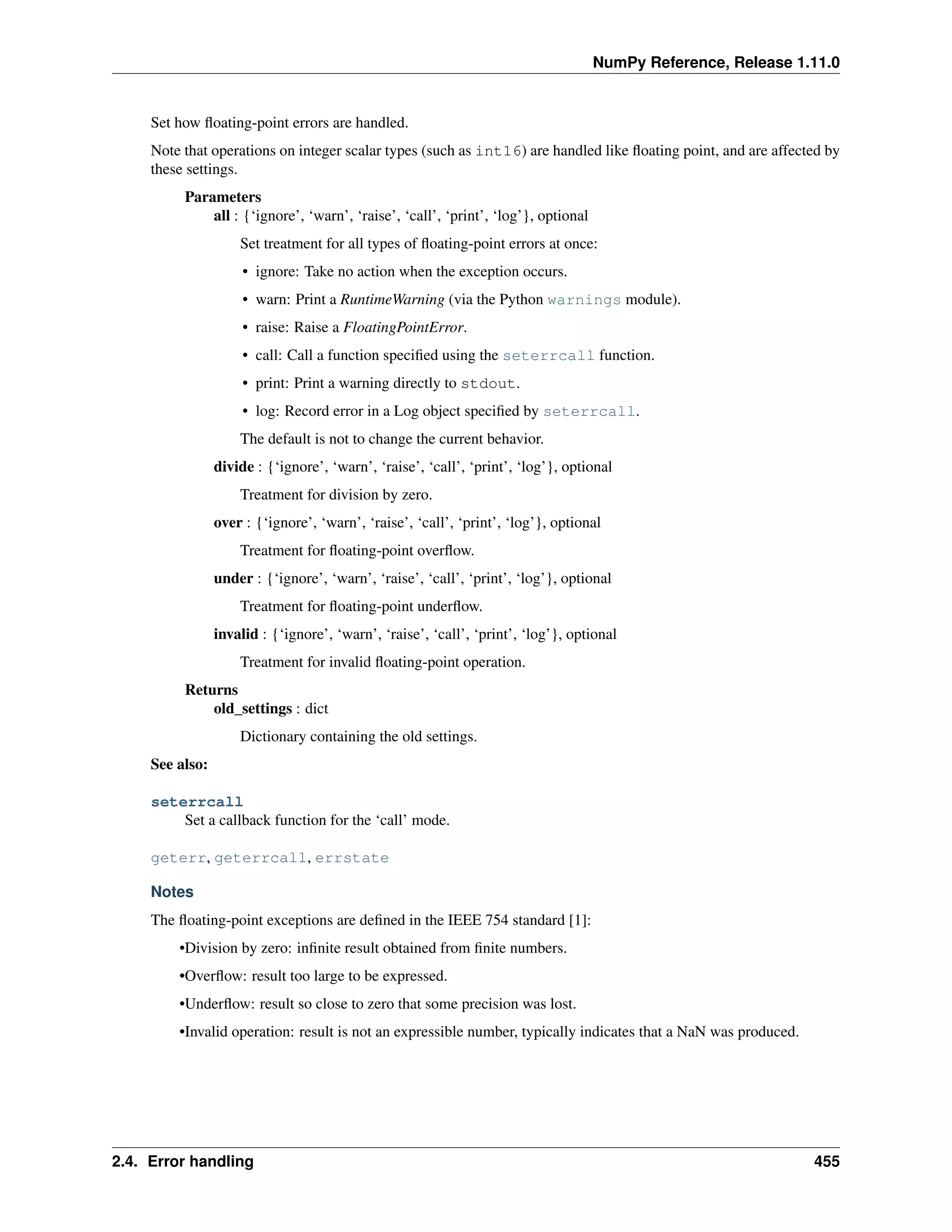 NumPy Reference, Release 1.11.0
Set how floating-point errors are handled.
Note that operations on integer scalar types (such as int16) are handled like floating point, and are affected by
these settings.
Parameters
all : {‘ignore’, ‘warn’, ‘raise’, ‘call’, ‘print’, ‘log’}, optional
Set treatment for all types of floating-point errors at once:
• ignore: Take no action when the exception occurs.
• warn: Print a RuntimeWarning (via the Python warnings module).
• raise: Raise a FloatingPointError.
• call: Call a function specified using the seterrcall function.
• print: Print a warning directly to stdout.
• log: Record error in a Log object specified by seterrcall.
The default is not to change the current behavior.
divide : {‘ignore’, ‘warn’, ‘raise’, ‘call’, ‘print’, ‘log’}, optional
Treatment for division by zero.
over : {‘ignore’, ‘warn’, ‘raise’, ‘call’, ‘print’, ‘log’}, optional
Treatment for floating-point overflow.
under : {‘ignore’, ‘warn’, ‘raise’, ‘call’, ‘print’, ‘log’}, optional
Treatment for floating-point underflow.
invalid : {‘ignore’, ‘warn’, ‘raise’, ‘call’, ‘print’, ‘log’}, optional
Treatment for invalid floating-point operation.
Returns
old_settings : dict
Dictionary containing the old settings.
See also:
seterrcall
Set a callback function for the ‘call’ mode.
geterr, geterrcall, errstate
Notes
The floating-point exceptions are defined in the IEEE 754 standard [1]:
•Division by zero: infinite result obtained from finite numbers.
•Overflow: result too large to be expressed.
•Underflow: result so close to zero that some precision was lost.
•Invalid operation: result is not an expressible number, typically indicates that a NaN was produced.
2.4. Error handling 455
 