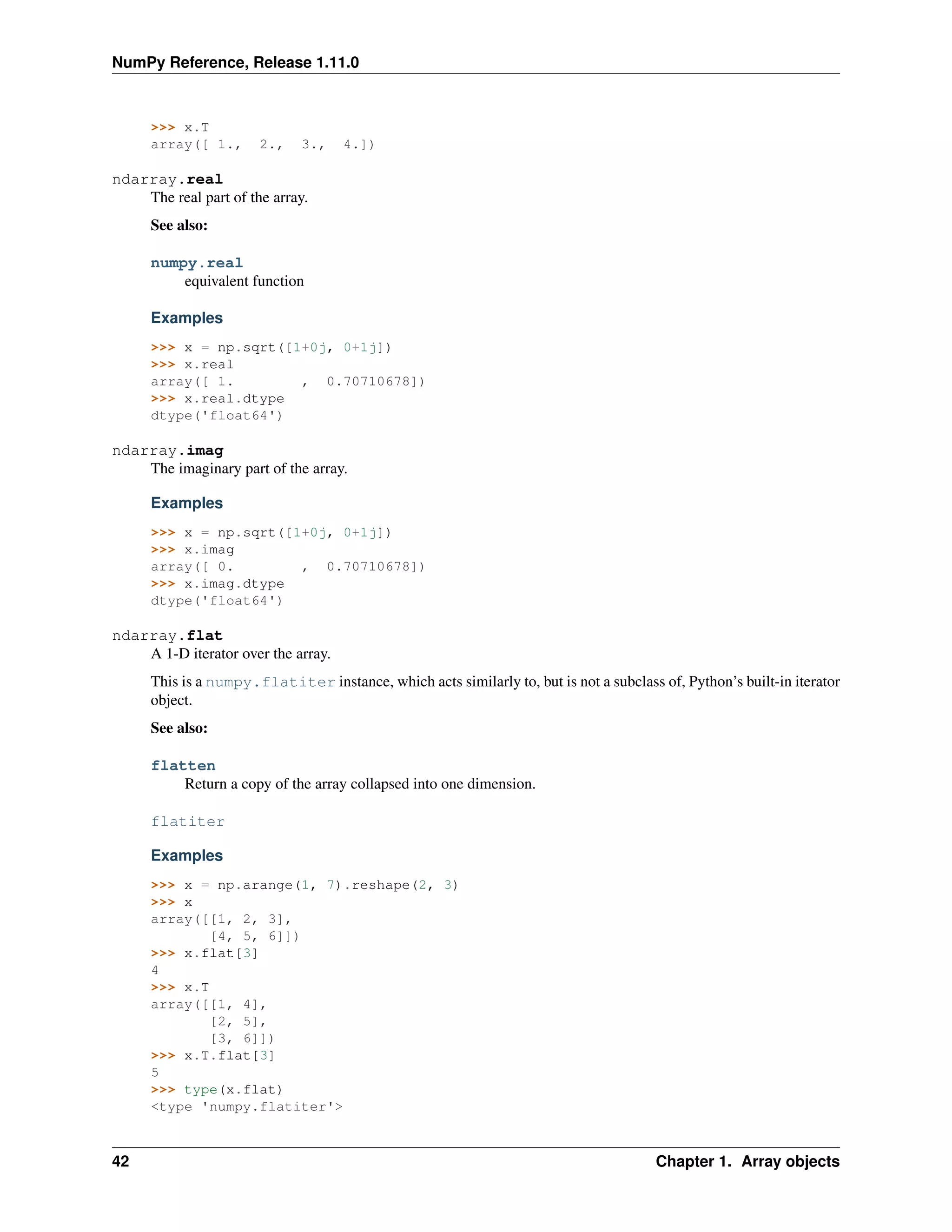 NumPy Reference, Release 1.11.0
>>> x.T
array([ 1., 2., 3., 4.])
ndarray.real
The real part of the array.
See also:
numpy.real
equivalent function
Examples
>>> x = np.sqrt([1+0j, 0+1j])
>>> x.real
array([ 1. , 0.70710678])
>>> x.real.dtype
dtype('float64')
ndarray.imag
The imaginary part of the array.
Examples
>>> x = np.sqrt([1+0j, 0+1j])
>>> x.imag
array([ 0. , 0.70710678])
>>> x.imag.dtype
dtype('float64')
ndarray.flat
A 1-D iterator over the array.
This is a numpy.flatiter instance, which acts similarly to, but is not a subclass of, Python’s built-in iterator
object.
See also:
flatten
Return a copy of the array collapsed into one dimension.
flatiter
Examples
>>> x = np.arange(1, 7).reshape(2, 3)
>>> x
array([[1, 2, 3],
[4, 5, 6]])
>>> x.flat[3]
4
>>> x.T
array([[1, 4],
[2, 5],
[3, 6]])
>>> x.T.flat[3]
5
>>> type(x.flat)
<type 'numpy.flatiter'>
42 Chapter 1. Array objects
 