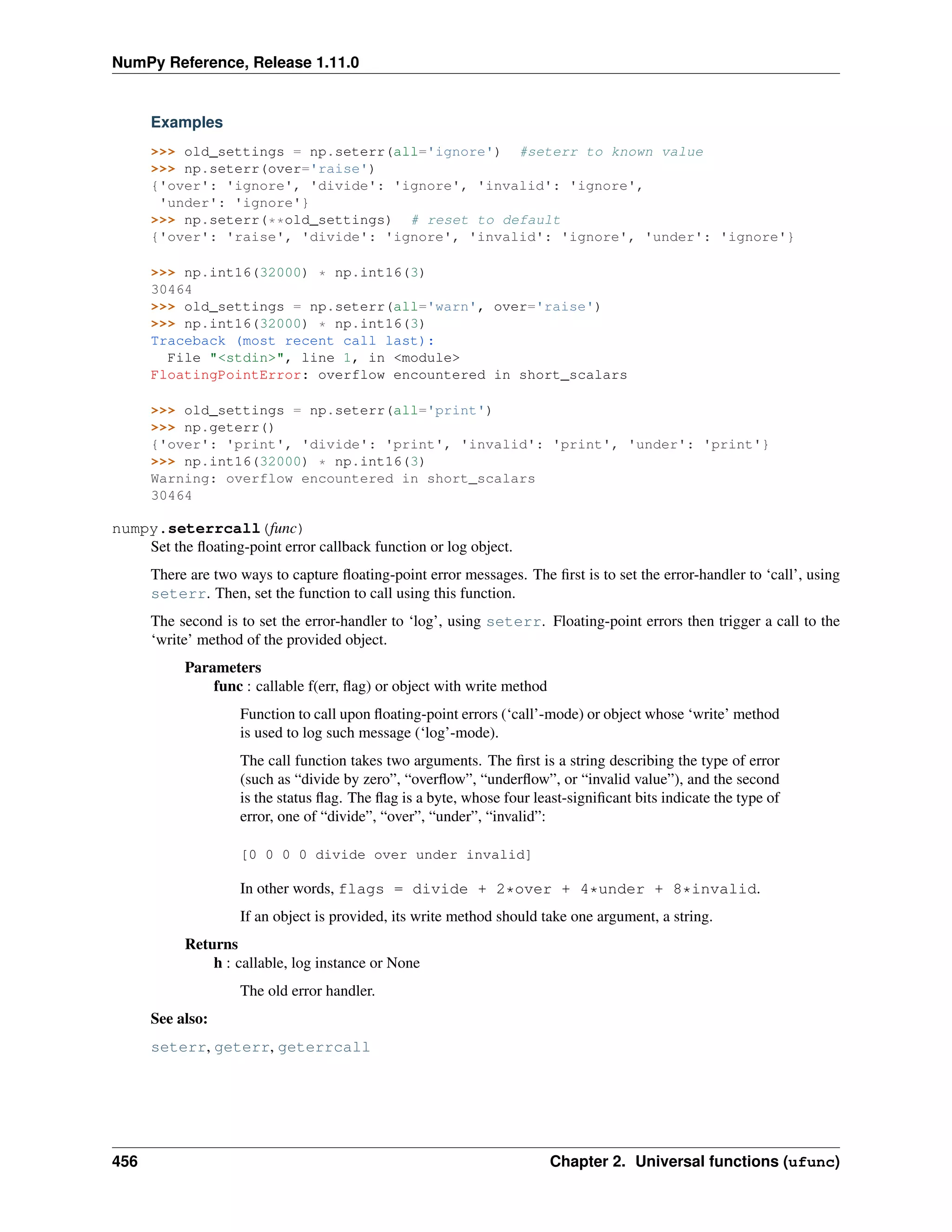 NumPy Reference, Release 1.11.0
Examples
>>> old_settings = np.seterr(all='ignore') #seterr to known value
>>> np.seterr(over='raise')
{'over': 'ignore', 'divide': 'ignore', 'invalid': 'ignore',
'under': 'ignore'}
>>> np.seterr(**old_settings) # reset to default
{'over': 'raise', 'divide': 'ignore', 'invalid': 'ignore', 'under': 'ignore'}
>>> np.int16(32000) * np.int16(3)
30464
>>> old_settings = np.seterr(all='warn', over='raise')
>>> np.int16(32000) * np.int16(3)
Traceback (most recent call last):
File "<stdin>", line 1, in <module>
FloatingPointError: overflow encountered in short_scalars
>>> old_settings = np.seterr(all='print')
>>> np.geterr()
{'over': 'print', 'divide': 'print', 'invalid': 'print', 'under': 'print'}
>>> np.int16(32000) * np.int16(3)
Warning: overflow encountered in short_scalars
30464
numpy.seterrcall(func)
Set the floating-point error callback function or log object.
There are two ways to capture floating-point error messages. The first is to set the error-handler to ‘call’, using
seterr. Then, set the function to call using this function.
The second is to set the error-handler to ‘log’, using seterr. Floating-point errors then trigger a call to the
‘write’ method of the provided object.
Parameters
func : callable f(err, flag) or object with write method
Function to call upon floating-point errors (‘call’-mode) or object whose ‘write’ method
is used to log such message (‘log’-mode).
The call function takes two arguments. The first is a string describing the type of error
(such as “divide by zero”, “overflow”, “underflow”, or “invalid value”), and the second
is the status flag. The flag is a byte, whose four least-significant bits indicate the type of
error, one of “divide”, “over”, “under”, “invalid”:
[0 0 0 0 divide over under invalid]
In other words, flags = divide + 2*over + 4*under + 8*invalid.
If an object is provided, its write method should take one argument, a string.
Returns
h : callable, log instance or None
The old error handler.
See also:
seterr, geterr, geterrcall
456 Chapter 2. Universal functions (ufunc)
 