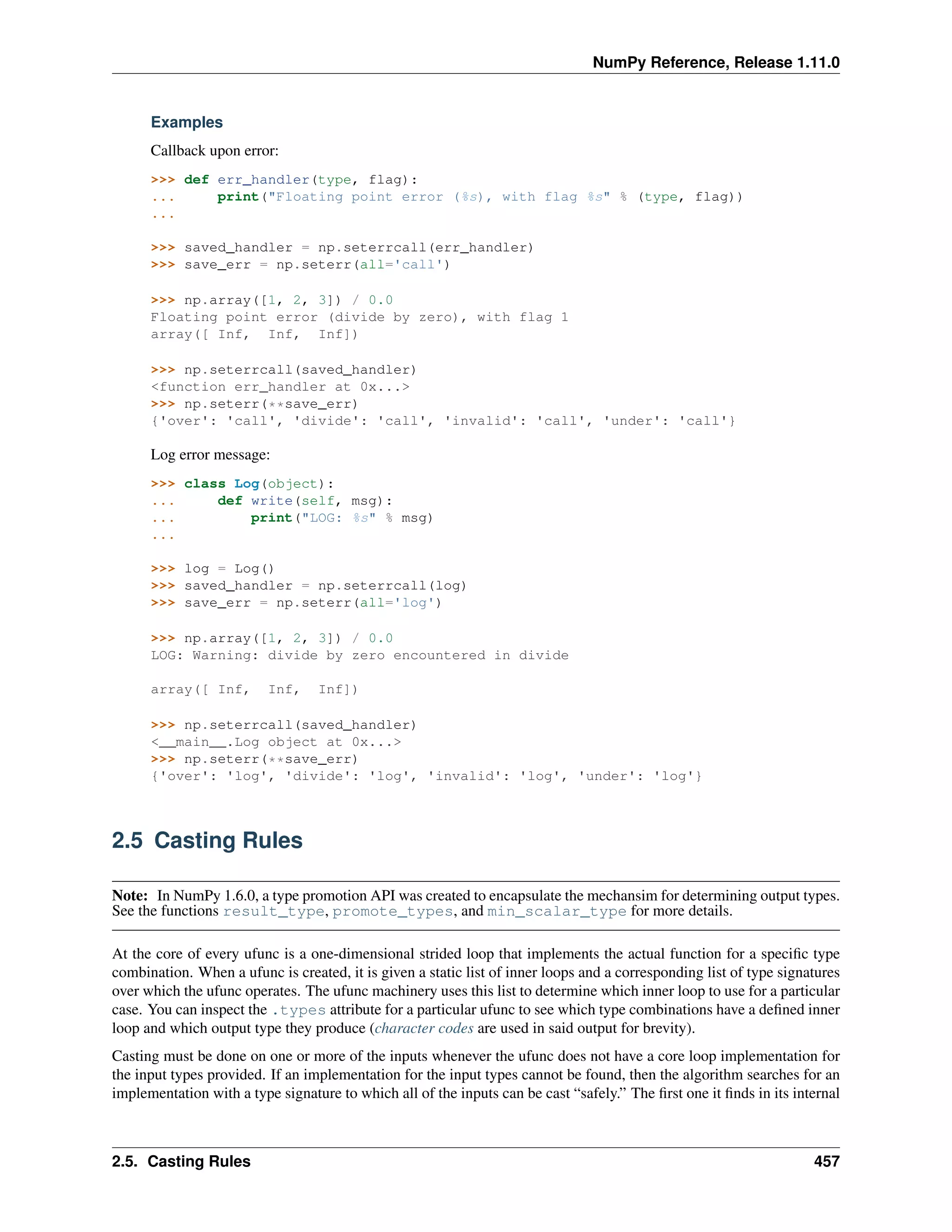 NumPy Reference, Release 1.11.0
Examples
Callback upon error:
>>> def err_handler(type, flag):
... print("Floating point error (%s), with flag %s" % (type, flag))
...
>>> saved_handler = np.seterrcall(err_handler)
>>> save_err = np.seterr(all='call')
>>> np.array([1, 2, 3]) / 0.0
Floating point error (divide by zero), with flag 1
array([ Inf, Inf, Inf])
>>> np.seterrcall(saved_handler)
<function err_handler at 0x...>
>>> np.seterr(**save_err)
{'over': 'call', 'divide': 'call', 'invalid': 'call', 'under': 'call'}
Log error message:
>>> class Log(object):
... def write(self, msg):
... print("LOG: %s" % msg)
...
>>> log = Log()
>>> saved_handler = np.seterrcall(log)
>>> save_err = np.seterr(all='log')
>>> np.array([1, 2, 3]) / 0.0
LOG: Warning: divide by zero encountered in divide
array([ Inf, Inf, Inf])
>>> np.seterrcall(saved_handler)
<__main__.Log object at 0x...>
>>> np.seterr(**save_err)
{'over': 'log', 'divide': 'log', 'invalid': 'log', 'under': 'log'}
2.5 Casting Rules
Note: In NumPy 1.6.0, a type promotion API was created to encapsulate the mechansim for determining output types.
See the functions result_type, promote_types, and min_scalar_type for more details.
At the core of every ufunc is a one-dimensional strided loop that implements the actual function for a specific type
combination. When a ufunc is created, it is given a static list of inner loops and a corresponding list of type signatures
over which the ufunc operates. The ufunc machinery uses this list to determine which inner loop to use for a particular
case. You can inspect the .types attribute for a particular ufunc to see which type combinations have a defined inner
loop and which output type they produce (character codes are used in said output for brevity).
Casting must be done on one or more of the inputs whenever the ufunc does not have a core loop implementation for
the input types provided. If an implementation for the input types cannot be found, then the algorithm searches for an
implementation with a type signature to which all of the inputs can be cast “safely.” The first one it finds in its internal
2.5. Casting Rules 457
 