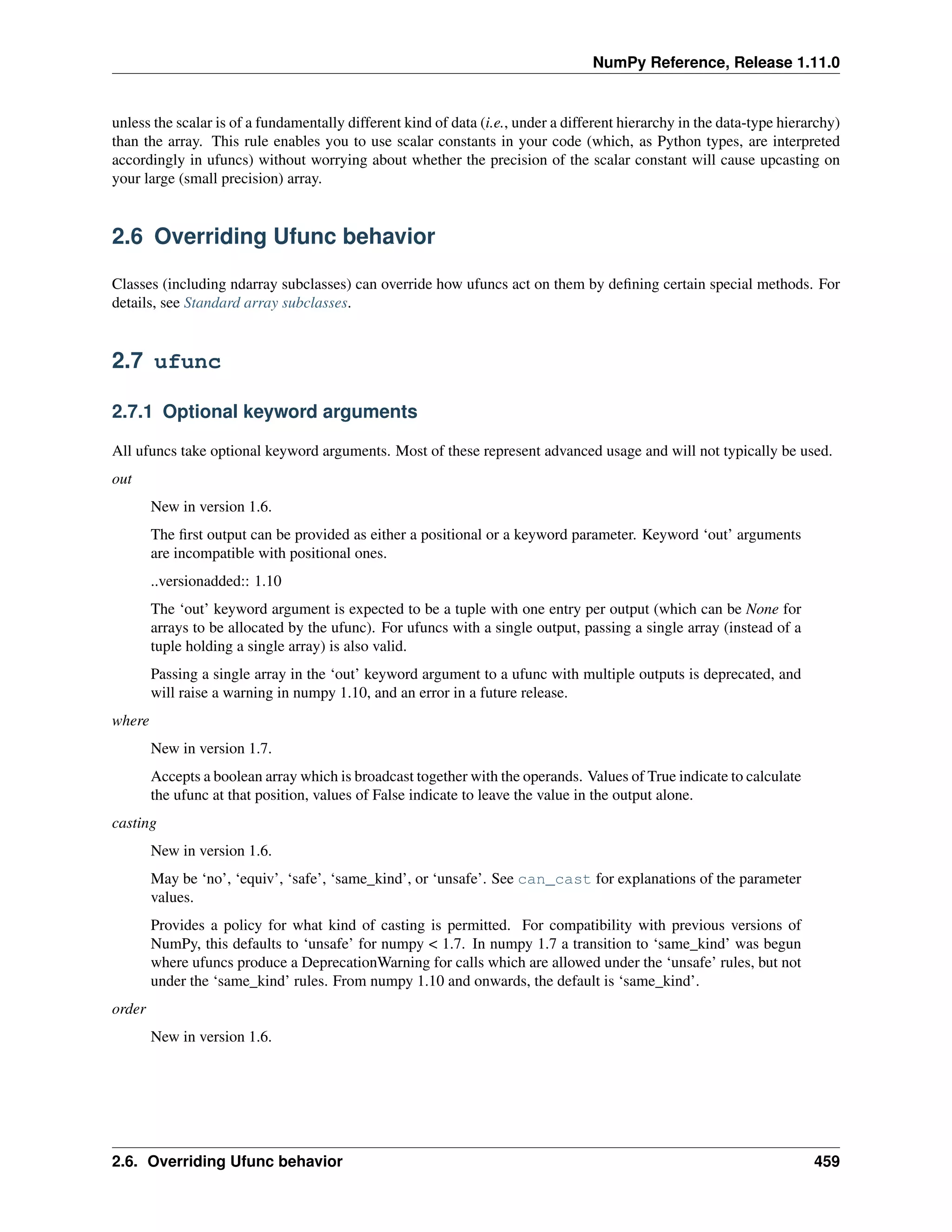 NumPy Reference, Release 1.11.0
unless the scalar is of a fundamentally different kind of data (i.e., under a different hierarchy in the data-type hierarchy)
than the array. This rule enables you to use scalar constants in your code (which, as Python types, are interpreted
accordingly in ufuncs) without worrying about whether the precision of the scalar constant will cause upcasting on
your large (small precision) array.
2.6 Overriding Ufunc behavior
Classes (including ndarray subclasses) can override how ufuncs act on them by defining certain special methods. For
details, see Standard array subclasses.
2.7 ufunc
2.7.1 Optional keyword arguments
All ufuncs take optional keyword arguments. Most of these represent advanced usage and will not typically be used.
out
New in version 1.6.
The first output can be provided as either a positional or a keyword parameter. Keyword ‘out’ arguments
are incompatible with positional ones.
..versionadded:: 1.10
The ‘out’ keyword argument is expected to be a tuple with one entry per output (which can be None for
arrays to be allocated by the ufunc). For ufuncs with a single output, passing a single array (instead of a
tuple holding a single array) is also valid.
Passing a single array in the ‘out’ keyword argument to a ufunc with multiple outputs is deprecated, and
will raise a warning in numpy 1.10, and an error in a future release.
where
New in version 1.7.
Accepts a boolean array which is broadcast together with the operands. Values of True indicate to calculate
the ufunc at that position, values of False indicate to leave the value in the output alone.
casting
New in version 1.6.
May be ‘no’, ‘equiv’, ‘safe’, ‘same_kind’, or ‘unsafe’. See can_cast for explanations of the parameter
values.
Provides a policy for what kind of casting is permitted. For compatibility with previous versions of
NumPy, this defaults to ‘unsafe’ for numpy < 1.7. In numpy 1.7 a transition to ‘same_kind’ was begun
where ufuncs produce a DeprecationWarning for calls which are allowed under the ‘unsafe’ rules, but not
under the ‘same_kind’ rules. From numpy 1.10 and onwards, the default is ‘same_kind’.
order
New in version 1.6.
2.6. Overriding Ufunc behavior 459
 