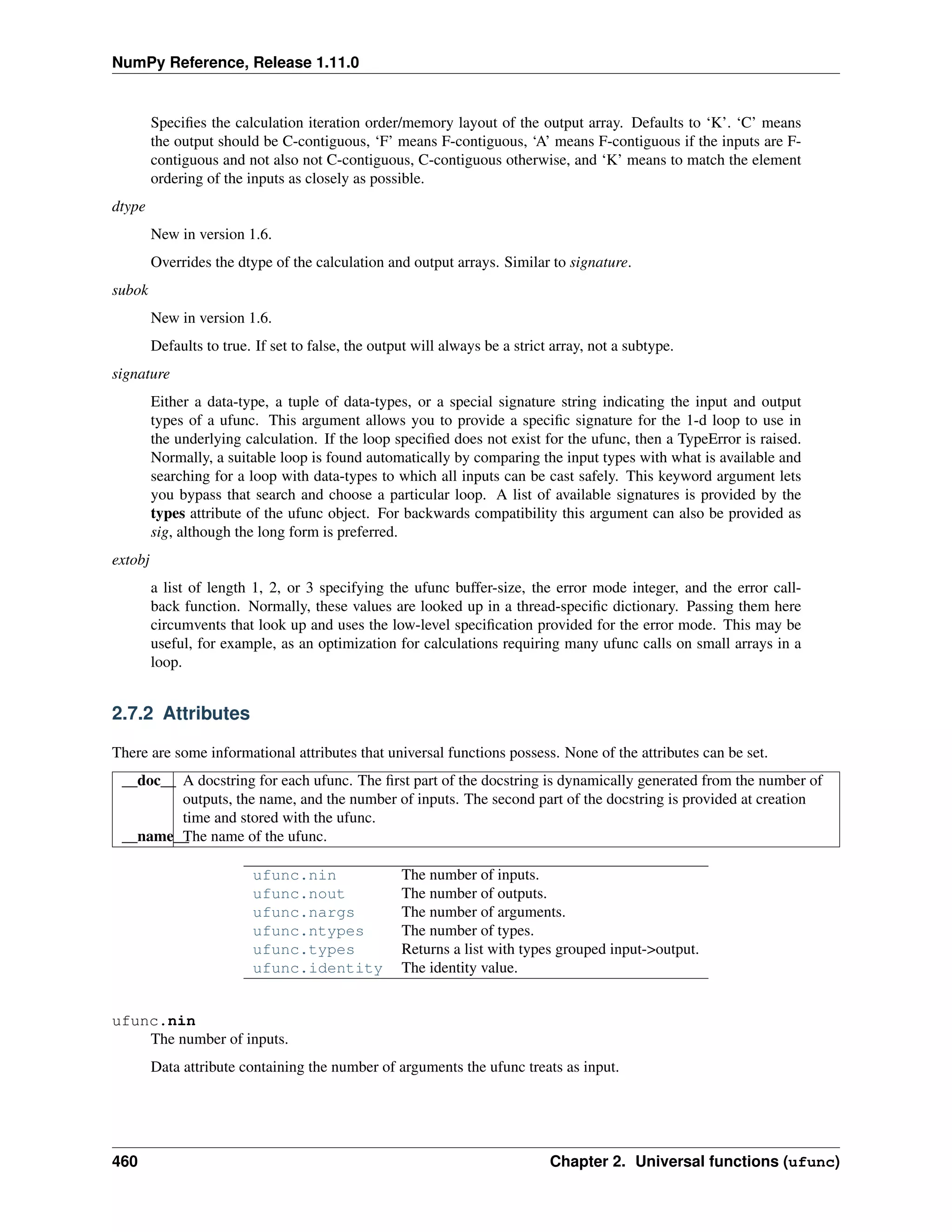 NumPy Reference, Release 1.11.0
Specifies the calculation iteration order/memory layout of the output array. Defaults to ‘K’. ‘C’ means
the output should be C-contiguous, ‘F’ means F-contiguous, ‘A’ means F-contiguous if the inputs are F-
contiguous and not also not C-contiguous, C-contiguous otherwise, and ‘K’ means to match the element
ordering of the inputs as closely as possible.
dtype
New in version 1.6.
Overrides the dtype of the calculation and output arrays. Similar to signature.
subok
New in version 1.6.
Defaults to true. If set to false, the output will always be a strict array, not a subtype.
signature
Either a data-type, a tuple of data-types, or a special signature string indicating the input and output
types of a ufunc. This argument allows you to provide a specific signature for the 1-d loop to use in
the underlying calculation. If the loop specified does not exist for the ufunc, then a TypeError is raised.
Normally, a suitable loop is found automatically by comparing the input types with what is available and
searching for a loop with data-types to which all inputs can be cast safely. This keyword argument lets
you bypass that search and choose a particular loop. A list of available signatures is provided by the
types attribute of the ufunc object. For backwards compatibility this argument can also be provided as
sig, although the long form is preferred.
extobj
a list of length 1, 2, or 3 specifying the ufunc buffer-size, the error mode integer, and the error call-
back function. Normally, these values are looked up in a thread-specific dictionary. Passing them here
circumvents that look up and uses the low-level specification provided for the error mode. This may be
useful, for example, as an optimization for calculations requiring many ufunc calls on small arrays in a
loop.
2.7.2 Attributes
There are some informational attributes that universal functions possess. None of the attributes can be set.
__doc__ A docstring for each ufunc. The first part of the docstring is dynamically generated from the number of
outputs, the name, and the number of inputs. The second part of the docstring is provided at creation
time and stored with the ufunc.
__name__
The name of the ufunc.
ufunc.nin The number of inputs.
ufunc.nout The number of outputs.
ufunc.nargs The number of arguments.
ufunc.ntypes The number of types.
ufunc.types Returns a list with types grouped input->output.
ufunc.identity The identity value.
ufunc.nin
The number of inputs.
Data attribute containing the number of arguments the ufunc treats as input.
460 Chapter 2. Universal functions (ufunc)
 