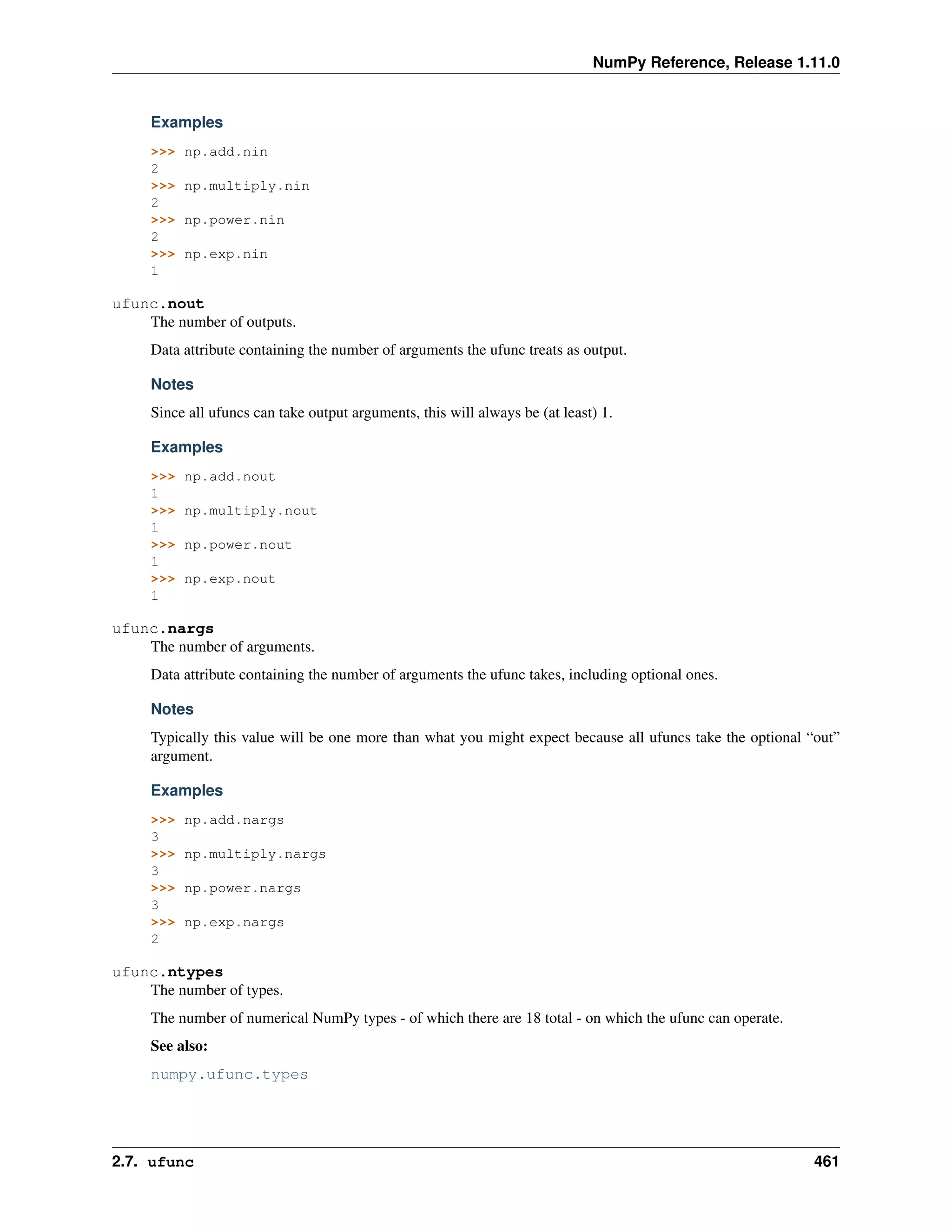 NumPy Reference, Release 1.11.0
Examples
>>> np.add.nin
2
>>> np.multiply.nin
2
>>> np.power.nin
2
>>> np.exp.nin
1
ufunc.nout
The number of outputs.
Data attribute containing the number of arguments the ufunc treats as output.
Notes
Since all ufuncs can take output arguments, this will always be (at least) 1.
Examples
>>> np.add.nout
1
>>> np.multiply.nout
1
>>> np.power.nout
1
>>> np.exp.nout
1
ufunc.nargs
The number of arguments.
Data attribute containing the number of arguments the ufunc takes, including optional ones.
Notes
Typically this value will be one more than what you might expect because all ufuncs take the optional “out”
argument.
Examples
>>> np.add.nargs
3
>>> np.multiply.nargs
3
>>> np.power.nargs
3
>>> np.exp.nargs
2
ufunc.ntypes
The number of types.
The number of numerical NumPy types - of which there are 18 total - on which the ufunc can operate.
See also:
numpy.ufunc.types
2.7. ufunc 461
 
