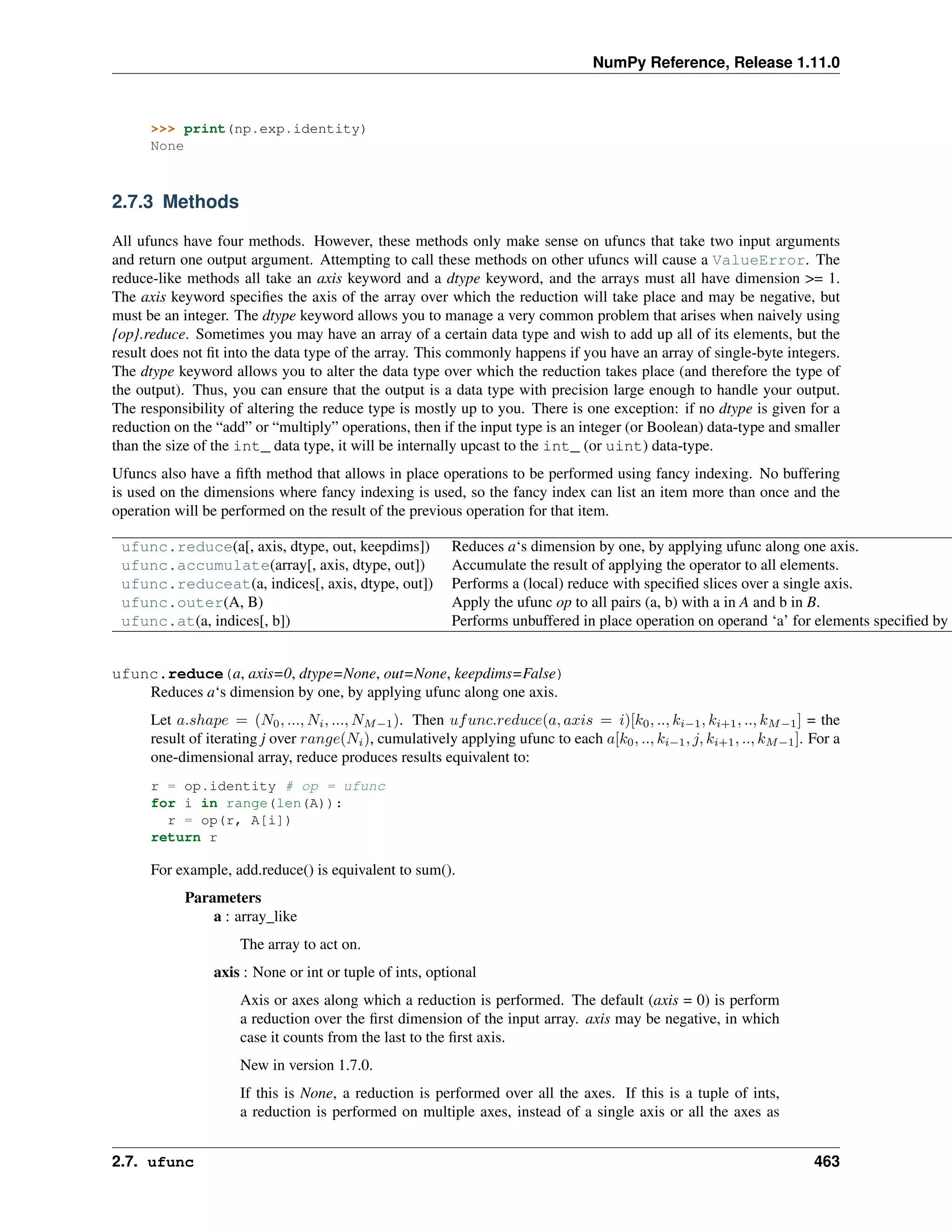 NumPy Reference, Release 1.11.0
>>> print(np.exp.identity)
None
2.7.3 Methods
All ufuncs have four methods. However, these methods only make sense on ufuncs that take two input arguments
and return one output argument. Attempting to call these methods on other ufuncs will cause a ValueError. The
reduce-like methods all take an axis keyword and a dtype keyword, and the arrays must all have dimension >= 1.
The axis keyword specifies the axis of the array over which the reduction will take place and may be negative, but
must be an integer. The dtype keyword allows you to manage a very common problem that arises when naively using
{op}.reduce. Sometimes you may have an array of a certain data type and wish to add up all of its elements, but the
result does not fit into the data type of the array. This commonly happens if you have an array of single-byte integers.
The dtype keyword allows you to alter the data type over which the reduction takes place (and therefore the type of
the output). Thus, you can ensure that the output is a data type with precision large enough to handle your output.
The responsibility of altering the reduce type is mostly up to you. There is one exception: if no dtype is given for a
reduction on the “add” or “multiply” operations, then if the input type is an integer (or Boolean) data-type and smaller
than the size of the int_ data type, it will be internally upcast to the int_ (or uint) data-type.
Ufuncs also have a fifth method that allows in place operations to be performed using fancy indexing. No buffering
is used on the dimensions where fancy indexing is used, so the fancy index can list an item more than once and the
operation will be performed on the result of the previous operation for that item.
ufunc.reduce(a[, axis, dtype, out, keepdims]) Reduces a‘s dimension by one, by applying ufunc along one axis.
ufunc.accumulate(array[, axis, dtype, out]) Accumulate the result of applying the operator to all elements.
ufunc.reduceat(a, indices[, axis, dtype, out]) Performs a (local) reduce with specified slices over a single axis.
ufunc.outer(A, B) Apply the ufunc op to all pairs (a, b) with a in A and b in B.
ufunc.at(a, indices[, b]) Performs unbuffered in place operation on operand ‘a’ for elements specified by ‘
ufunc.reduce(a, axis=0, dtype=None, out=None, keepdims=False)
Reduces a‘s dimension by one, by applying ufunc along one axis.
Let 𝑎.𝑠ℎ𝑎𝑝𝑒 = (𝑁0, ..., 𝑁𝑖, ..., 𝑁𝑀−1). Then 𝑢𝑓𝑢𝑛𝑐.𝑟𝑒𝑑𝑢𝑐𝑒(𝑎, 𝑎𝑥𝑖𝑠 = 𝑖)[𝑘0, .., 𝑘𝑖−1, 𝑘𝑖+1, .., 𝑘𝑀−1] = the
result of iterating j over 𝑟𝑎𝑛𝑔𝑒(𝑁𝑖), cumulatively applying ufunc to each 𝑎[𝑘0, .., 𝑘𝑖−1, 𝑗, 𝑘𝑖+1, .., 𝑘𝑀−1]. For a
one-dimensional array, reduce produces results equivalent to:
r = op.identity # op = ufunc
for i in range(len(A)):
r = op(r, A[i])
return r
For example, add.reduce() is equivalent to sum().
Parameters
a : array_like
The array to act on.
axis : None or int or tuple of ints, optional
Axis or axes along which a reduction is performed. The default (axis = 0) is perform
a reduction over the first dimension of the input array. axis may be negative, in which
case it counts from the last to the first axis.
New in version 1.7.0.
If this is None, a reduction is performed over all the axes. If this is a tuple of ints,
a reduction is performed on multiple axes, instead of a single axis or all the axes as
2.7. ufunc 463
 