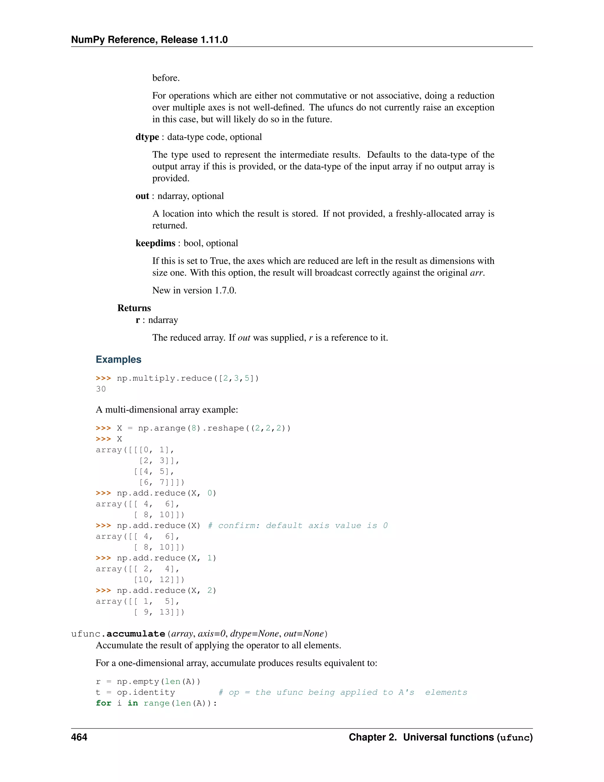 NumPy Reference, Release 1.11.0
before.
For operations which are either not commutative or not associative, doing a reduction
over multiple axes is not well-defined. The ufuncs do not currently raise an exception
in this case, but will likely do so in the future.
dtype : data-type code, optional
The type used to represent the intermediate results. Defaults to the data-type of the
output array if this is provided, or the data-type of the input array if no output array is
provided.
out : ndarray, optional
A location into which the result is stored. If not provided, a freshly-allocated array is
returned.
keepdims : bool, optional
If this is set to True, the axes which are reduced are left in the result as dimensions with
size one. With this option, the result will broadcast correctly against the original arr.
New in version 1.7.0.
Returns
r : ndarray
The reduced array. If out was supplied, r is a reference to it.
Examples
>>> np.multiply.reduce([2,3,5])
30
A multi-dimensional array example:
>>> X = np.arange(8).reshape((2,2,2))
>>> X
array([[[0, 1],
[2, 3]],
[[4, 5],
[6, 7]]])
>>> np.add.reduce(X, 0)
array([[ 4, 6],
[ 8, 10]])
>>> np.add.reduce(X) # confirm: default axis value is 0
array([[ 4, 6],
[ 8, 10]])
>>> np.add.reduce(X, 1)
array([[ 2, 4],
[10, 12]])
>>> np.add.reduce(X, 2)
array([[ 1, 5],
[ 9, 13]])
ufunc.accumulate(array, axis=0, dtype=None, out=None)
Accumulate the result of applying the operator to all elements.
For a one-dimensional array, accumulate produces results equivalent to:
r = np.empty(len(A))
t = op.identity # op = the ufunc being applied to A's elements
for i in range(len(A)):
464 Chapter 2. Universal functions (ufunc)
 