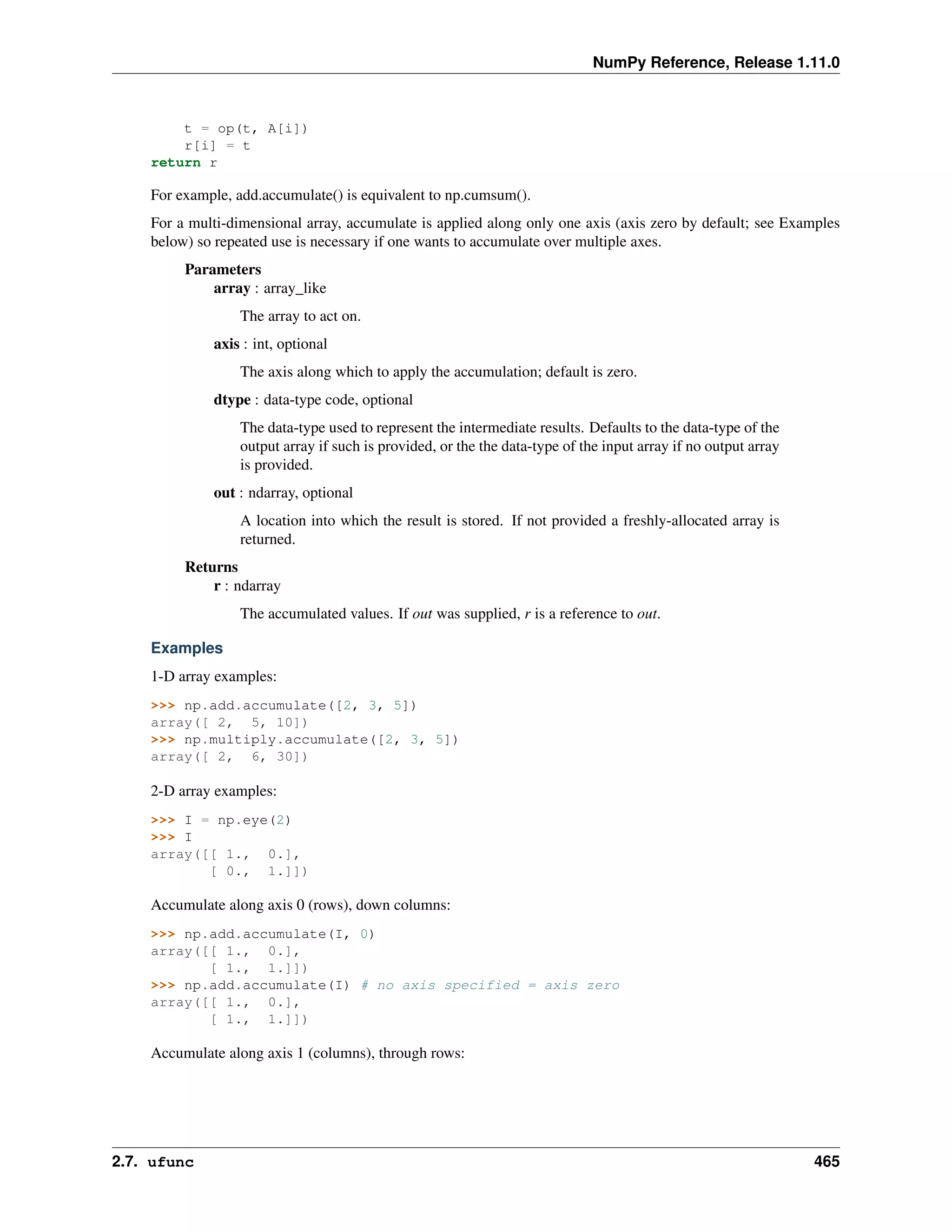 NumPy Reference, Release 1.11.0
t = op(t, A[i])
r[i] = t
return r
For example, add.accumulate() is equivalent to np.cumsum().
For a multi-dimensional array, accumulate is applied along only one axis (axis zero by default; see Examples
below) so repeated use is necessary if one wants to accumulate over multiple axes.
Parameters
array : array_like
The array to act on.
axis : int, optional
The axis along which to apply the accumulation; default is zero.
dtype : data-type code, optional
The data-type used to represent the intermediate results. Defaults to the data-type of the
output array if such is provided, or the the data-type of the input array if no output array
is provided.
out : ndarray, optional
A location into which the result is stored. If not provided a freshly-allocated array is
returned.
Returns
r : ndarray
The accumulated values. If out was supplied, r is a reference to out.
Examples
1-D array examples:
>>> np.add.accumulate([2, 3, 5])
array([ 2, 5, 10])
>>> np.multiply.accumulate([2, 3, 5])
array([ 2, 6, 30])
2-D array examples:
>>> I = np.eye(2)
>>> I
array([[ 1., 0.],
[ 0., 1.]])
Accumulate along axis 0 (rows), down columns:
>>> np.add.accumulate(I, 0)
array([[ 1., 0.],
[ 1., 1.]])
>>> np.add.accumulate(I) # no axis specified = axis zero
array([[ 1., 0.],
[ 1., 1.]])
Accumulate along axis 1 (columns), through rows:
2.7. ufunc 465
 