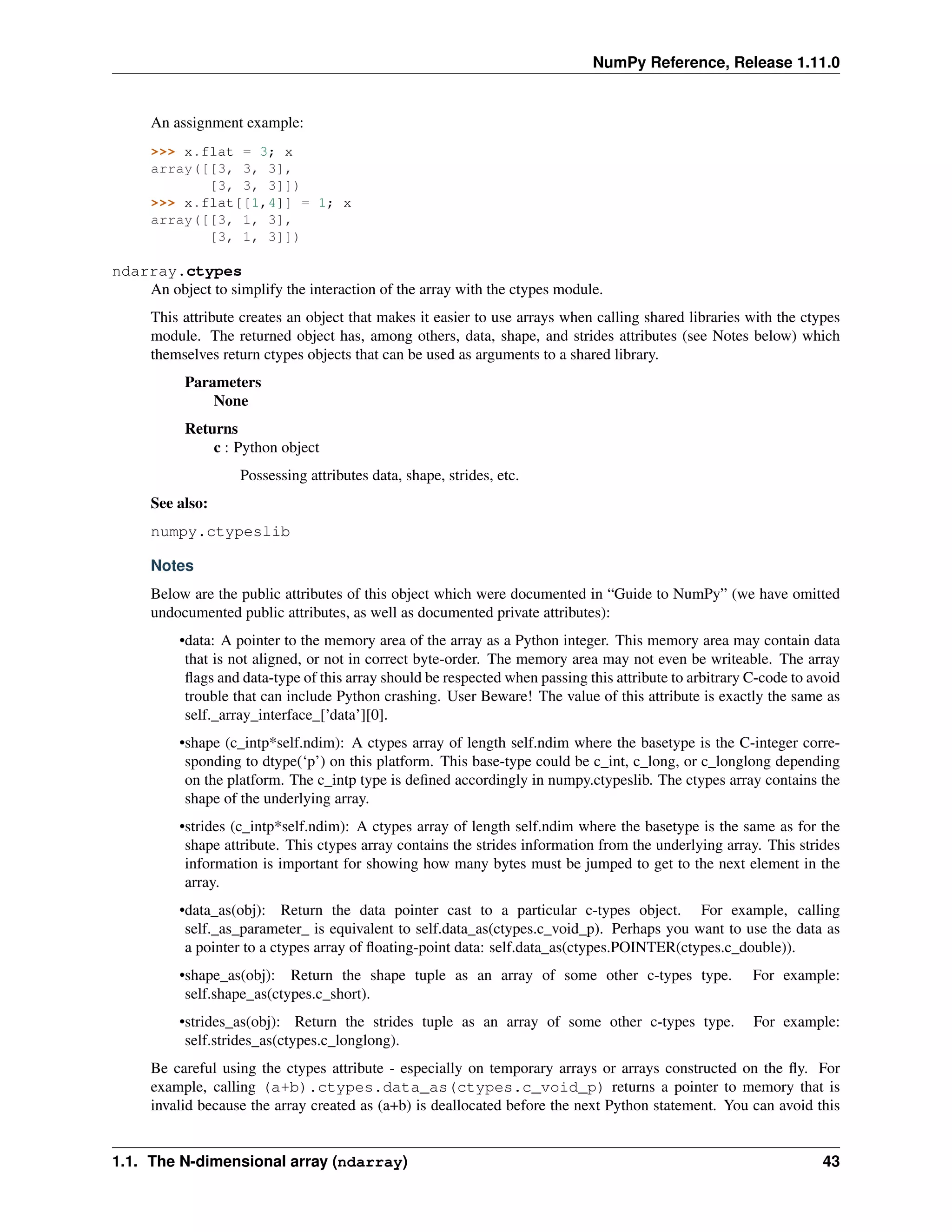 NumPy Reference, Release 1.11.0
An assignment example:
>>> x.flat = 3; x
array([[3, 3, 3],
[3, 3, 3]])
>>> x.flat[[1,4]] = 1; x
array([[3, 1, 3],
[3, 1, 3]])
ndarray.ctypes
An object to simplify the interaction of the array with the ctypes module.
This attribute creates an object that makes it easier to use arrays when calling shared libraries with the ctypes
module. The returned object has, among others, data, shape, and strides attributes (see Notes below) which
themselves return ctypes objects that can be used as arguments to a shared library.
Parameters
None
Returns
c : Python object
Possessing attributes data, shape, strides, etc.
See also:
numpy.ctypeslib
Notes
Below are the public attributes of this object which were documented in “Guide to NumPy” (we have omitted
undocumented public attributes, as well as documented private attributes):
•data: A pointer to the memory area of the array as a Python integer. This memory area may contain data
that is not aligned, or not in correct byte-order. The memory area may not even be writeable. The array
flags and data-type of this array should be respected when passing this attribute to arbitrary C-code to avoid
trouble that can include Python crashing. User Beware! The value of this attribute is exactly the same as
self._array_interface_[’data’][0].
•shape (c_intp*self.ndim): A ctypes array of length self.ndim where the basetype is the C-integer corre-
sponding to dtype(‘p’) on this platform. This base-type could be c_int, c_long, or c_longlong depending
on the platform. The c_intp type is defined accordingly in numpy.ctypeslib. The ctypes array contains the
shape of the underlying array.
•strides (c_intp*self.ndim): A ctypes array of length self.ndim where the basetype is the same as for the
shape attribute. This ctypes array contains the strides information from the underlying array. This strides
information is important for showing how many bytes must be jumped to get to the next element in the
array.
•data_as(obj): Return the data pointer cast to a particular c-types object. For example, calling
self._as_parameter_ is equivalent to self.data_as(ctypes.c_void_p). Perhaps you want to use the data as
a pointer to a ctypes array of floating-point data: self.data_as(ctypes.POINTER(ctypes.c_double)).
•shape_as(obj): Return the shape tuple as an array of some other c-types type. For example:
self.shape_as(ctypes.c_short).
•strides_as(obj): Return the strides tuple as an array of some other c-types type. For example:
self.strides_as(ctypes.c_longlong).
Be careful using the ctypes attribute - especially on temporary arrays or arrays constructed on the fly. For
example, calling (a+b).ctypes.data_as(ctypes.c_void_p) returns a pointer to memory that is
invalid because the array created as (a+b) is deallocated before the next Python statement. You can avoid this
1.1. The N-dimensional array (ndarray) 43
 