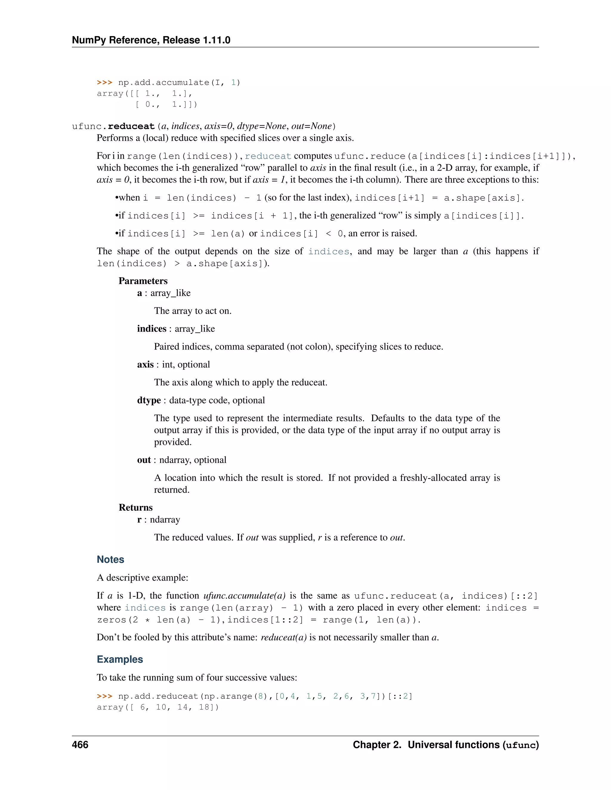 NumPy Reference, Release 1.11.0
>>> np.add.accumulate(I, 1)
array([[ 1., 1.],
[ 0., 1.]])
ufunc.reduceat(a, indices, axis=0, dtype=None, out=None)
Performs a (local) reduce with specified slices over a single axis.
For i in range(len(indices)), reduceat computes ufunc.reduce(a[indices[i]:indices[i+1]]),
which becomes the i-th generalized “row” parallel to axis in the final result (i.e., in a 2-D array, for example, if
axis = 0, it becomes the i-th row, but if axis = 1, it becomes the i-th column). There are three exceptions to this:
•when i = len(indices) - 1 (so for the last index), indices[i+1] = a.shape[axis].
•if indices[i] >= indices[i + 1], the i-th generalized “row” is simply a[indices[i]].
•if indices[i] >= len(a) or indices[i] < 0, an error is raised.
The shape of the output depends on the size of indices, and may be larger than a (this happens if
len(indices) > a.shape[axis]).
Parameters
a : array_like
The array to act on.
indices : array_like
Paired indices, comma separated (not colon), specifying slices to reduce.
axis : int, optional
The axis along which to apply the reduceat.
dtype : data-type code, optional
The type used to represent the intermediate results. Defaults to the data type of the
output array if this is provided, or the data type of the input array if no output array is
provided.
out : ndarray, optional
A location into which the result is stored. If not provided a freshly-allocated array is
returned.
Returns
r : ndarray
The reduced values. If out was supplied, r is a reference to out.
Notes
A descriptive example:
If a is 1-D, the function ufunc.accumulate(a) is the same as ufunc.reduceat(a, indices)[::2]
where indices is range(len(array) - 1) with a zero placed in every other element: indices =
zeros(2 * len(a) - 1), indices[1::2] = range(1, len(a)).
Don’t be fooled by this attribute’s name: reduceat(a) is not necessarily smaller than a.
Examples
To take the running sum of four successive values:
>>> np.add.reduceat(np.arange(8),[0,4, 1,5, 2,6, 3,7])[::2]
array([ 6, 10, 14, 18])
466 Chapter 2. Universal functions (ufunc)
 
