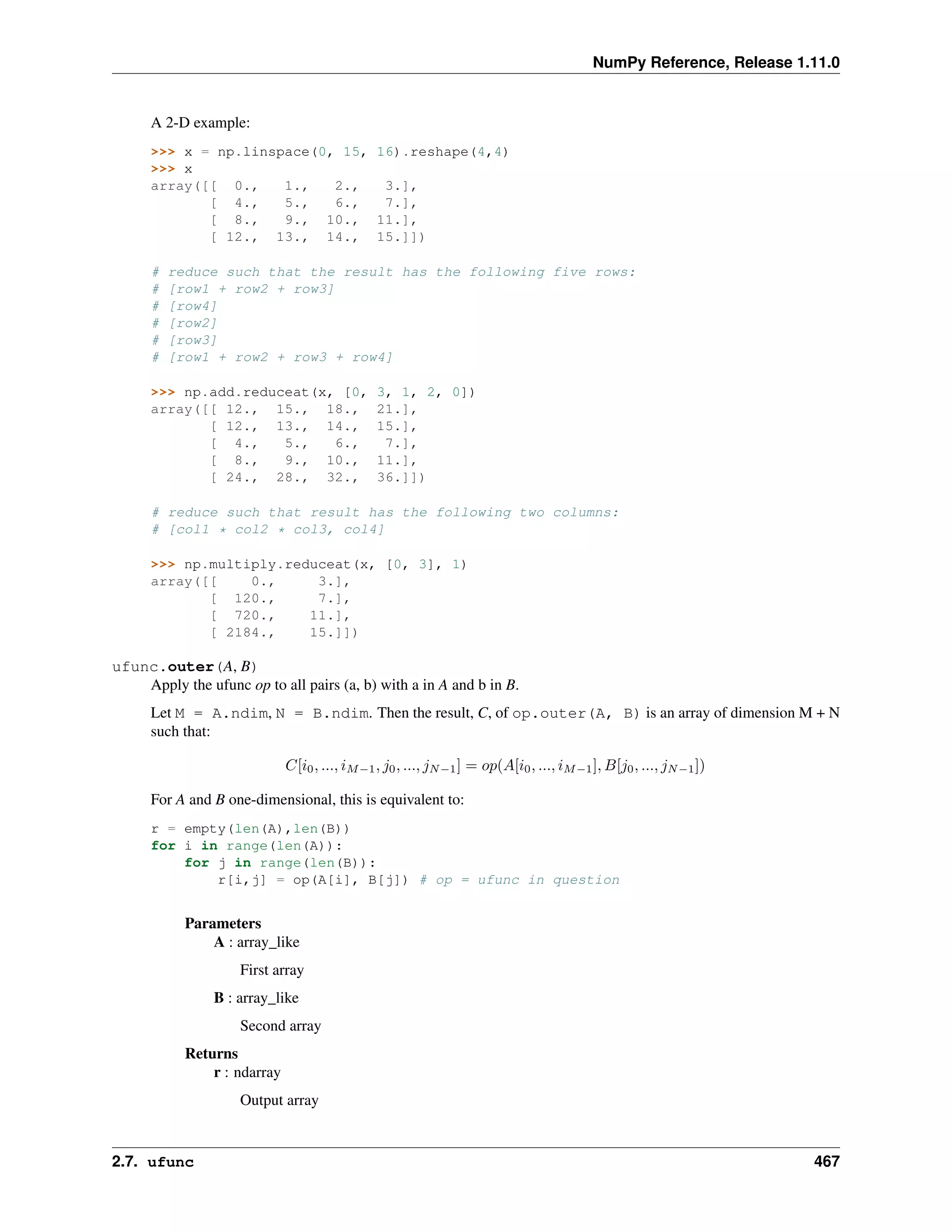 NumPy Reference, Release 1.11.0
A 2-D example:
>>> x = np.linspace(0, 15, 16).reshape(4,4)
>>> x
array([[ 0., 1., 2., 3.],
[ 4., 5., 6., 7.],
[ 8., 9., 10., 11.],
[ 12., 13., 14., 15.]])
# reduce such that the result has the following five rows:
# [row1 + row2 + row3]
# [row4]
# [row2]
# [row3]
# [row1 + row2 + row3 + row4]
>>> np.add.reduceat(x, [0, 3, 1, 2, 0])
array([[ 12., 15., 18., 21.],
[ 12., 13., 14., 15.],
[ 4., 5., 6., 7.],
[ 8., 9., 10., 11.],
[ 24., 28., 32., 36.]])
# reduce such that result has the following two columns:
# [col1 * col2 * col3, col4]
>>> np.multiply.reduceat(x, [0, 3], 1)
array([[ 0., 3.],
[ 120., 7.],
[ 720., 11.],
[ 2184., 15.]])
ufunc.outer(A, B)
Apply the ufunc op to all pairs (a, b) with a in A and b in B.
Let M = A.ndim, N = B.ndim. Then the result, C, of op.outer(A, B) is an array of dimension M + N
such that:
𝐶[𝑖0, ..., 𝑖𝑀−1, 𝑗0, ..., 𝑗𝑁−1] = 𝑜𝑝(𝐴[𝑖0, ..., 𝑖𝑀−1], 𝐵[𝑗0, ..., 𝑗𝑁−1])
For A and B one-dimensional, this is equivalent to:
r = empty(len(A),len(B))
for i in range(len(A)):
for j in range(len(B)):
r[i,j] = op(A[i], B[j]) # op = ufunc in question
Parameters
A : array_like
First array
B : array_like
Second array
Returns
r : ndarray
Output array
2.7. ufunc 467
 