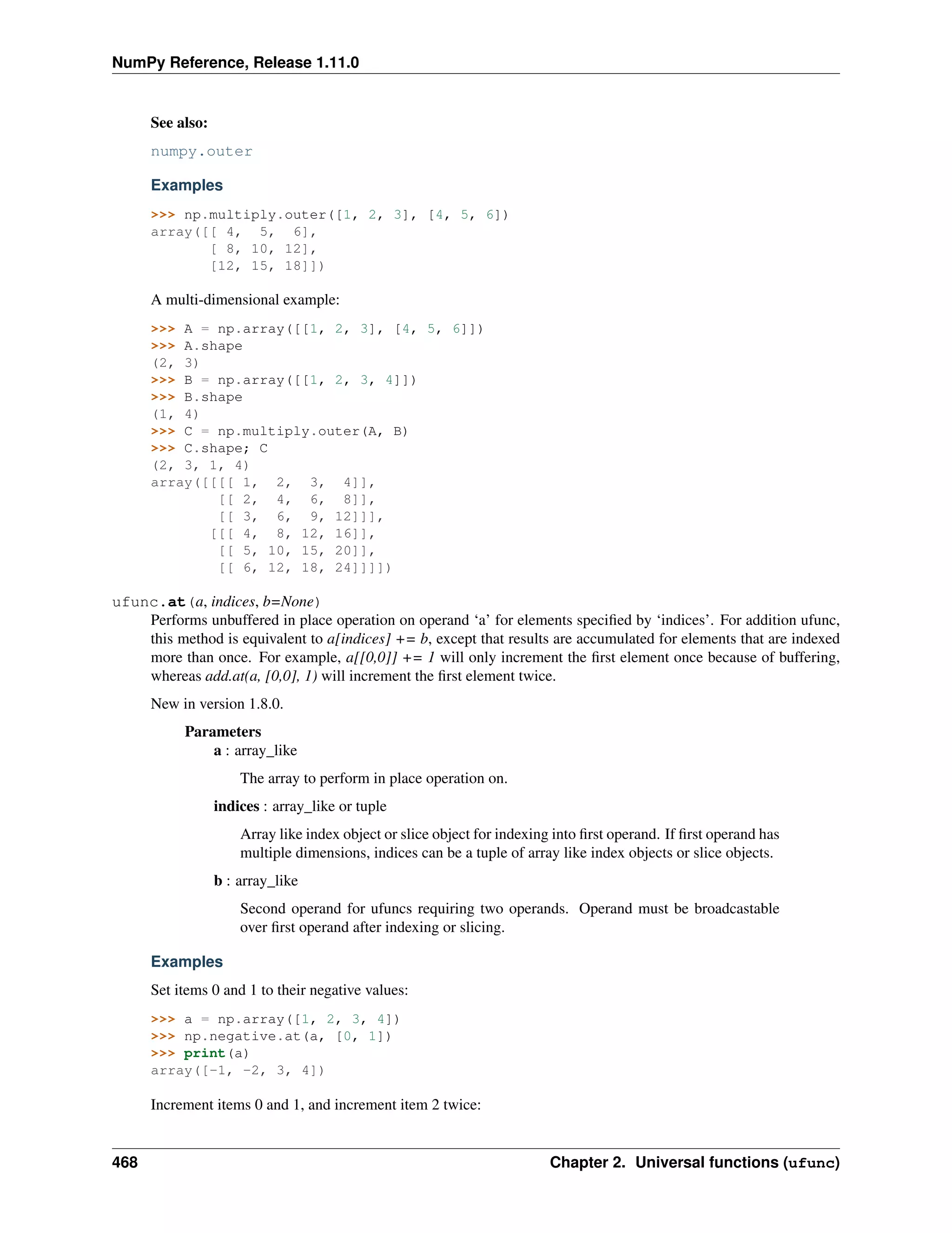 NumPy Reference, Release 1.11.0
See also:
numpy.outer
Examples
>>> np.multiply.outer([1, 2, 3], [4, 5, 6])
array([[ 4, 5, 6],
[ 8, 10, 12],
[12, 15, 18]])
A multi-dimensional example:
>>> A = np.array([[1, 2, 3], [4, 5, 6]])
>>> A.shape
(2, 3)
>>> B = np.array([[1, 2, 3, 4]])
>>> B.shape
(1, 4)
>>> C = np.multiply.outer(A, B)
>>> C.shape; C
(2, 3, 1, 4)
array([[[[ 1, 2, 3, 4]],
[[ 2, 4, 6, 8]],
[[ 3, 6, 9, 12]]],
[[[ 4, 8, 12, 16]],
[[ 5, 10, 15, 20]],
[[ 6, 12, 18, 24]]]])
ufunc.at(a, indices, b=None)
Performs unbuffered in place operation on operand ‘a’ for elements specified by ‘indices’. For addition ufunc,
this method is equivalent to a[indices] += b, except that results are accumulated for elements that are indexed
more than once. For example, a[[0,0]] += 1 will only increment the first element once because of buffering,
whereas add.at(a, [0,0], 1) will increment the first element twice.
New in version 1.8.0.
Parameters
a : array_like
The array to perform in place operation on.
indices : array_like or tuple
Array like index object or slice object for indexing into first operand. If first operand has
multiple dimensions, indices can be a tuple of array like index objects or slice objects.
b : array_like
Second operand for ufuncs requiring two operands. Operand must be broadcastable
over first operand after indexing or slicing.
Examples
Set items 0 and 1 to their negative values:
>>> a = np.array([1, 2, 3, 4])
>>> np.negative.at(a, [0, 1])
>>> print(a)
array([-1, -2, 3, 4])
Increment items 0 and 1, and increment item 2 twice:
468 Chapter 2. Universal functions (ufunc)
 