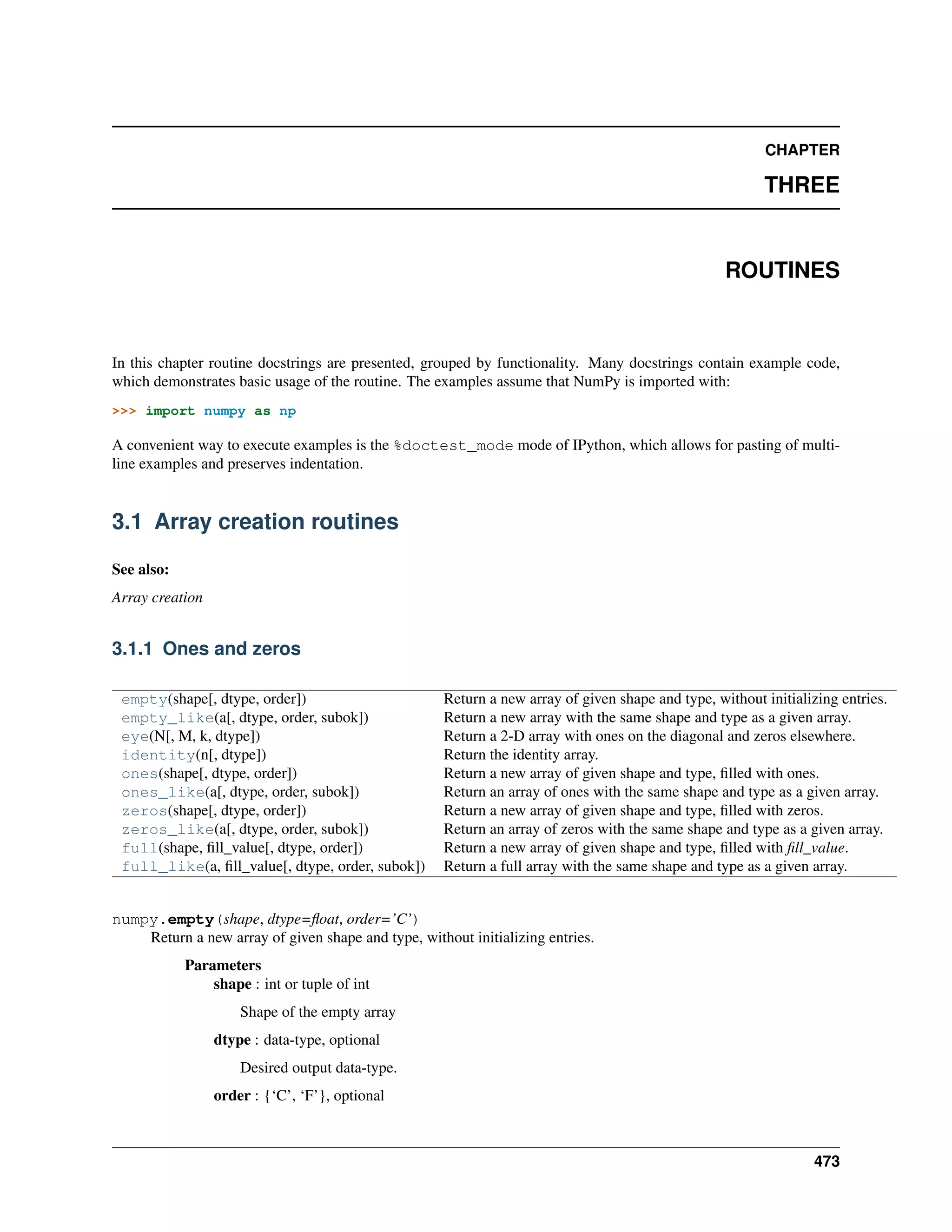 CHAPTER
THREE
ROUTINES
In this chapter routine docstrings are presented, grouped by functionality. Many docstrings contain example code,
which demonstrates basic usage of the routine. The examples assume that NumPy is imported with:
>>> import numpy as np
A convenient way to execute examples is the %doctest_mode mode of IPython, which allows for pasting of multi-
line examples and preserves indentation.
3.1 Array creation routines
See also:
Array creation
3.1.1 Ones and zeros
empty(shape[, dtype, order]) Return a new array of given shape and type, without initializing entries.
empty_like(a[, dtype, order, subok]) Return a new array with the same shape and type as a given array.
eye(N[, M, k, dtype]) Return a 2-D array with ones on the diagonal and zeros elsewhere.
identity(n[, dtype]) Return the identity array.
ones(shape[, dtype, order]) Return a new array of given shape and type, filled with ones.
ones_like(a[, dtype, order, subok]) Return an array of ones with the same shape and type as a given array.
zeros(shape[, dtype, order]) Return a new array of given shape and type, filled with zeros.
zeros_like(a[, dtype, order, subok]) Return an array of zeros with the same shape and type as a given array.
full(shape, fill_value[, dtype, order]) Return a new array of given shape and type, filled with fill_value.
full_like(a, fill_value[, dtype, order, subok]) Return a full array with the same shape and type as a given array.
numpy.empty(shape, dtype=float, order=’C’)
Return a new array of given shape and type, without initializing entries.
Parameters
shape : int or tuple of int
Shape of the empty array
dtype : data-type, optional
Desired output data-type.
order : {‘C’, ‘F’}, optional
473
 